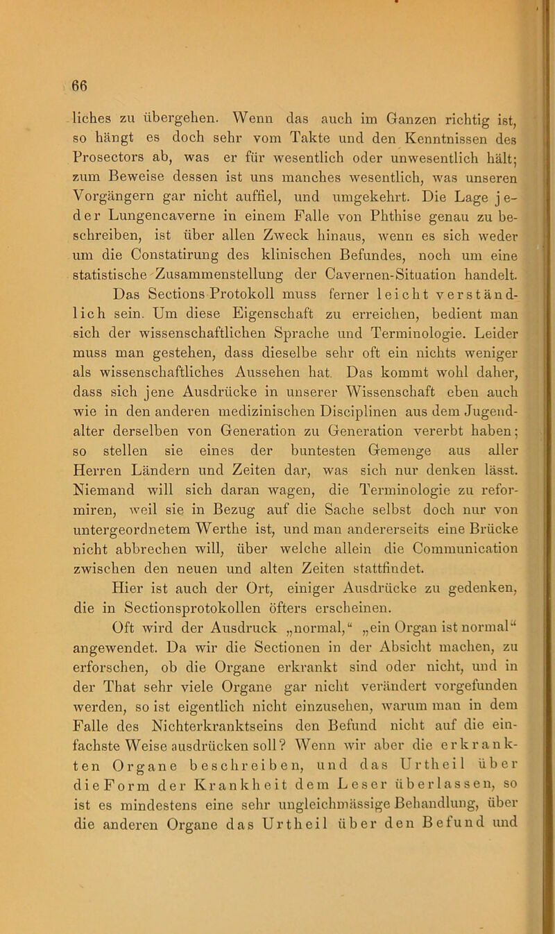 liches zu übergehen. Wenn das auch im Ganzen richtig ist, so hängt es doch sehr vom Takte und den Kenntnissen des Prosectors ab, was er für wesentlich oder unwesentlich hält; zum Beweise dessen ist uns manches wesentlich, was unseren Vorgängern gar nicht auffiel, und umgekehrt. Die Lage j e- d e r Lungencaverne in einem Falle von Phthise genau zu be- schreiben, ist über allen Zweck hinaus, wenn es sich weder um die Constatirung des klinischen Befundes, noch um eine statistische Zusammenstellung der Cavernen-Situation handelt. Das Sections Protokoll muss ferner leicht verständ- lich sein. Um diese Eigenschaft zu ei’reichen, bedient man sich der wissenschaftlichen Sprache und Terminologie. Leider muss man gestehen, dass dieselbe sehr oft ein nichts weniger als wissenschaftliches Aussehen hat. Das kommt wohl daher, dass sich jene Ausdrücke in unserer Wissenschaft eben auch wie in den anderen medizinischen Disciplinen aus dem Jugend- alter derselben von Generation zu Generation vererbt haben; so stellen sie eines der buntesten Gemenge aus aller Herren Ländern und Zeiten dar, was sich nur denken lässt. Niemand will sich daran wagen, die Terminologie zu refor- miren, Aveil sie in Bezug auf die Sache selbst doch nur von untergeordnetem Werthe ist, und man andererseits eine Brücke nicht abbrechen will, über welche allein die Communication zwischen den neuen und alten Zeiten stattfindet. Hier ist auch der Ort, einiger Ausdrücke zu gedenken, die in Sectionsprotokollen öfters erscheinen. Oft wird der Ausdruck „normal,“ „ein Organ ist normal“ angewendet. Da wir die Sectionen in der Absicht machen, zu erforschen, ob die Organe erkrankt sind oder nicht, und in der That sehr viele Organe gar nicht verändert vorgefunden Averden, so ist eigentlich nicht einzusehen, warum man in dem Falle des Nichterkranktseins den Befund nicht auf die ein- fachste Weise ausdrücken soll? Wenn Avir aber die erkrank- ten Organe beschreiben, und das Urtheil über d i e F o r m der Krankheit dem Leser überlasse n, so ist es mindestens eine sehr ungleichmässige Behandlung, über die anderen Organe das Urtheil über den Befund und