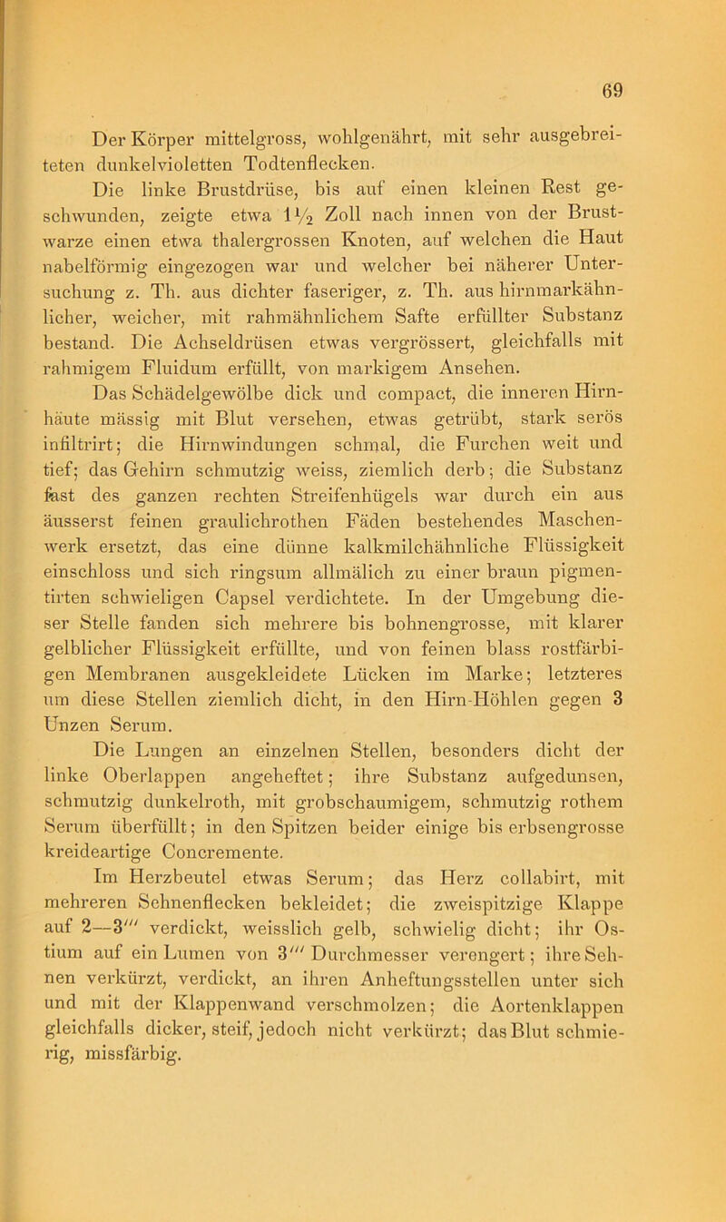 Der Körper mittelgross, wohlgenährt, mit sehr ausgebrei- teten dunkelvioletten Todtenflecken. Die linke Brustdrüse, bis auf einen kleinen Rest ge- schwunden, zeigte etwa iy2 Zoll nach innen von der Brust- warze einen etwa thalergrossen Knoten, auf welchen die Haut nabelförmig eingezogen war und welcher bei näherer Unter- suchung z. Th. aus dichter faseriger, z. Th. aus hirnmarkähn- licher, weicher, mit rahmähnlichem Safte erfüllter Substanz bestand. Die Achseldrüsen etwas vergrössert, gleichfalls mit rahmigem Fluidum erfüllt, von markigem Ansehen. Das Schädelgewölbe dick und compact, die inneren Hirn- häute mässig mit Blut versehen, etwas getrübt, stark serös infiltrirt; die Hirnwindungen schmal, die Furchen weit und tief; das Gehirn schmutzig weiss, ziemlich derb; die Substanz fest des ganzen rechten Streifenhügels war durch ein aus äusserst feinen graulichrothen Fäden bestehendes Maschen- werk ersetzt, das eine dünne kalkmilchähnliche Flüssigkeit einschloss und sich ringsum allmälich zu einer braun pigrnen- tirten schwieligen Capsel verdichtete. In der Umgebung die- ser Stelle fanden sich mehrere bis bohnengrosse, mit klarer gelblicher Flüssigkeit erfüllte, und von feinen blass rostfarbi- gen Membranen ausgekleidete Lücken im Marke; letzteres um diese Stellen ziemlich dicht, in den Hirn Höhlen gegen 3 Unzen Serum. Die Lungen an einzelnen Stellen, besonders dicht der linke Oberlappen angeheftet; ihre Substanz aufgedunsen, schmutzig dunkelroth, mit grobschaumigem, schmutzig rothem Serum überfüllt; in den Spitzen beider einige bis erbsengrosse kreideartige Concremente. Im Herzbeutel etwas Serum; das Herz collabirt, mit mehreren Sehnenflecken bekleidet; die zweispitzige Klappe auf 2—3' verdickt, weisslich gelb, schwielig dicht; ihr Os- tium auf ein Lumen von 3' Dm-chmesser verengert; ihre Seh- nen verkürzt, verdickt, an ihren Anheftungsstellen unter sich und mit der Klappenwand verschmolzen; die Aortenklappen gleichfalls dicker, steif, jedoch nicht verkürzt ; das Blut schmie- rig, missfärbig.