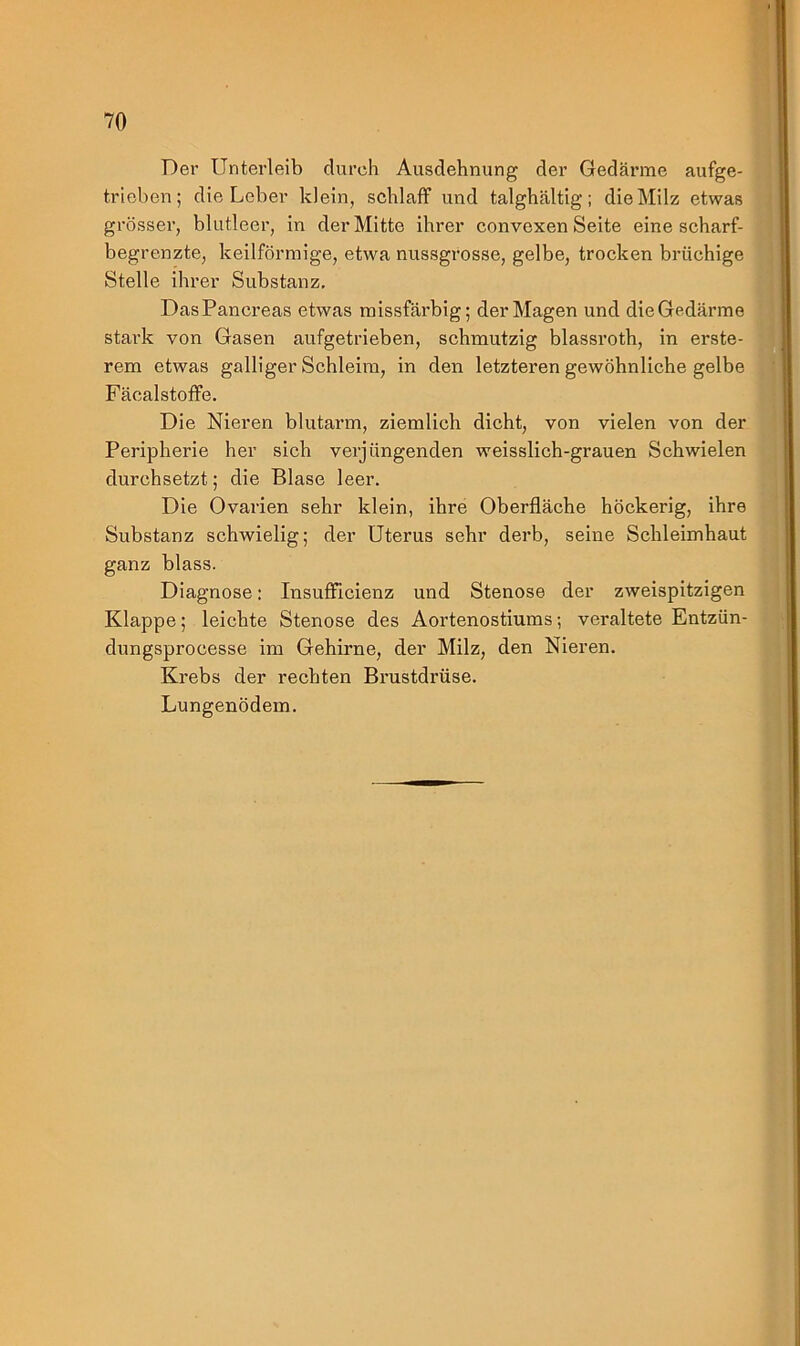 Der Unterleib durch Ausdehnung der Gedärme aufge- trieben; die Leber klein, schlaff und talghältig; die Milz etwas grösser, blutleer, in der Mitte ihrer convexen Seite eine scharf- begrenzte, keilförmige, etwa nussgrosse, gelbe, trocken brüchige Stelle ihrer Substanz. DasPancreas etwas missfärbig; der Magen und die Gedärme stark von Gasen aufgetrieben, schmutzig blassroth, in erste- rem etwas galliger Schleim, in den letzteren gewöhnliche gelbe Fäcalstoffe. Die Nieren blutarm, ziemlich dicht, von vielen von der Peripherie her sich verjüngenden weisslich-grauen Schwielen durchsetzt; die Blase leer. Die Ovarien sehr klein, ihre Oberfläche höckerig, ihre Substanz schwielig; der Uterus sehr derb, seine Schleimhaut ganz blass. Diagnose: Insuflficienz und Stenose der zweispitzigen Klappe; leichte Stenose des Aortenostiums; veraltete Entzün- dungsprocesse im Gehirne, der Milz, den Nieren. Krebs der rechten Brustdrüse. Lungenödem.