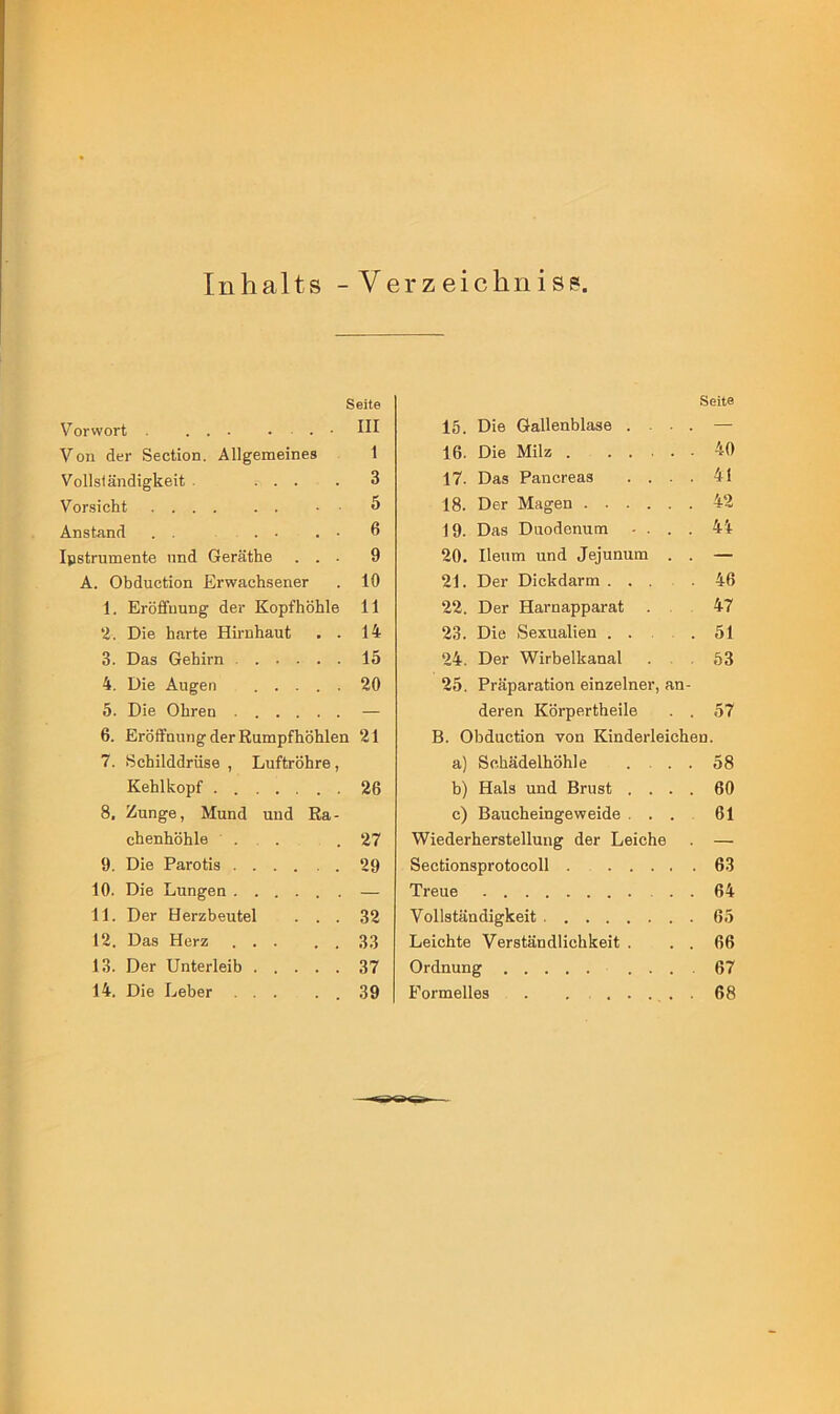 Inhalts - Verzeichnis? Seite Vorwort • III Von der Section. Allgemeines 1 Vollständigkeit ... 3 Vorsicht • • 5 Anstand . . . ■ . - 6 Ipstrumente und Geräthe . . . 9 A. Obduction Erwachsener 10 1. Eröffnung der Kopfhöhle 11 2. Die harte Hirnhaut . . 14 3. Das Gehirn 15 4. Die Augen 20 5. Die Ohren — 6. Eröffnung der Rumpfhöhlen 21 7. Schilddrüse , Luftröhre, Kehlkopf 26 8. Zunge, Mund und Ra- chenhöhle . . 27 9. Die Parotis 29 10. Die Lungen — 11. Der Herzbeutel . . . 32 12. Das Herz ... 33 13. Der Unterleib 37 14. Die Leber 39 Seite 15. Die Gallenblase .... — 16. Die Milz 40 17. Das Pancreas .... 41 18. Der Magen 42 19. Das Duodenum .... 44 20. Ileum und Jejunum . . — 21. Der Dickdarm ... .46 22. Der Harnapparat . 47 23. Die Sexualien . . . 51 24. Der Wirbelkanal . 53 25. Präparation einzelner, an- deren Körpertheile . . 57 B. Obduction von Kinderleichen. a) Schädelhöhle . . . 58 b) Hals und Brust .... 60 c) Baucheingeweide ... 61 Wiederherstellung der Leiche . — Sectionsprotocoll 63 Treue . . 64 Vollständigkeit 65 Leichte Verständlichkeit . . . 66 Ordnung 67 Formelles . ....... 68