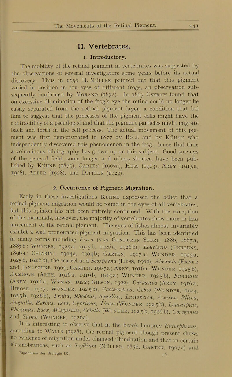 II. Vertebrates. 1. Introductory. The mobility of the retinal pigment in vertebrates was suggested by the observations of several investigators some years before its actual discovery. Thus in 1856 H. Muller pointed out that this pigment varied in position in the eyes of different frogs, an -observation sub- sequently confirmed by Morano (1872). In 1867 Czerny found that on excessive illumination of the frog’s eye the retina could no longer be easily separated from the retinal pigment layer, a condition that led him to suggest that the processes of the pigment cells might have the contractility of a pseudopod and that the pigment particles might migrate back and forth in the cell process. The actual movement of this pig- ment was first demonstrated in 1877 by Boll and by Kuhne who independently discovered this phenomenon in the frog. Since that time a voluminous bibliography has grown up on this subject. Good surveys of the general field, some longer and others shorter, have been pub- lished by Kuhne (1879), Garten (1907a), Hess (1913), Arey (1915 a, 1928), Adler (1928), and Dittler (1929). 2. Occurrence of Pigment Migration. Early in these investigations Kuhne expressed the belief that a retinal pigment migration would be found in the eyes of all vertebrates, but this opinion has not been entirely confirmed. With the exception of the mammals, however, the majority of vertebrates show more or less movement of the retinal pigment. The eyes of fishes almost invariably exhibit a well pronounced pigment migration. This has been identified in many forms including Perea (van Genderen Stort, 1886, 1887 a, 1887b; Wunder, 1925a, 1925b, 1926a, 1926b); Leuciscus (Pergens, 1896a; Chiarini, 1904a, 1904b; Garten, 1907a; Wunder, 1925a, I925b, 1926b), the sea-eel and Scorpaena (Hess, 1902), Abramis (Exner and Januschke, 1905; Garten, 1907a; Arey, 1916a; Wunder, 1925b), Ameiurus (Arey, 1916a, 1916b, 1919a; Wunder, 1925b), Fundulns (Arey, 1916a; Wyman, 1922; Gilson, 1922), Carassius (Arey, 1916a; Hirose, 1927; Wunder, 1925b), Gasterosteus, Gobio (Wunder, 1924! 1925b, 1926b), Trutta, Rhodeus, Squulius, Lucioperca, Acerina, Blicca, Anguilla, Barbus, Lota, Cyprinus, Tinea (Wunder, 1925 b), Leucaspius, Phoxinus, Esox, Misgurnus, Cobitis (Wunder, 1925 b, 1926 b), Coregonus and Salmo (Wunder, 1926a). It is interesting to observe that in the brook lamprey Entosphenus, according to Walls (1928), the retinal pigment though present shows no evidence of migration under changed illumination and that in certain elasmobranchs, such as Scyllium (Muller, 1856, Garten, 1907a) and Ergebnisse der Biologic IX.