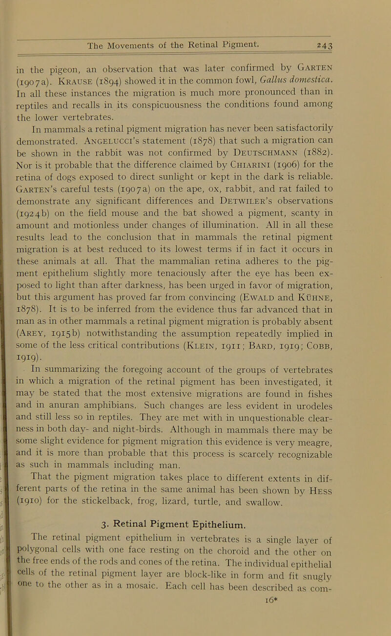 in the pigeon, an observation that was later confirmed by Garten (1907a). Krause (1894) showed it in the common fowl, Gallus domestica. In all these instances the migration is much more pronounced than in reptiles and recalls in its conspicuousness the conditions found among the lower vertebrates. In mammals a retinal pigment migration has never been satisfactorily demonstrated. Angelucci’s statement (1878) that such a migration can be shown in the rabbit was not confirmed by Deutschmann (1882). Nor is it probable that the difference claimed by Chiarini (1906) for the retina of dogs exposed to direct sunlight or kept in the dark is reliable. Garten’s careful tests (1907a) on the ape, ox, rabbit, and rat failed to demonstrate any significant differences and Detwiler’s observations (1924b) on the field mouse and the bat showed a pigment, scanty in amount and motionless under changes of illumination. All in all these results lead to the conclusion that in mammals the retinal pigment migration is at best reduced to its lowest terms if in fact it occurs in these animals at all. That the mammalian retina adheres to the pig- ment epithelium slightly more tenaciously after the eye has been ex- posed to light than after darkness, has been urged in favor of migration, but this argument has proved far from convincing (Ewald and Kuhne, 1878). It is to be inferred from the evidence thus far advanced that in man as in other mammals a retinal pigment migration is probably absent (Arey, 1915 b) notwithstanding the assumption repeatedly implied in some of the less critical contributions (Klein, 1911; Bard, 1919; Cobb, I9I9)- In summarizing the foregoing account of the groups of vertebrates in which a migration of the retinal pigment has been investigated, it may be stated that the most extensive migrations are found in fishes and in anuran amphibians. Such changes are less evident in urodeles and still less so in reptiles. They are met with in unquestionable clear- ness in both day- and night-birds. Although in mammals there may be some slight evidence for pigment migration this evidence is very meagre, and it is more than probable that this process is scarcely recognizable as such in mammals including man. That the pigment migration takes place to different extents in dif- ferent parts of the retina in the same animal has been shown by Hess (1910) for the stickelback, frog, lizard, turtle, and swallow. 3. Retinal Pigment Epithelium. The retinal pigment epithelium in vertebrates is a single layer of polygonal cells with one face resting on the choroid and the other on the free ends of the rods and cones of the retina. The individual epithelial cells of the retinal pigment layer are block-like in form and fit snugly one to the other as in a mosaic. Each cell has been described as com- 16*