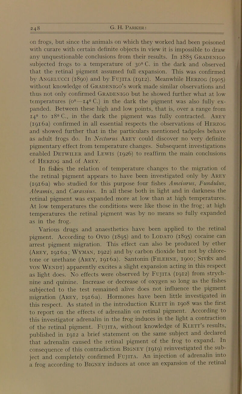 on frogs, but since the animals on which they worked had been poisoned with curare with certain definite objects in view it is impossible to draw any unquestionable conclusions from their results. In 1885 Gradenigo subjected frogs to a temperature of 30° C. in the dark and observed that the retinal pigment assumed full expansion. This was confirmed by Angelucci (1890) and by Fujita (1912). Meanwhile Herzog (1905) without knowledge of Gradenigo’s work made similar observations and thus not only confirmed Gradenigo but he showed further what at low temperatures (o°—140 C.) in the dark the pigment was also fully ex- panded. Between these high and low points, that is, over a range from 140 to 180 C., in the dark the pigment was fully contracted. Arey (1916a) confirmed in all essential respects the observations of Herzog and showed further that in the particulars mentioned tadpoles behave as adult frogs do. In Neduvus Arey could discover no very definite pigmentary effect from temperature changes. Subsequent investigations enabled Detwiler and Lewis (1926) to reaffirm the main conclusions of Herzog and of Arey. In fishes the relation of temperature changes to the migration of the retinal pigment appears to have been investigated only by Arey (1916a) who studied for this purpose four fishes Ameiurus, Fundulus, Abramis, and Carassius. In all these both in light and in darkness the retinal pigment was expanded more at low than at high temperatures. At low temperatures the conditions were like those in the frog; at high temperatures the retinal pigment was by no means so fully expanded as in the frog. Various drugs and anaesthetics have been applied to the retinal pigment. According to Ovio (1895) and to Lodato (1895) cocaine can arrest pigment migration. This effect can also be produced by ether (Arey, 1916a; Wyman, 1922) and by carbon dioxide but not by chlore- tone or urethane (Arey, 1916 a). Santonin (biLEHNE, 1900; Siven and von Wendt) apparently excites a slight expansion acting in this respect as light does. No effects were observed by Fujita (1912) from strych- nine and quinine. Increase or decrease of oxygen so long as the fishes subjected to the test remained alive does not influence the pigment migration (Arey, 1916 a). Hormones have been little investigated in this respect. As stated in the introduction Klett in 1908 was the first to report on the effects of adrenalin on retinal pigment. According to this investigator adrenalin in the frog induces in the light a contraction of the retinal pigment. Fujita, without knowledge of Klett’s results, published in 1912 a brief statement on the same subject and declared that adrenalin caused the retinal pigment of the frog to expand. In consequence of this contradiction Bigney (1919) reinvestigated the sub- ject and completely confirmed Fujita. An injection of adrenalin into a frog according to Bigney induces at once an expansion of the letinal