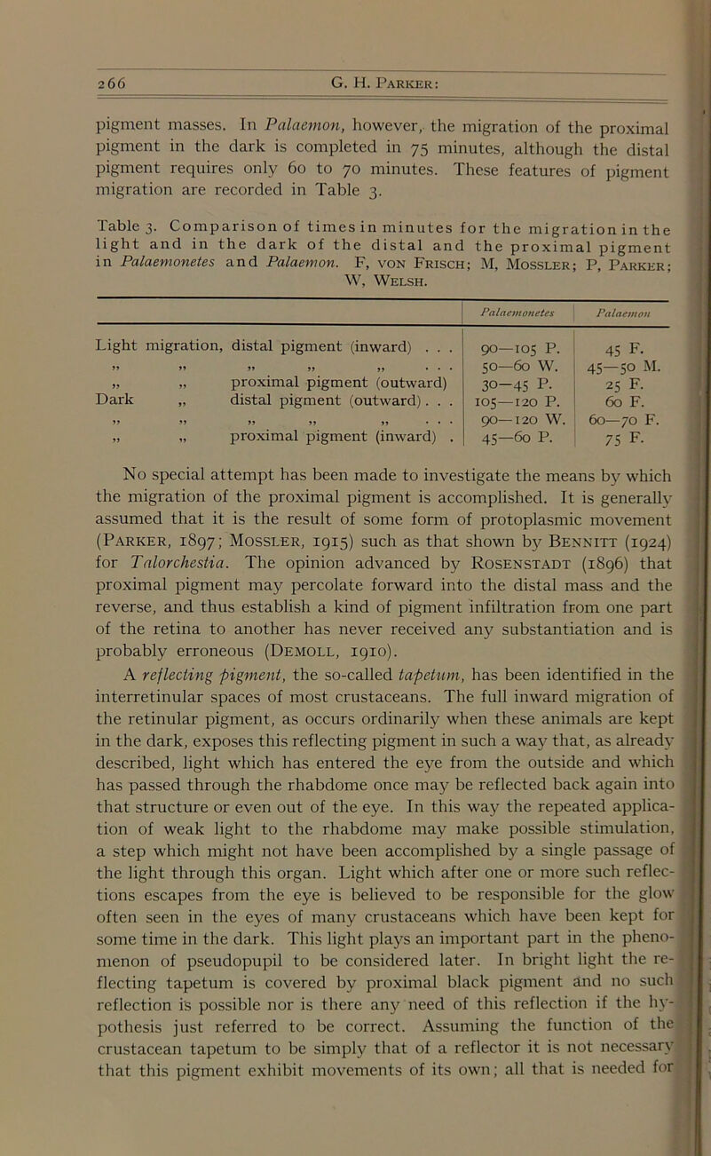 pigment masses. In Palaemon, however, the migration of the proximal pigment in the dark is completed in 75 minutes, although the distal pigment requires only 60 to 70 minutes. These features of pigment migration are recorded in Table 3. Table 3. Comparison of times in minutes for the migration in the light and in the dark of the distal and the proximal pigment in Palaemonetes and Palaemon. F, von Frisch; M, Mossler; P, Parker; W, Welsh. Palaemonetes Palaemon Light migration, distal pigment (inward) . . . 90—105 p. 45 F. 99 99 99 99 99 ... 50—60 w. W-H 0 VO 1 VO 99 „ proximal pigment (outward) 30-45 p. 25 F. Dark „ distal pigment (outward). . . 105—120 p. 60 F. 99 99 99 99 99 ... 90—120 w. 60—70 F. 99 „ proximal pigment (inward) . 45—60 p. 75 F. No special attempt has been made to investigate the means by' which the migration of the proximal pigment is accomplished. It is generally assumed that it is the result of some form of protoplasmic movement (Parker, 1897; Mossler, 1915) such as that shown by' Bennitt (1924) for Ta.lorche.stia. The opinion advanced by Rosenstadt (1896) that proximal pigment may percolate forward into the distal mass and the reverse, and thus establish a kind of pigment infiltration from one part of the retina to another has never received any substantiation and is probably erroneous (Demoll, 1910). A reflecting pigment, the so-called tapetum, has been identified in the interretinular spaces of most crustaceans. The full inward migration of the retinular pigment, as occurs ordinarily when these animals are kept in the dark, exposes this reflecting pigment in such a way' that, as already* described, light which has entered the eye from the outside and which has passed through the rhabdome once may be reflected back again into that structure or even out of the eye. In this way the repeated applica- tion of weak light to the rhabdome may make possible stimulation, a step which might not have been accomplished by a single passage of the light through this organ. Light which after one or more such reflec- tions escapes from the eye is believed to be responsible for the glow often seen in the eyes of many crustaceans which have been kept for some time in the dark. This light plays an important part in the pheno- menon of pseudopupil to be considered later. In bright light the re- flecting tapetum is covered by proximal black pigment and no such reflection is possible nor is there any need of this reflection if the hy- pothesis just referred to be correct. Assuming the function of the crustacean tapetum to be simply that of a reflector it is not necessary that this pigment exhibit movements of its own; all that is needed for