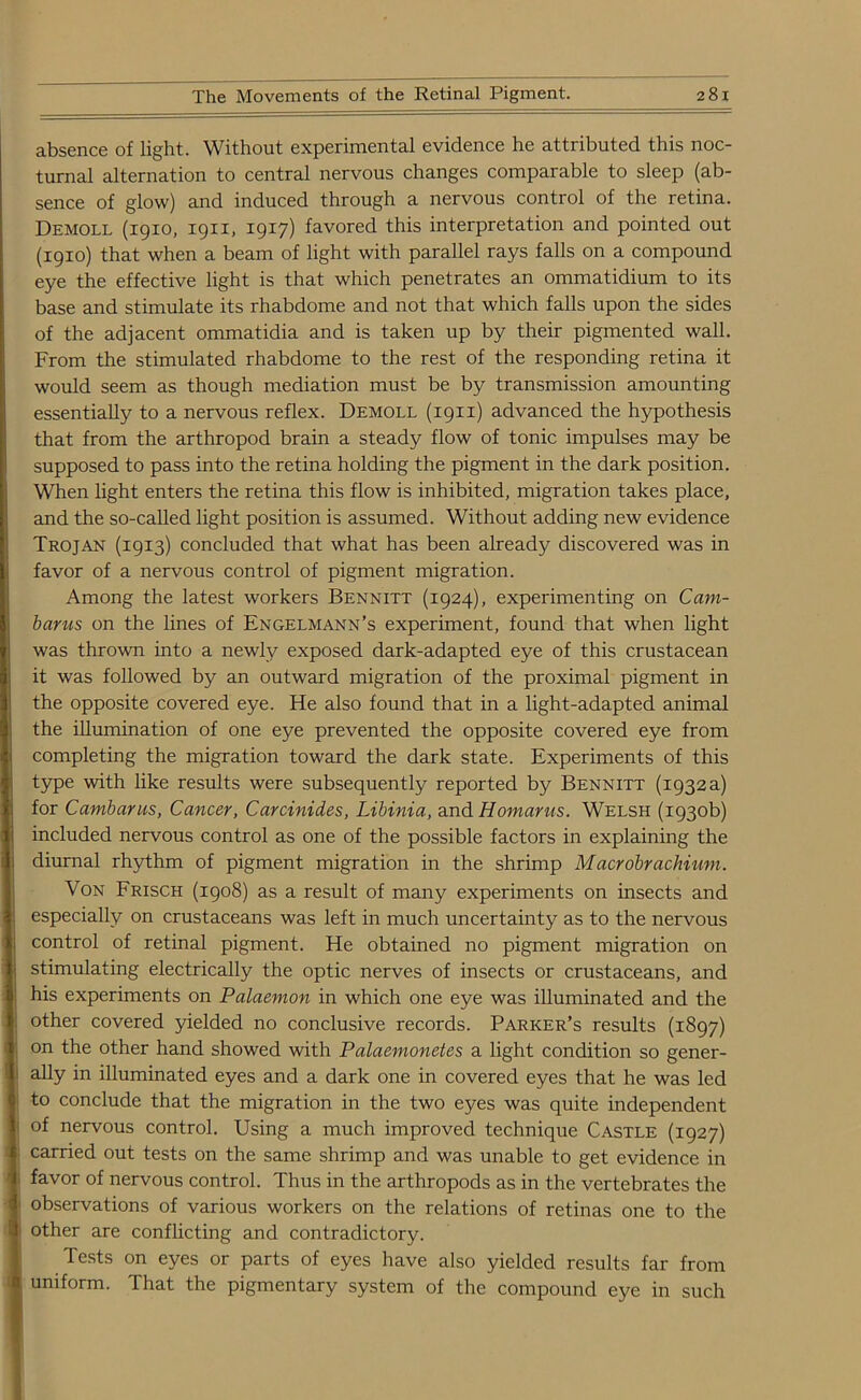 absence of light. Without experimental evidence he attributed this noc- turnal alternation to central nervous changes comparable to sleep (ab- sence of glow) and induced through a nervous control of the retina. Demoll (1910, 1911, 1917) favored this interpretation and pointed out (1910) that when a beam of light with parallel rays falls on a compound eye the effective light is that which penetrates an ommatidium to its base and stimulate its rhabdome and not that which falls upon the sides of the adjacent ommatidia and is taken up by their pigmented wall. From the stimulated rhabdome to the rest of the responding retina it would seem as though mediation must be by transmission amounting essentially to a nervous reflex. Demoll (1911) advanced the hypothesis that from the arthropod brain a steady flow of tonic impulses may be supposed to pass into the retina holding the pigment in the dark position. When light enters the retina this flow is inhibited, migration takes place, and the so-called light position is assumed. Without adding new evidence Trojan (1913) concluded that what has been already discovered was in favor of a nervous control of pigment migration. Among the latest workers Bennitt (1924), experimenting on Cam- barus on the lines of Engelmann’s experiment, found that when light was thrown into a newly exposed dark-adapted eye of this crustacean it was followed by an outward migration of the proximal pigment in the opposite covered eye. He also found that in a light-adapted animal the illumination of one eye prevented the opposite covered eye from completing the migration toward the dark state. Experiments of this type with like results were subsequently reported by Bennitt (1932 a) for Cambarus, Cancer, Carcinides, Libinia, and Homarus. Welsh (1930b) included nervous control as one of the possible factors in explaining the diurnal rhythm of pigment migration in the shrimp Macrobraclnum. Von Frisch (1908) as a result of many experiments on insects and especially on crustaceans was left in much uncertainty as to the nervous control of retinal pigment. He obtained no pigment migration on stimulating electrically the optic nerves of insects or crustaceans, and his experiments on Palaemon in which one eye was illuminated and the other covered yielded no conclusive records. Parker’s results (1897) on the other hand showed with Palaemonetes a light condition so gener- ally in illuminated eyes and a dark one in covered eyes that he was led to conclude that the migration in the two eyes was quite independent of nervous control. Using a much improved technique Castle (1927) carried out tests on the same shrimp and was unable to get evidence in favor of nervous control. Thus in the arthropods as in the vertebrates the observations of various workers on the relations of retinas one to the other are conflicting and contradictory. Tests on eyes or parts of eyes have also yielded results far from uniform. That the pigmentary system of the compound eye in such