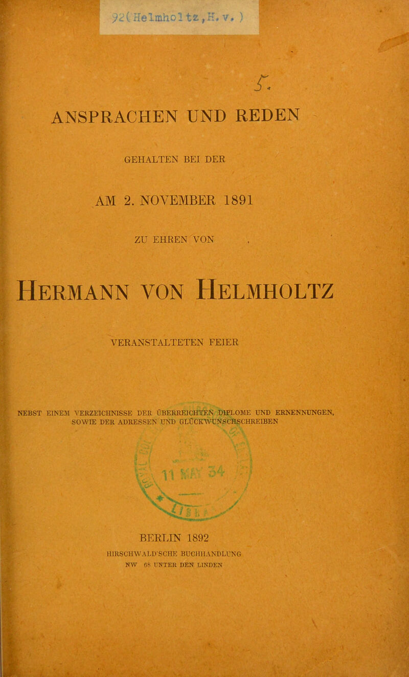 r 92( Helaholtz jH. v, ) A ANSPRACHEN UND REDEN GEHALTEN BEI DER AM 2. NOVEMBER 1891 ZU EHREN VON Hermann von Helmholtz VERANSTALTETEN FEIER NEBST EINEM VERZEICHNISSE DER ÜBERREICHTEN DIPLOME UND ERNENNUNGEN, SOWIE DER ADRESSEN UND GLÜCKWUNSCHSCHREIBEN