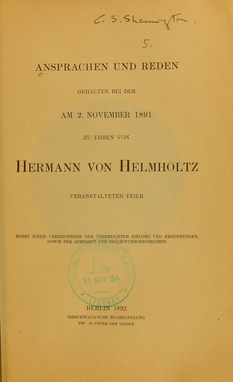 •- S . ^kew-* ANSPRACHEN UND REDEN GEHALTEN BEI DER AM 2. NOVEMBER 1891 ZU EHREN VON Hermann von Helmholtz VERANSTALTETEN FEIER NEBST EINEM VERZEICHNISSE DER ÜBERREICHTEN DIPLOME UND ERNENNUNGEN, SOWIE DER ADRESSEN UND GLÜCKWUNSCHSCHREIBEN BERLIN 1892 HIRSCHWALD SCHE BUCHHANDLUNG NW 68 UNTER DEN LINDEN