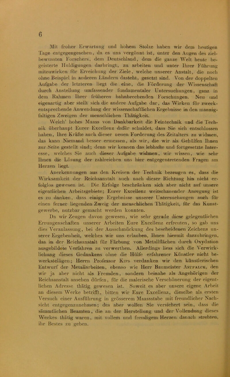 c, Mit froher Erwartung und hohem Stolze haben wir dem heutigen Tage entgegengesehen, da es uns vergönnt ist, unter den Augen des ziel- bewussten Forschers, dem Deutschland, dem die ganze Welt heute be- geisterte Huldigungen darbringt, zu arbeiten und unter Ihrer Führung mitzuwirken für Erreichung der Ziele, welche unserer Anstalt, die noch ohne Beispiel in anderen Ländern dasteht, gesetzt sind. Von der doppelten Aufgabe der letzteren liegt die eine, die Förderung der Wissenschaft durch Anstellung umfassender fundamentaler Untersuchungen, ganz in dem Rahmen Ihrer früheren bahnbrechenden Forschungen. Neu und eigenartig aber stellt sich die andere Aufgabe dar, das Wirken für zweck- entsprechende Anwendung der wissenschaftlichen Ergebnisse in den mannig- faltigen Zweigen der menschlichen Thätigkeit. Welch’ hohes Maass von Dankbarkeit die Feintechnik und die Tech- nik überhaupt Eurer Excellenz dafür schuldet, dass Sie sich entschlossen haben, Ihre Kräfte auch dieser neuen Forderung des Zeitalters zu widmen, das kann Niemand besser ermessen, als wir, die wir als Gehülfen Ihnen zur Seite gestellt sind; denn wir kennen das lebhafte und fortgesetzte Inter- esse , welches Sie auch dieser Aulgabe widmen, wir wissen, wie sehr Ihnen die Lösung der zahlreichen uns hier entgegentretenden Fragen am Herzen liegt. Anerkennungen aus den Kreisen der Technik bezeugen es, dass die Wirksamkeit der Reichsanstalt auch nach dieser Richtung hin nicht er- folglos gewesen ist. Die Erfolge beschränken sich aber nicht auf unsere eigentlichen Arbeitsgebiete; Eurer Excellenz weitschauender Anregung ist es zu danken, dass einige Ergebnisse unserer Untersuchungen auch für einen ferner liegenden Zweig der menschlichen Thätigkeit, für das Kunst- gewerbe, nutzbar gemacht werden konnten. Da wir Zeugen davon gewesen, wie sehr gerade diese gelegentlichen Errungenschaften unserer Arbeiten Eure Excellenz erfreuten, so gab uns dies Veranlassung, bei der Ausschmückung des bescheidenen Zeichens un- serer Ergebenheit, welches wir uns erlauben, Ihnen hiermit, darzubringen, das in der Reichsanstalt, für Färbung von Metallllächen durch Oxydation ausgebildete Verfahren zu verwerthen. Allerdings Hess sich die Verwirk- lichung dieses Gedankens ohne die Hülfe erfahrener Künstler nicht be- werkstelligen; Herrn Professor Kips verdanken wir den künstlerischen Entwurf der Metallarbeiten, ebenso wie Herr Baumeister Astfalck, den wir ja aber nicht als Fremden, sondern beinahe als Angehörigen der Reichsanstalt ansehen dürfen, für die malerische Verschönerung der eigent- lichen Adresse thätig gewesen ist. Soweit es aber unsere eigene Arbeit an diesem Werke betrifft, bitten wir Eure Excellenz, dieselbe als ersten Versuch einer Ausführung in grösserem Maassstabe mit freundlicher Nach- sicht entgegenzunehmen; des aber wollen Sie versichert sein. dass die sümmtlichen Beamten, die an der Herstellung und der Vollendung dieses Werkes thätig waren, mit vollem und freudigem Herzen danach strebten, ihr Bestes zu geben.