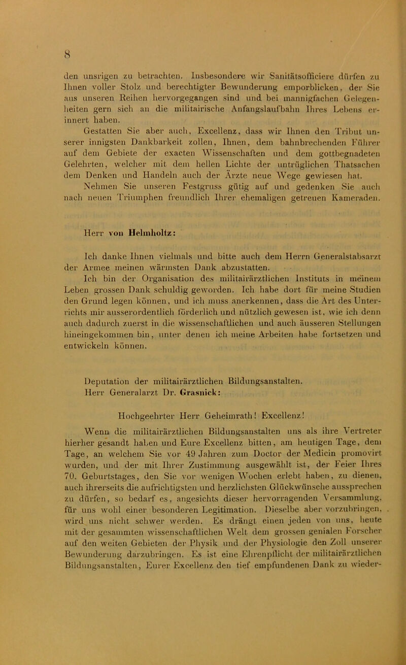 den unsrigen zu betrachten. Insbesondere wir Sanitätsofficiere dürfen zu Ihnen voller Stolz und berechtigter Bewunderung emporblicken, der Sie aus unseren Reihen hervorgegangen sind und bei mannigfachen Gelegen- heiten gern sieh an die militairische Anfangslaufbahn Ihres Lebens er- innert haben. Gestatten Sie aber auch, Excellenz, dass wir Ihnen den Tribut un- serer innigsten Dankbarkeit zollen, Ihnen, dem bahnbrechenden Führer auf dem Gebiete der exacten Wissenschaften und dem gottbegnadeten Gelehrten, welcher mit dem hellen Lichte der untrüglichen Thatsachen dem Denken und Handeln auch der Ärzte neue Wege gewiesen hat. Nehmen Sie unseren Festgruss gütig auf und gedenken Sie auch nach neuen Triumphen freundlich Ihrer ehemaligen getreuen Kameraden. Herr von Helmholtz: Ich danke Ihnen vielmals und bitte auch dem Herrn Generalstabsarzt der' Armee meinen wärmsten Dank abzustatten. Ich bin der Organisation des militairärztlichen Instituts in meinem Leben grossen Dank schuldig geworden. Ich habe dort für meine Studien den Grund legen können, und ich muss anerkennen, dass die Art des Unter- richts mir ausserordentlich förderlich und nützlich gewesen ist, wie ich denn auch dadurch zuerst in die wissenschaftlichen und auch äusseren Stellungen hineingekonnnen bin, unter denen ich meine Arbeiten habe fortsetzen und entwickeln können. Deputation der militairärztlichen Bildungsanstalten. Herr Generalarzt Dr. Grasnick: Hochgeehrter Herr Geheimrath! Excellenz! Wenn die militairärztlichen Bildungsanstalten uns als ihre Vertreter hierher gesandt haben und Eure Excellenz bitten, am heutigen Tage, dem Tage, an welchem Sie vor 49 Jahren zum Doctor der Medicin promovirt. wurden, und der mit Ihrer Zustimmung ausgewählt ist, der Feier Ihres 70. Geburtstages, den Sie vor wenigen Wochen erlebt haben, zu dienen, auch ihrerseits die aufrichtigsten und herzlichsten Glückwünsche aussprechen zu dürfen, so bedarf es, angesichts dieser hervorragenden Versammlung, für uns wohl einer besonderen Legitimation. Dieselbe aber vorzubringen, wird uns nicht schwer werden. Es drängt einen jeden von uns. heute mit der gesammten wissenschaftlichen Welt dem grossen genialen Forscher auf den weiten Gebieten der Physik und der Physiologie den Zoll unserer Bewunderung darzubringen. Es ist eine Ehrenpflicht der militairärztlichen Bildungsanstalten, Eurer Excellenz den tief empfundenen Dank zu wieder-
