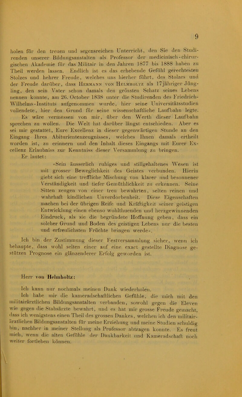 holen für den treuen und segensreichen Unterricht, den Sie den Studi- renden unserer Bildungsanstalten als Professor der medicinisch-chirur- gischen Akademie für das Militair in den Jahren 1877 bis 1888 haben zu Theil werden lassen. Endlich ist es das erhebende Gefühl gerechtesten Stolzes und hehrer Freude, welches uns hierher führt, des Stolzes und der Freude darüber, dass Hermann von Helmholtz als I7jähriger Jüng- ling, den sein Vater schon damals den grössten Schatz seines Lebens nennen konnte, am 26. October 1838 unter die Studirenden des Friedrich- Wilhelms-Instituts aufgenommen wurde, hier seine Universitätsstudien vollendete, hier den Grund für seine wissenschaftliche Laufbahn legte. Es wäre vermessen von mir, über den Werth dieser Laufbahn sprechen zu wollen. Die Welt hat darüber längst entschieden. Aber es sei mir gestattet, Eure Excellenz in dieser gegenwärtigen Stunde an den Eingang Ihres Abiturientenzeugnisses, welches Ihnen damals ertheilt wTorden ist, zu erinnern und den Inhalt dieses Eingangs mit Eurer Ex- cellenz Erlaubniss zur Ivenntniss dieser Versammlung zu bringen. Er lautet: »Sein äusserlich ruhiges und stillgehaltenes Wesen ist mit grosser Beweglichkeit des Geistes verbunden. Hierin giebt sich eine treffliche Mischung von klarer und besonnener Verständigkeit und tiefer Gemüthlichkeit zu erkennen. Seine Sitten zeugen von einer treu bewahrten, selten reinen und wahrhaft kindlichen Unverdorbenheit. Diese Eigenschaften machen bei der übrigen Reife und Kräftigkeit seiner geistigen Entwicklung einen ebenso wohlthuenden und herzgewinnenden Eindruck, als sie die begründete Hoffnung geben, dass ein solcher Grund und Boden des geistigen Lebens nur die besten und erfreulichsten Früchte bringen werde«. Ich bin der Zustimmung dieser Festversammlung sicher, wenn ich behaupte, dass wohl selten einer auf eine exact gestellte Diagnose ge- stützen Prognose ein glänzenderer Erfolg geworden ist. Herr von Helmholtz: Ich kann nur nochmals meinen Dank wiederholen. Ich habe mir die kameradschaftlichen Gefühle, die mich mit den militairärztlichen Bildungsanstalten verbanden, sowohl gegen die Eleven wie gegen die Stabsärzte bewahrt, und es hat mir grosse Freude gemacht, dass ich wenigstens einen Theil des grossen Dankes, welchen ich den militair- ärztlichen Bildungsanstalten für meine Erziehung und meine Studien schuldig bin, nachher in meiner Stellung als Professor abtragen konnte. Es freut mich, wenn die alten Gefühle der Dankbarkeit und Kameradschaft noch weiter fortleben können.