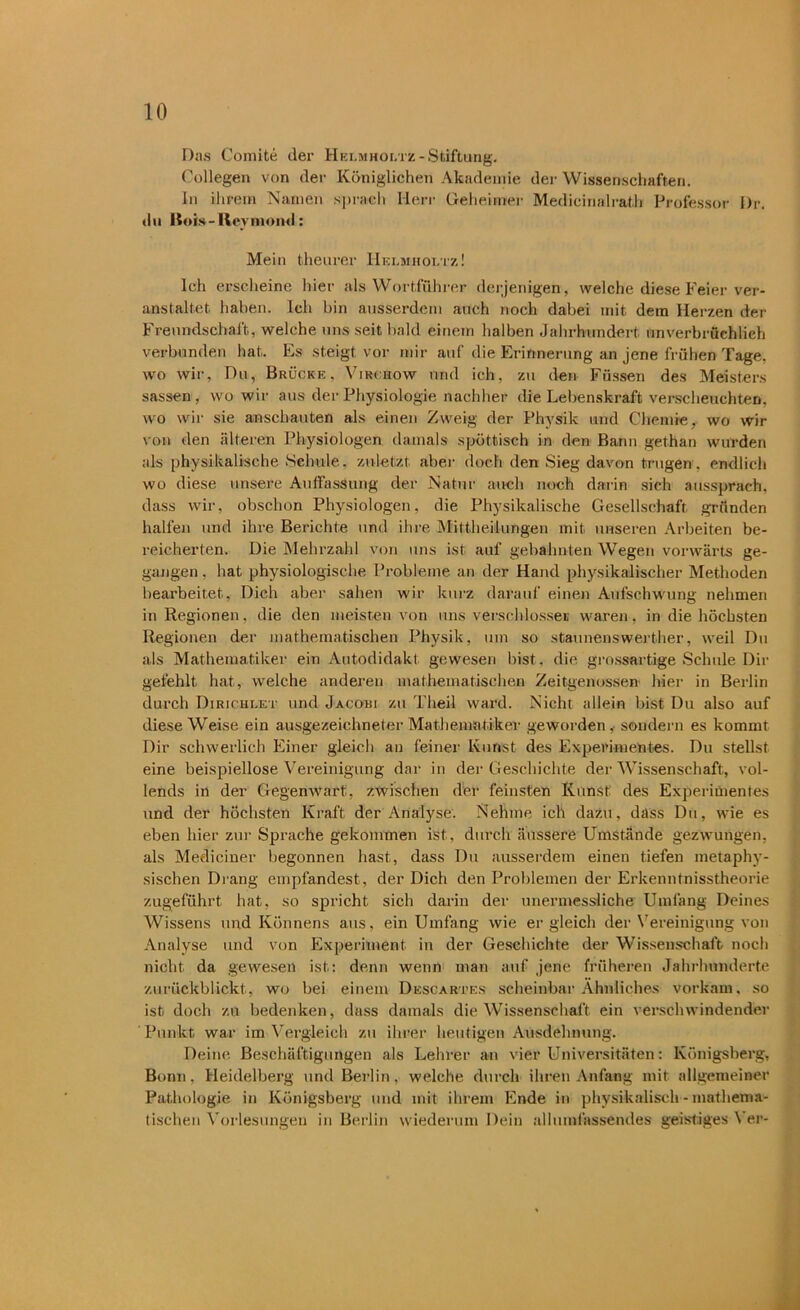 Das Comite der Helmhoi.tz-Stiftung. Collegen von der Königlichen Akademie der Wissenschaften. In ihrem Namen sprach Herr Geheimer Medicinalrath Professor Dr. du Bois - Hey m ond: Mein theurer Helmhoi.tz ! Ich erscheine hier als Wortführer derjenigen, weiche diese Feier ver- anstaltet. haben. Ich bin ausserdem auch noch dabei mit dem Herzen der Freundschaft, welche uns seit bald einem halben Jahrhundert unverbrüchlich verbunden hat. Es steigt vor mir auf die Erinnerung an jene frühen Tage, wo wir, Du, Brücke, Virchow und ich, zu den Füssen des Meisters sassen, wo wir aus der Physiologie nachher die Lebenskraft verscheuchten, wo wir sie anschauten als einen Zweig der Physik und Chemie, wo wo- von den .älteren Physiologen damals spöttisch in den Bann gethan wurden als physikalische Schule, zuletzt aber doch den Sieg davon trugen, endlich wo diese unsere Auffassung der Natur auch noch darin sich aussprach, dass wir, obschon Physiologen, die Physikalische Gesellschaft gründen halfen und ihre Berichte und ihre Mittheilungen mit unseren Arbeiten be- reicherten. Die Mehrzahl von uns ist auf gebahnten Wegen vorwärts ge- gangen , hat physiologische Probleme an der Hand physikalischer Methoden bearbeitet, Dich aber sahen wir kurz darauf einen Aufschwung nehmen in Regionen, die den meisten von uns verschlösse» waren, in die höchsten Regionen der mathematischen Physik, um so Staunenswerther, weil Du als Mathematiker ein Autodidakt gewesen bist, die grossartige Schule Dir gefehlt hat, welche anderen mathematischen Zeitgenossen hier in Berlin durch Dirichlet und Jacobi zu Theil ward. Nicht allein bist Du also auf diese Weise ein ausgezeichneter Mathematiker geworden,• sondern es kommt Dir schwerlich Einer gleich an feiner Kunst des Experimentes. Du stellst eine beispiellose Vereinigung dar in der Geschichte der Wissenschaft, vol- lends in der Gegenwart, zwischen der feinsten Kunst: des Experimentes und der höchsten Kraft der Analyse. Nehme ich dazu, dass Du, wie es eben hier zur Sprache gekommen ist, durch äussere Umstände gezwungen, als Mediciner begonnen hast, dass Du ausserdem einen tiefen metaphy- sischen Drang empfändest, der Dich den Problemen der Erkenntnisstheorie zugeführt hat, so spricht, sich darin der unermessliche Umfang Deines Wissens und Könnens aus, ein Umfang wie er gleich der Vereinigung von Analyse und von Experiment, in der Geschichte der Wissenschaft noch nicht, da gewesen ist: denn wenn man auf jene früheren Jahrhunderte zurückblickt, wo bei einem Descartes scheinbar Ähnliches vorkam. so ist doch zu bedenken, dass damals die Wissenschaft ein verschwindender Punkt war im Vergleich zu ihrer heutigen Ausdehnung. Deine Beschäftigungen als Lehrer an vier Universitäten: Königsberg, Bonn, Heidelberg und Berlin, welche durch ihren Anfang mit allgemeiner Pathologie in Königsberg und mit ihrem Ende in physikalisch - mathema- tischen Vorlesungen in Berlin wiederum Dein allumfassendes geistiges Ver-