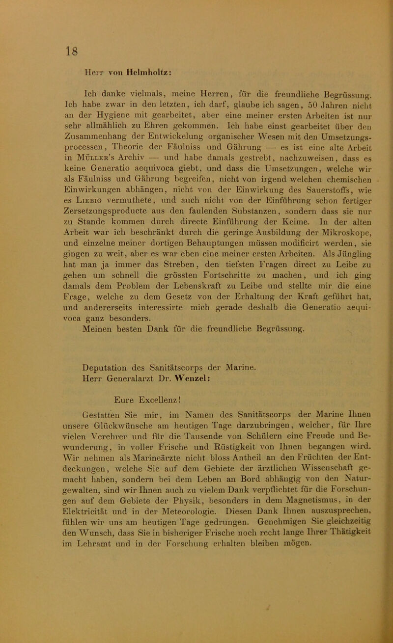 Herr von Ilclmholtz: Ich danke vielmals, meine Herren, für die freundliche Begrüssung. Ich habe zwar in den letzten, ich darf, glaube ich sagen, 50 Jahren nicht an der Hygiene mit gearbeitet, aber eine meiner ersten Arbeiten ist nur sehr allmählich zu Ehren gekommen. Ich habe einst gearbeitet über den Zusammenhang der Entwickelung organischer Wesen mit den Umsetzungs- processen , Theorie der Fäulniss und Gährung — es ist eine alte Arbeit in Müller’s Archiv — und habe damals gestrebt, nachzuweisen, dass es keine Generatio aequivoca giebt, und dass die Umsetzungen, welche wir als Fäulniss und Gährung begreifen, nicht von irgendwelchen chemischen Einwirkungen abhängen, nicht von der Einwirkung des Sauerstoffs, wie es Liebig vermuthete, und auch nicht von der Einführung schon fertiger Zersetzungsproducte aus den faulenden Substanzen, sondern dass sie nur zu Stande kommen durch directe Einführung der Keime. In der alten Arbeit war ich beschränkt durch die geringe Ausbildung der Mikroskope, und einzelne meiner dortigen Behauptungen müssen modificirt werden, sie gingen zu weit, aber es war eben eine meiner ersten Arbeiten. Als Jüngling hat man ja immer das Streben, den tiefsten Fragen direct zu Leibe zu gehen um schnell die grössten Fortschritte zu machen, und ich ging damals dem Problem der Lebenskraft zu Leibe und stellte mir die eine Frage, welche zu dem Gesetz von der Erhaltung der Kraft geführt hat, und andererseits interessirte mich gerade deshalb die Generatio aequi- voca ganz besonders. Meinen besten Dank für die freundliche Begrüssung. Deputation des Sanitätscorps der Marine. Herr Generalarzt Dr. Wenzel: Eure Excellenz! Gestatten Sie mir, im Namen des Sanitätscorps der Marine Ihnen unsere Glückwünsche am heutigen Tage darzubringen, welcher, für Ihre vielen Verehrer und für die Tausende von Schülern eine Freude und Be- wunderung, in voller Frische und Rüstigkeit von Ihnen begangen wird. Wir nehmen als Marineärzte nicht bloss Antheil an den Früchten der Ent- deckungen , welche Sie auf dem Gebiete der ärztlichen Wissenschaft ge- macht haben, sondern bei dem Leben an Bord abhängig von den Natur- gewalten, sind wir Ihnen auch zu vielem Dank verpflichtet für die Forschun- gen auf dem Gebiete der Physik, besonders in dem Magnetismus, in der Elektricität und in der Meteorologie. Diesen Dank Ihnen auszusprechen, fühlen wir uns am heutigen Tage gedrungen. Genehmigen Sie gleichzeitig den Wunsch, dass Sie in bisheriger Frische noch recht lange Ihrer Ihätigkeit im Lehramt und in der Forschung erhalten bleiben mögen.
