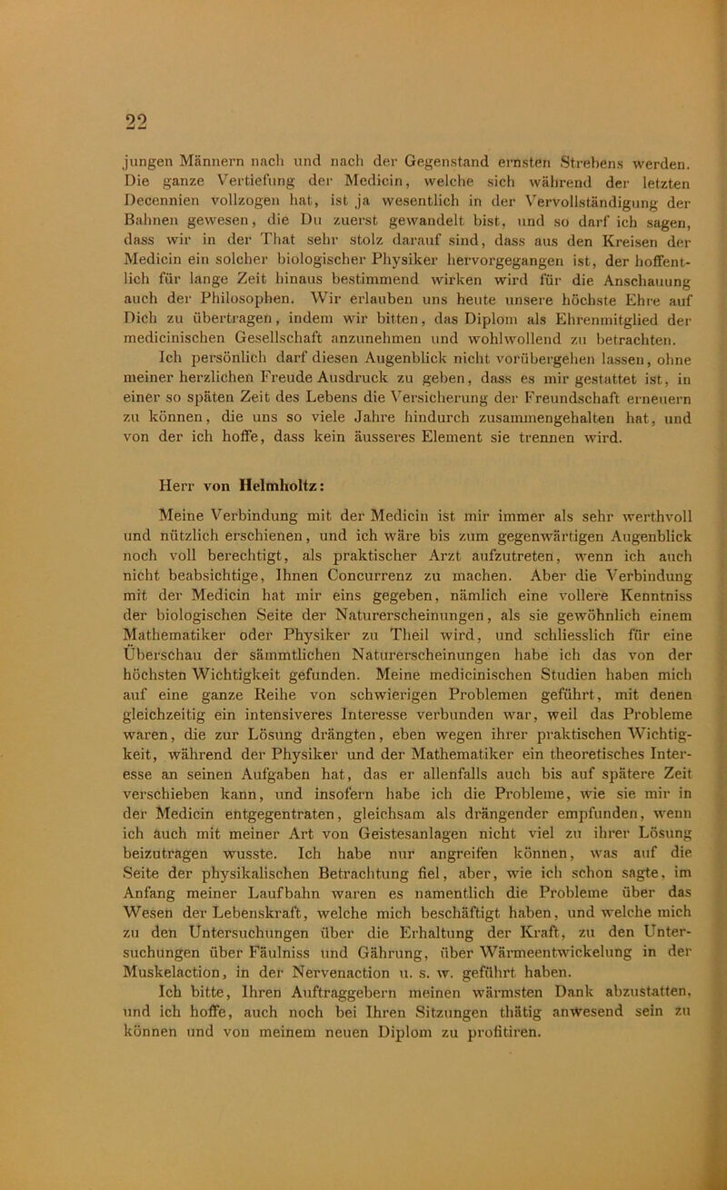 99 Zj jungen Männern nach und nach der Gegenstand ernsten Strebens werden. Die ganze Vertiefung der Medicin, welche sich während der letzten Decennien vollzogen hat, ist ja wesentlich in der Vervollständigung der Bahnen gewesen, die Du zuerst gewandelt bist, und so darf ich sagen, dass wir in der That sehr stolz darauf sind, dass aus den Kreisen der Medicin ein solcher biologischer Physiker hervorgegangen ist, der hoffent- lich für lange Zeit hinaus bestimmend wirken wird für die Anschauung auch der Philosophen. Wir erlauben uns heute unsere höchste Ehre auf Dich zu übertragen, indem wir bitten, das Diplom als Ehrenmitglied der medicinischen Gesellschaft anzunehmen und wohlwollend zu betrachten. Ich persönlich darf diesen Augenblick nicht vorübergehen lassen, ohne meiner herzlichen Freude Ausdruck zu geben, dass es mir gestattet ist, in einer so späten Zeit des Lebens die Versicherung der Freundschaft erneuern zu können, die uns so viele Jahre hindurch zusammengehalten hat, und von der ich hoffe, dass kein äusseres Element sie trennen wird. Herr von Helmholtz: Meine Verbindung mit der Medicin ist mir immer als sehr werthvoll und nützlich erschienen, und ich wäre bis zum gegenwärtigen Augenblick noch voll berechtigt, als praktischer Arzt aufzutreten, wenn ich auch nicht beabsichtige, Ihnen Concurrenz zu machen. Aber die Verbindung mit der Medicin hat mir eins gegeben, nämlich eine vollere Kenntniss der biologischen Seite der Naturerscheinungen, als sie gewöhnlich einem Mathematiker oder Physiker zu Theil wird, und schliesslich für eine Überschau der sämmtlichen Naturerscheinungen habe ich das von der höchsten Wichtigkeit gefunden. Meine medicinischen Studien haben mich auf eine ganze Reihe von schwierigen Problemen geführt, mit denen gleichzeitig ein intensiveres Interesse verbunden war, weil das Probleme waren, die zur Lösung drängten, eben wegen ihrer praktischen Wichtig- keit, während der Physiker und der Mathematiker ein theoretisches Inter- esse an seinen Aufgaben hat, das er allenfalls auch bis auf spätere Zeit verschieben kann, und insofern habe ich die Probleme, wie sie mir in der Medicin entgegentraten, gleichsam als drängender empfunden, wenn ich auch mit meiner Art von Geistesanlagen nicht viel zu ihrer Lösung beizutragen wusste. Ich habe nur angreifen können, was auf die Seite der physikalischen Betrachtung fiel, aber, wie ich schon sagte, im Anfang meiner Laufbahn waren es namentlich die Probleme über das Wesen der Lebenskraft, welche mich beschäftigt haben, und welche mich zu den Untersuchungen über die Erhaltung der Kraft, zu den Unter- suchungen über Fäulniss und Gährung, über Wärmeentwickelung in der Muskelaction, in der Nervenaction u. s. w. geführt haben. Ich bitte, Ihren Auftraggebern meinen wärmsten Dank abzustatten, und ich hoffe, auch noch bei Ihren Sitzungen thätig anwesend sein zu können und von meinem neuen Diplom zu profitiren.