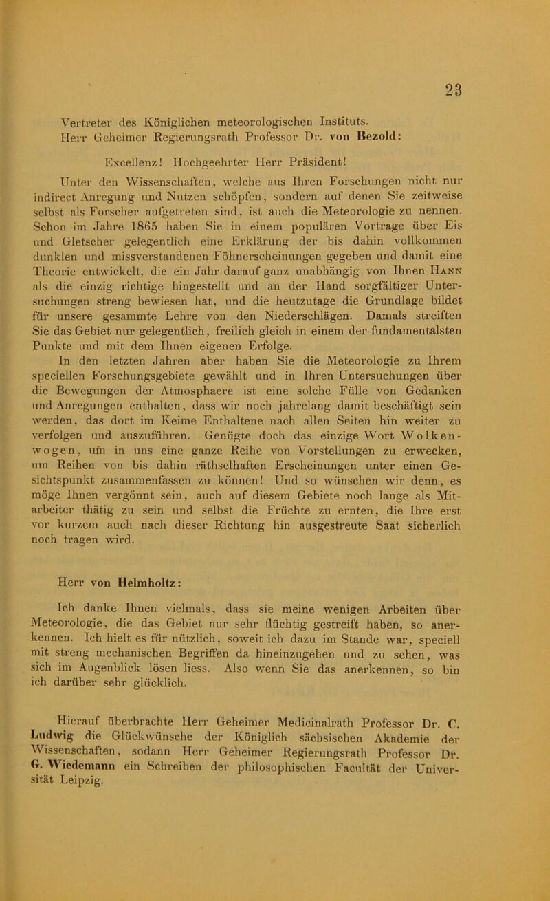 Vertreter des Königlichen meteorologischen Instituts. Herr Geheimer Regierungsrath Professor Dr. von Bezold: Excellenz! Hochgeehrter Herr Präsident! Unter den Wissenschaften, welche aus Ihren Forschungen nicht nur indirect Anregung und Nutzen schöpfen, sondern auf denen Sie zeitweise selbst als Forscher aufgetreten sind, ist auch die Meteorologie zu nennen. Schon im Jahre 1865 haben Sie in einem populären Vortrage über Eis und Gletscher gelegentlich eine Erklärung der bis dahin vollkommen dunklen und missverstandenen Föhnerscheinungen gegeben und damit eine Theorie entwickelt, die ein Jahr darauf ganz unabhängig von Ihnen Hann als die einzig richtige hingestellt und an der Hand sorgfältiger Unter- suchungen streng bewiesen bat, und die heutzutage die Grundlage bildet für unsere gesammte Lehre von den Niederschlägen. Damals streiften Sie das Gebiet nur gelegentlich, freilich gleich in einem der fundamentalsten Punkte und mit dem Ihnen eigenen Erfolge. In den letzten Jahren aber haben Sie die Meteorologie zu Ihrem speciellen Forschungsgebiete gewählt und in Ihren Untersuchungen über die Bewegungen der Atmosphaere ist eine solche Fülle von Gedanken und Anregungen enthalten, dass wir noch jahrelang damit beschäftigt sein werden, das dort im Keime Enthaltene nach allen Seiten hin weiter zu verfolgen und auszuführen. Genügte doch das einzige Wort Wolken- wogen, um in uns eine ganze Reihe von Vorstellungen zu erwecken, um Reihen von bis dahin räthselhaften Erscheinungen unter einen Ge- sichtspunkt zusammenfassen zu können! Und so wünschen wir denn, es möge Ihnen vergönnt sein, auch auf diesem Gebiete noch lange als Mit- arbeiter thätig zu sein und selbst die Früchte zu ernten, die Ihre erst vor kurzem auch nach dieser Richtung hin ausgestreüte Saat sicherlich noch tragen wird. Herr von Helmholtz: Ich danke Ihnen vielmals, dass sie meine wenigen Arbeiten über Meteorologie, die das Gebiet nur sehr flüchtig gestreift haben, so aner- kennen. Ich hielt es für nützlich, soweit ich dazu imStande war, speciell mit streng mechanischen Begriffen da hineinzugehen und zu sehen, was sich im Augenblick lösen liess. Also wenn Sie das anerkennen, so bin ich darüber sehr glücklich. Hierauf überbrachte Herr Geheimer Medicinalrath Professor Dr. C. Ludwig die Glückwünsche der Königlich sächsischen Akademie der Wissenschaften, sodann Herr Geheimer Regierungsrath Professor Dr. G. Wiedemann ein Schreiben der philosophischen Facultät der Univer- sität Leipzig.