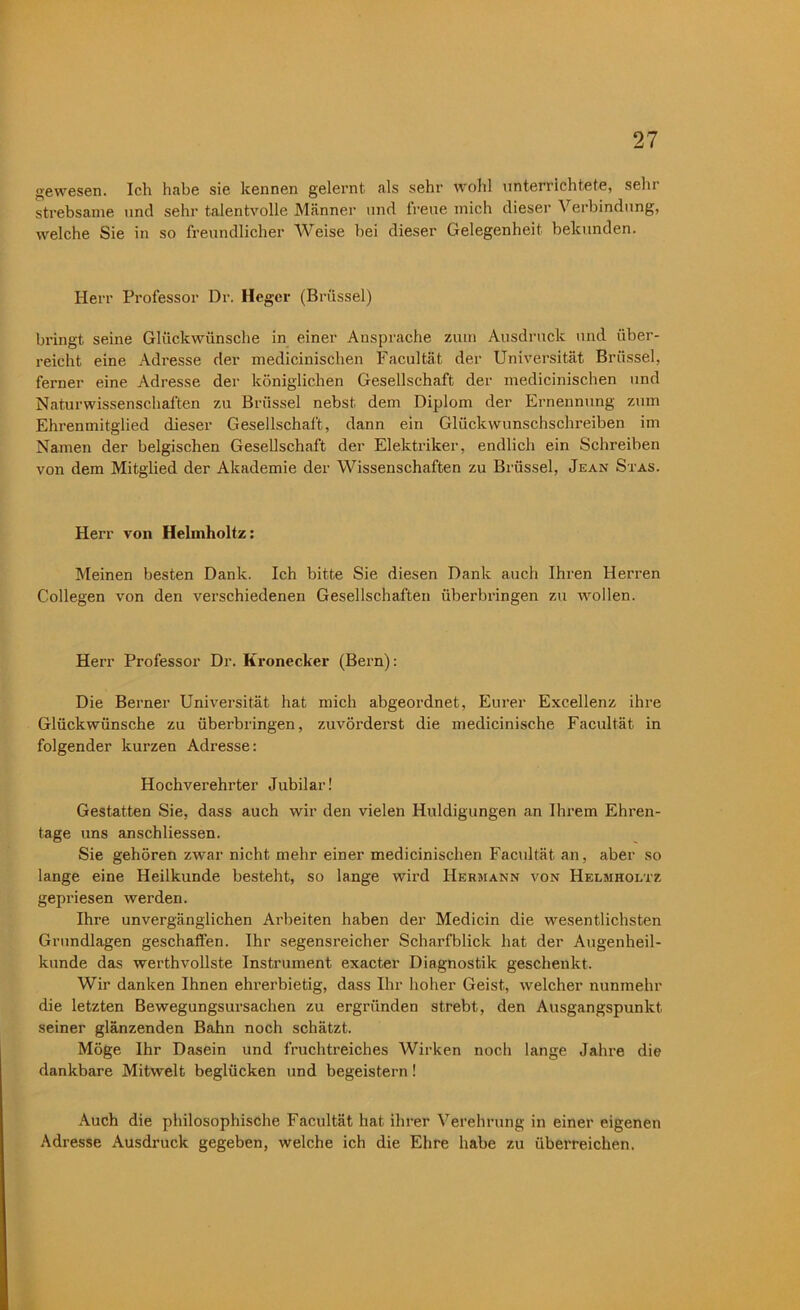 gewesen. Ich habe sie kennen gelernt als sehr wohl unterrichtete, sein strebsame und sehr talentvolle Männer und freue mich dieser Verbindung, welche Sie in so freundlicher Weise hei dieser Gelegenheit bekunden. Herr Professor Dr. Heger (Brüssel) bringt seine Glückwünsche in einer Ansprache zum Ausdruck und über- reicht eine Adresse der medicinischen Facultät der Universität Brüssel, ferner eine Adresse der königlichen Gesellschaft der medicinischen und Naturwissenschaften zu Brüssel nebst dem Diplom der Ernennung zum Ehrenmitglied dieser Gesellschaft, dann ein Glückwunschschreiben im Namen der belgischen Gesellschaft der Elektriker, endlich ein Schreiben von dem Mitglied der Akademie der Wissenschaften zu Brüssel, Jean Stas. Herr von Helmholtz: Meinen besten Dank. Ich bitte Sie diesen Dank auch Ihren Herren Collegen von den verschiedenen Gesellschaften überbringen zu wollen. Herr Professor Dr. Kronecker (Bern): Die Berner Universität hat mich abgeordnet, Eurer Excellenz ihre Glückwünsche zu überbringen, zuvörderst die medicinische Facultät in folgender kurzen Adresse: Hochverehrter Jubilar! Gestatten Sie, dass auch wir den vielen Huldigungen an Ihrem Ehren- tage uns anschliessen. Sie gehören zwar nicht mehr einer medicinischen Facultät an, aber so lange eine Heilkunde besteht, so lange wird Hermann von Helmholtz gepriesen werden. Ihre unvergänglichen Arbeiten haben der Medicin die wesentlichsten Grundlagen geschallen. Ihr segensreicher Scharfblick hat der Augenheil- kunde das werthvollste Instrument exacter Diagnostik geschenkt. Wir danken Ihnen ehrerbietig, dass Ihr hoher Geist, welcher nunmehr die letzten Bewegungsursachen zu ergründen strebt, den Ausgangspunkt seiner glänzenden Bahn noch schätzt. Möge Ihr Dasein und fruchtreiches Wirken noch lange Jahre die dankbare Mitwelt beglücken und begeistern! Auch die philosophische Facultät hat ihrer Verehrung in einer eigenen Adresse Ausdruck gegeben, welche ich die Ehre habe zu überreichen.