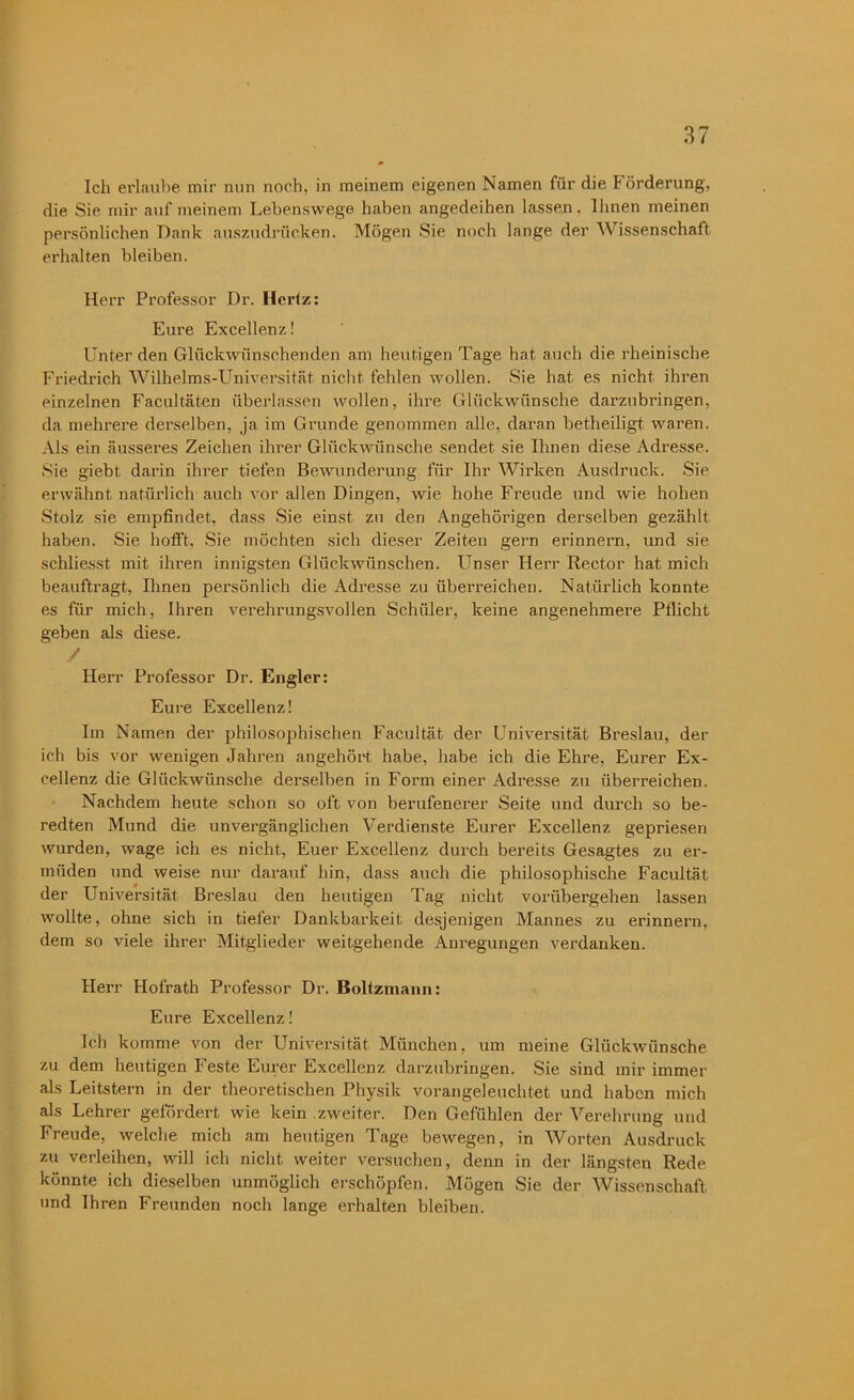 Ich erlaube mir nun noch, in meinem eigenen Namen für die b örderung, die Sie mir auf meinem Lebenswege haben angedeihen lassen. Ihnen meinen persönlichen Dank auszudrücken. Mögen Sie noch lange der Wissenschaft erhalten bleiben. Herr Professor Dr. Hertz: Eure Excellenz! hinter den Glückwünschenden am heutigen Tage hat auch die rheinische Friedrich Wilhelms-Universität nicht fehlen wollen. Sie hat es nicht ihren einzelnen Facultäten überlassen wollen, ihre Glückwünsche darzubringen, da mehrere derselben, ja im Grunde genommen alle, daran betheiligt waren. Als ein äusseres Zeichen ihrer Glückwünsche sendet sie Ihnen diese Adresse. Sie giebt darin ihrer tiefen Bewunderung für Ihr Wirken Ausdruck. Sie erwähnt natürlich auch vor allen Dingen, wie hohe Freude und wie hohen Stolz sie empfindet, dass Sie einst zu den Angehörigen derselben gezählt haben. Sie hofft, Sie möchten sich dieser Zeiten gern erinnern, und sie schliesst mit ihren innigsten Glückwünschen. Unser Herr Rector hat mich beauftragt, Ihnen persönlich die Adresse zu überreichen. Natürlich konnte es für mich, Ihren verehrungsvollen Schüler, keine angenehmere Pflicht geben als diese. / Herr Professor Dr. Engler: Eure Excellenz! Im Namen der philosophischen Facultät der Universität Breslau, der ich bis vor wenigen Jahren angehört habe, habe ich die Ehre, Eurer Ex- cellenz die Glückwünsche derselben in Form einer Adresse zu überreichen. Nachdem heute schon so oft von berufenerer Seite und durch so be- redten Mund die unvergänglichen Verdienste Eurer Excellenz gepriesen wurden, wage ich es nicht, Euer Excellenz durch bereits Gesagtes zu er- müden und weise nur darauf hin, dass auch die philosophische Facultät der Universität Breslau den heutigen Tag nicht vorübergehen lassen wollte, ohne sich in tiefer Dankbarkeit desjenigen Mannes zu erinnern, dem so viele ihrer Mitglieder weitgehende Anregungen verdanken. Herr Hofrath Professor Dr. Boltzmann: Eure Excellenz! Ich komme von der Universität München, um meine Glückwünsche zu dem heutigen Feste Eurer Excellenz darzubringen. Sie sind mir immer als Leitstern in der theoretischen Physik vorangeleuchtet und haben mich als Lehrer gefördert wie kein zweiter. Den Gefühlen der Verehrung und Freude, welche mich am heutigen Tage bewegen, in Worten Ausdruck zu verleihen, will ich nicht weiter versuchen, denn in der längsten Rede könnte ich dieselben unmöglich erschöpfen. Mögen Sie der Wissenschaft und Ihren Freunden noch lange erhalten bleiben.