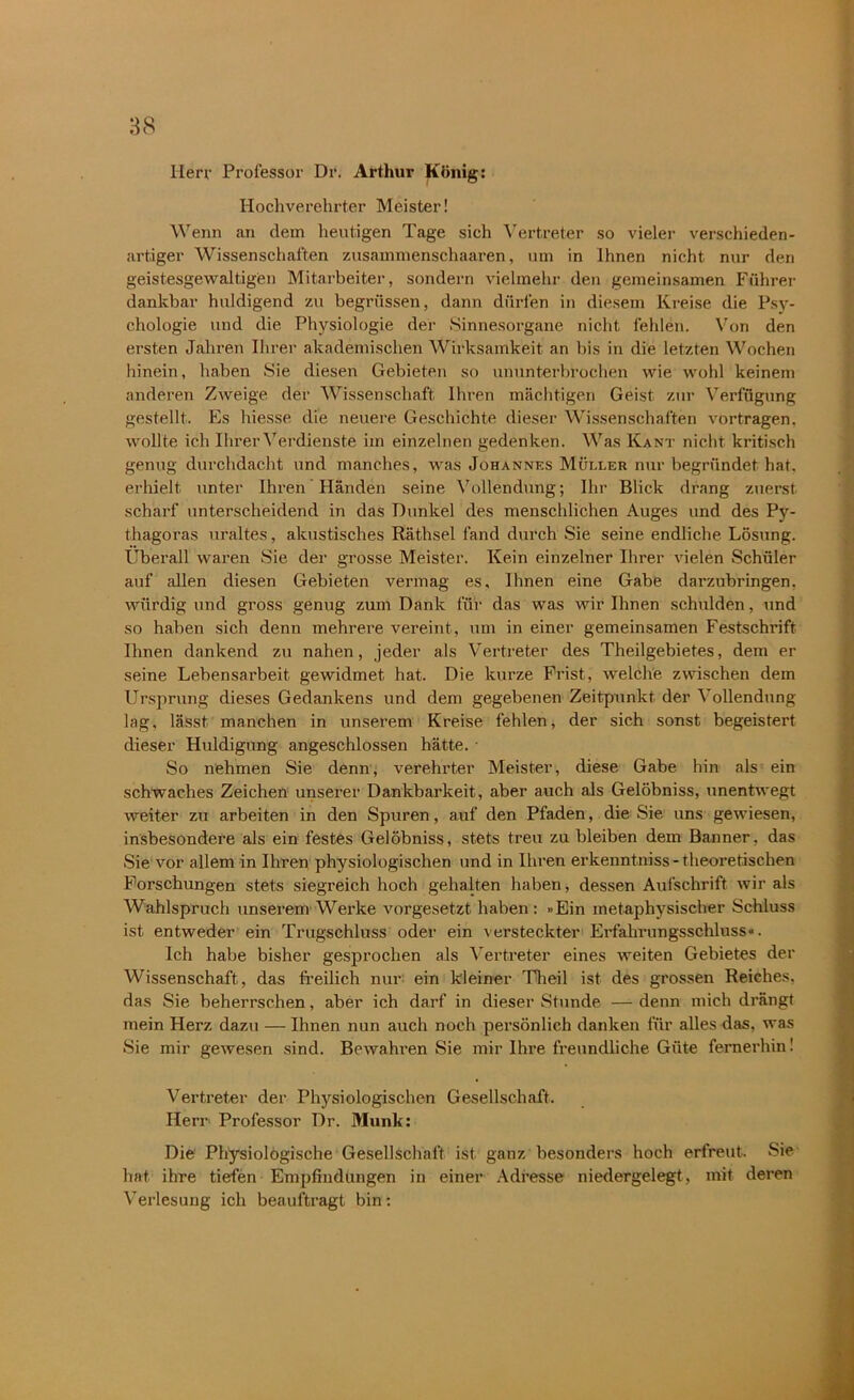 Herr Professor Dr. Arthur König: Hochverehrter Meister! Wenn an dem heutigen Tage sich Vertreter so vieler verschieden- artiger Wissenschaften zusammenschaaren, um in Ihnen nicht nur den geistesgewaltigen Mitarbeiter, sondern vielmehr den gemeinsamen Führer dankbar huldigend zu begrüssen, dann dürfen in diesem Kreise die Psy- chologie und die Physiologie der Sinnesorgane nicht fehlen. Von den ersten Jahren Ihrer akademischen Wirksamkeit an bis in die letzten Wochen hinein, haben Sie diesen Gebieten so ununterbrochen wie wohl keinem anderen Zweige der Wissenschaft Ihren mächtigen Geist zur Verfügung gestellt. Es hiesse die neuere Geschichte dieser Wissenschaften vortragen, wollte ich Ihrer Verdienste im einzelnen gedenken. Was Kant nicht kritisch genug durchdacht und manches, was Johannes Müller nur begründet hat. erhielt unter Ihren Händen seine Vollendung; Ihr Blick drang zuerst scharf unterscheidend in das Dunkel des menschlichen Auges und des Py- thagoras uraltes, akustisches Räthsel fand durch Sie seine endliche Lösung. Überall waren Sie der grosse Meister. Kein einzelner Ihrer vielen Schüler auf allen diesen Gebieten vermag es. Ihnen eine Gabe darzubringen, würdig und gross genug zum Dank für das was wir Ihnen schulden, und so haben sich denn mehrere vereint, um in einer gemeinsamen Festschrift Ihnen dankend zu nahen, jeder als Vertreter des Theilgebietes, dem er seine Lebensarbeit gewidmet hat. Die kurze Frist, welche zwischen dem Ursprung dieses Gedankens und dem gegebenen Zeitpunkt der Vollendung lag, lässt manchen in unserem Kreise fehlen, der sich sonst begeistert dieser Huldigung angeschlossen hätte. ■ So nehmen Sie denn, vereinter Meister, diese Gabe hin als ein schwaches Zeichen unserer Dankbarkeit, aber auch als Gelöbniss, unentwegt weiter zu arbeiten in den Spuren, auf den Pfaden, die Sie uns gewiesen, insbesondere als ein festes Gelöbniss, stets treu zu bleiben dem Banner, das Sie vor allem in Ihren physiologischen und in Ihren erkenntniss - theoretischen Forschungen stets siegreich hoch gehalten haben, dessen Aufschrift wir als Wahlspruch unserem Werke vorgesetzt haben : »Ein metaphysischer Schluss ist entweder ein Trugschluss oder ein versteckter Erfahrungsschluss«. Ich habe bisher gesprochen als Vertreter eines weiten Gebietes der Wissenschaft, das freilich nur ein kleiner Theil ist des grossen Reiches, das Sie beherrschen, aber ich darf in dieser Stunde — denn mich drängt mein Herz dazu — Ihnen nun auch noch persönlich danken für alles das, was Sie mir gewesen sind. Bewahren Sie mir Ihre freundliche Güte fernerhin! Vertreter der Physiologischen Gesellschaft. Herr Professor Dr. Munk: Die Physiologische Gesellschaft ist ganz besonders hoch erfreut. Sie hat ihre tiefen Empfindungen in einer Adresse niedergelegt, mit deren Verlesung ich beauftragt bin: