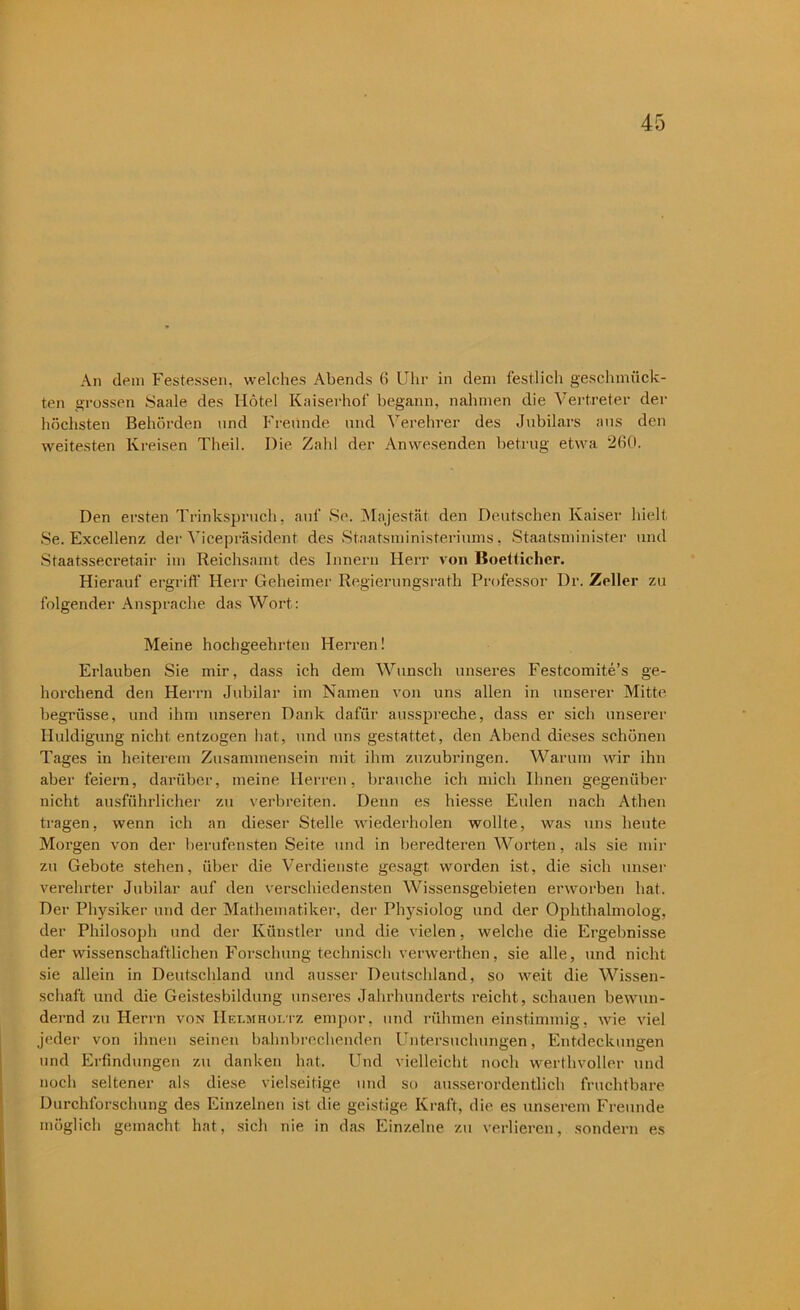 An dem Festessen, welches Abends 6 Uhr in dem festlich geschmück- ten grossen Saale des Hotel Kaiserhol' begann, nahmen die Vertreter der höchsten Behörden und Freunde und Verehrer des Jubilars aus den weitesten Kreisen Theil. Die Zahl der Anwesenden betrug etwa 260. Den ersten Trinkspruch, auf Se. Majestät den Deutschen Kaiser hielt Se. Excellenz der Vicepräsident des Staatsministeriums, Staatsminister und Staatssecretair im Reichsamt des Innern Herr von Boetlicher. Hierauf ergriff Herr Geheimer Regierungsrath Professor Dr. Zeller zu folgender Ansprache das Wort: Meine hochgeehrten Herren! Erlauben Sie mir, dass ich dem Wunsch unseres Festcomite’s ge- horchend den Herrn Jubilar im Namen von uns allen in unserer Mitte begrüsse, und ihm unseren Dank dafür ausspreche, dass er sich unserer Huldigung nicht entzogen hat, und uns gestattet, den Abend dieses schönen Tages in heiterem Zusammensein mit ihm zuzubringen. Warum wir ihn aber feiern, darüber, meine Herren, brauche ich mich Ihnen gegenüber nicht ausführlicher zu verbreiten. Denn es hiesse Eulen nach Athen tragen, wenn ich an dieser Stelle wiederholen wollte, was uns heute Morgen von der berufensten Seite und in beredteren Worten, als sie mir zu Gebote stehen, über die Verdienste gesagt worden ist, die sich unser verehrter Jubilar auf den verschiedensten Wissensgebieten erworben hat. Der Physiker und der Mathematiker, der Physiolog und der Ophthalmolog, der Philosoph und der Künstler und die vielen, welche die Ergebnisse der wissenschaftlichen Forschung technisch verwerthen, sie alle, und nicht sie allein in Deutschland und ausser Deutschland, so weit die Wissen- schaft und die Geistesbildung unseres Jahrhunderts reicht, schauen bewun- dernd zu Herrn von Hei.mhoi.tz empor, und rühmen einstimmig, wie viel jeder von ihnen seinen bahnbrechenden Untersuchungen, Entdeckungen und Erfindungen zu danken hat. Und vielleicht noch werthvoller und noch seltener als diese vielseitige und so ausserordentlich fruchtbare Durchforschung des Einzelnen ist die geistige Kraft, die es unserem Freunde möglich gemacht hat, sich nie in das Einzelne zu verlieren, sondern es