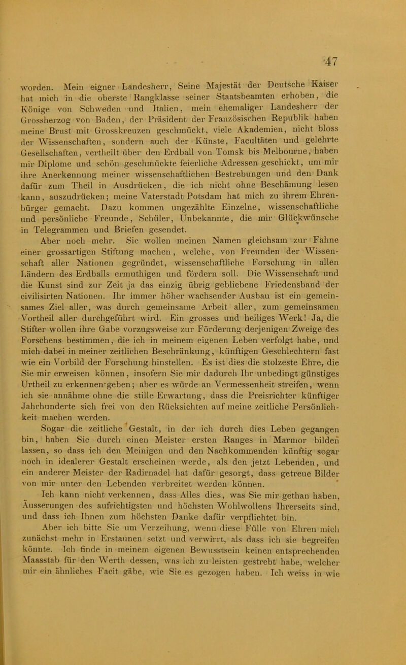 worden. Mein eigner Landesherr, Seine Majestät der Deutsche Kaisei hat mich in die oberste Rangklasse seiner Staatsbeamten erhoben, die Könige von Schweden und Italien, mein ehemaliger Landesherr der Grossherzog von Baden, der Präsident der Französischen Republik haben meine Brust mit Grosskreuzen geschmückt, viele Akademien, nicht bloss der Wissenschaften, sondern auch der Künste, Facul täten und gelehrte Gesellschaften, vertheilt über den Erdball von Tomsk bis Melbourne, haben mir Diplome und schön geschmückte feierliche Adressen geschickt, um mir ihre Anerkennung meiner wissenschaftlichen Bestrebungen und den Dank dafür zum Theil in Ausdrücken, die ich nicht ohne Beschämung lesen kann, auszudrücken; meine Vaterstadt Potsdam hat mich zu ihrem Ehren- bürger gemacht. Dazu kommen ungezählte Einzelne, wissenschaftliche und persönliche Freunde, Schüler, Unbekannte, die mir Glückwünsche in Telegrammen und Briefen gesendet. Aber noch mehr. Sie wollen meinen Namen gleichsam zur Fahne einer grossartigen Stiftung machen, welche, von Freunden der Wissen- schaft aller Nationen gegründet, wissenschaftliche Forschung in allen Ländern des Erdballs ermuthigen und fördern soll. Die Wissenschaft und die Kunst sind zur Zeit ja das einzig übrig gebliebene Friedensband der civilisirten Nationen. Ihr immer höher wachsender Ausbau ist ein gemein- sames Ziel aller, was durch gemeinsame Arbeit aller, zum gemeinsamen Vortheil aller durchgeführt wird. Ein grosses und heiliges Werk! Ja, die Stifter wollen ihre Gabe vorzugsweise zur Förderung derjenigen Zweige des Forschens bestimmen, die ich in meinem eigenen Leben verfolgt habe, und mich dabei in meiner zeitlichen Beschränkung, künftigen Geschlechtern fast wie ein Vorbild der Forschung hinstellen. Es ist dies die stolzeste Ehre, die Sie mir erweisen können, insofern Sie mir dadurch Ihr unbedingt günstiges Urtheil zu erkennen-geben; aber es würde an Vermessenheit streifen, wenn ich sie annähme ohne die stille Erwartung, dass die Preisrichter künftiger Jahrhunderte sich frei von den Rücksichten auf meine zeitliche Persönlich- keit machen werden. Sogar die zeitliche Gestalt, in der ich durch dies Leben gegangen bin, haben Sie durch einen Meister ersten Ranges in Marmor bilden lassen, so dass ich den Meinigen und den Nachkommenden künftig sogar noch in idealerer Gestalt erscheinen werde, als. den jetzt Lebenden, und ein anderer Meister der Radirnadel hat dafür gesorgt, dass getreue Bilder von mir unter den Lebenden verbreitet werden können. Ich kann nicht verkennen, dass Alles dies, was Sie mir getlian haben, Äusserungen des aufrichtigsten und höchsten Wohlwollens Ihrerseits sind, und dass ich Ihnen zum höchsten Danke dafür verpflichtet bin. Aber ich bitte Sie um Verzeihung, wenn diese Fülle von Ehren mich zunächst mehr in Erstaunen setzt und verwirrt, als dass ich sie begreifen könnte. Ich finde in meinem eigenen Bewusstsein keinen entsprechenden Maasstab für den Werth dessen, was ich zu leisten gestrebt habe, welcher mir ein ähnliches Facit gäbe, wie Sie es gezogen haben. Ich weiss in wie