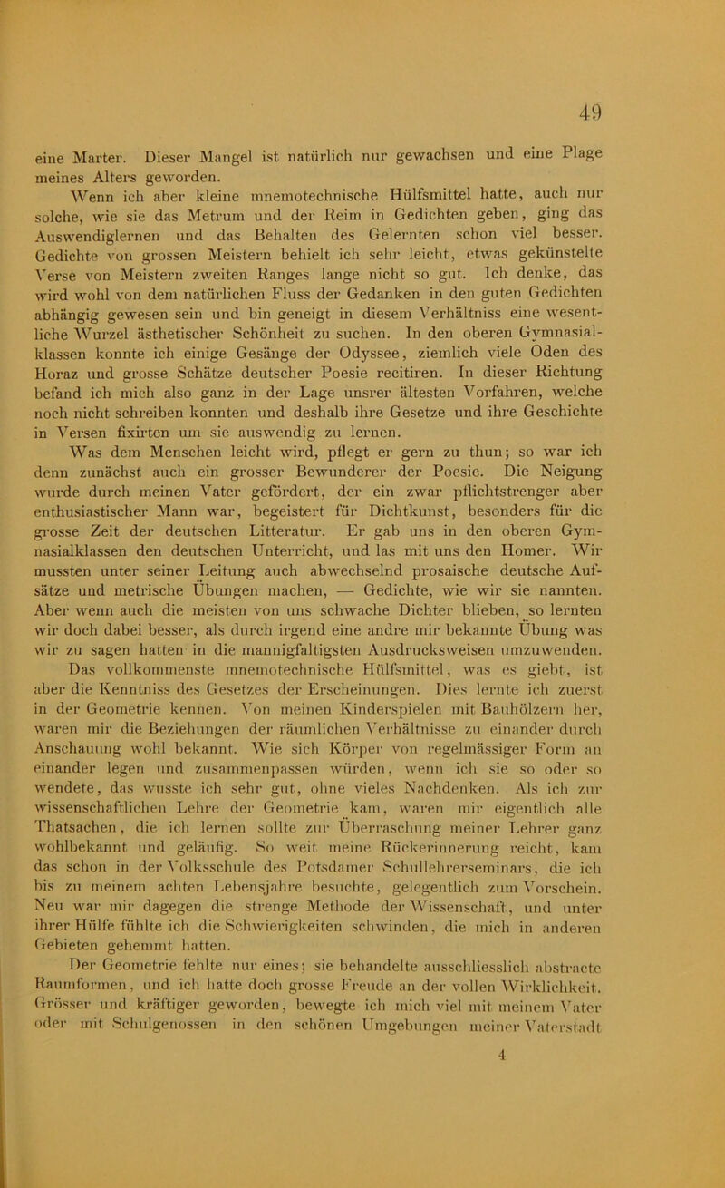 eine Marter. Dieser Mangel ist natürlich nur gewachsen und eine Plage meines Alters geworden. Wenn ich aber kleine mnemotechnische Hülfsmittel hatte, auch nur solche, wie sie das Metrum und der Reim in Gedichten geben, ging das Auswendiglernen und das Behalten des Gelernten schon viel besser. Gedichte von grossen Meistern behielt ich sehr leicht, etwas gekünstelte Verse von Meistern zweiten Ranges lange nicht so gut. Ich denke, das wird wohl von dem natürlichen Fluss der Gedanken in den guten Gedichten abhängig gewesen sein und bin geneigt in diesem Verhältnis eine wesent- liche Wurzel ästhetischer Schönheit zu suchen, ln den oberen Gyinnasial- klassen konnte ich einige Gesänge der Odyssee, ziemlich viele Oden des Horaz und grosse Schätze deutscher Poesie recitiren. In dieser Richtung befand ich mich also ganz in der Lage unsrer ältesten Vorfahren, welche noch nicht schreiben konnten und deshalb ihre Gesetze und ihre Geschichte in Versen fixirten um sie auswendig zu lernen. Was dem Menschen leicht wird, pflegt er gern zu thun; so war ich denn zunächst auch ein grosser Bewunderer der Poesie. Die Neigung wurde durch meinen Vater gefördert, der ein zwar pflichtstrenger aber enthusiastischer Mann war, begeistert für Dichtkunst, besonders für die grosse Zeit der deutschen Litteratur. Er gab uns in den oberen Gym- nasialklassen den deutschen Unterricht, und las mit uns den Homer. Wir mussten unter seiner Leitung auch abwechselnd prosaische deutsche Auf- sätze und metrische Übungen machen, — Gedichte, wie wir sie nannten. Aber wenn auch die meisten von uns schwache Dichter blieben, so lernten wir doch dabei besser, als durch irgend eine andre mir bekannte Übung was wir zu sagen hatten in die mannigfaltigsten Ausdrucksweisen umzuwenden. Das vollkommenste mnemotechnische Hülfsmittel, was es giebt, ist. aber die Kenntniss des Gesetzes der Erscheinungen. Dies lernte ich zuerst in der Geometrie kennen. Von meinen Kinderspielen mit Bauhölzern her, waren mir die Beziehungen der räumlichen Verhältnisse zu einander durch Anschauung wohl bekannt. Wie sich Körper von regelmässiger Form an einander legen und zusammenpassen würden, wenn ich sie so oder so wendete, das wusste ich sehr gut, ohne vieles Nachdenken. Als ich zur wissenschaftlichen Lehre der Geometrie kam, waren mir eigentlich alle Thatsachen , die ich lernen sollte zur Überraschung meiner Lehrer ganz wohlbekannt und geläufig. So weit meine Rückerinnerung reicht, kam das schon in der Volksschule des Potsdamer Schullehrerseminars, die ich bis zu meinem achten Lebensjahre besuchte, gelegentlich zum Vorschein. Neu war mir dagegen die strenge Methode der Wissenschaft, und unter ihrer Hülfe fühlte ich die Schwierigkeiten schwinden, die mich in anderen Gebieten gehemmt, hatten. Der Geometrie fehlte nur eines; sie behandelte ausschliesslich abstracto Raumformen, und ich hatte doch grosse Freude an der vollen Wirklichkeit. Grösser und kräftiger geworden, bewegte ich mich viel mit meinem Vater oder mit Sclmlgenossen in den schönen Umgebungen meiner Vaterstadt 4