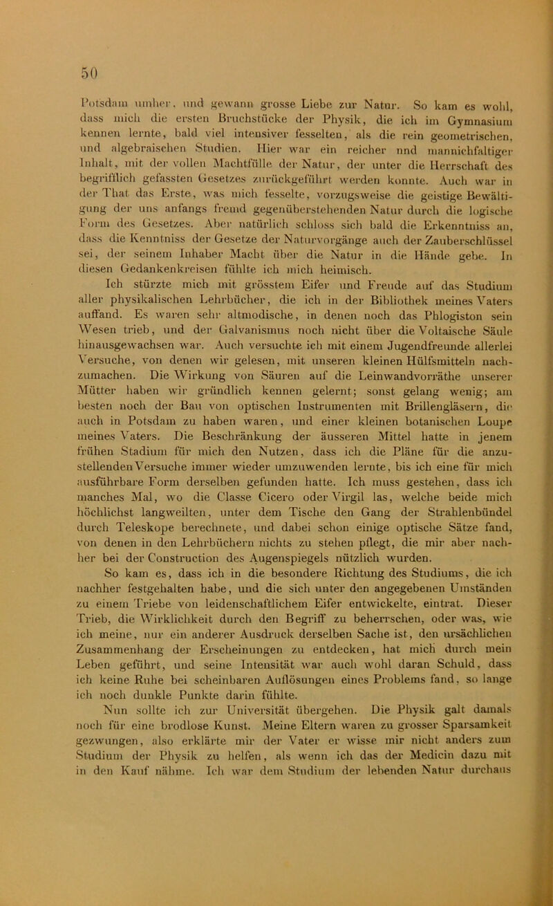 Potsdam umher, und gewann grosse Liebe zur Natur. So kam es wohl, dass mich die ersten Bruchstücke der Physik, die ich im Gymnasium kennen lernte, bald viel intensiver fesselten, als die rein geometrischen, und algebraischen Studien. Hier war ein reicher nnd mannichfaltiger Inhalt, mit der vollen Machtfülle der Natur, der unter die Herrschaft des begrifflich gefassten Gesetzes zurückgeführt werden konnte. Auch war in der That das Erste, was mich fesselte, vorzugsweise die geistige Bewälti- gung der uns anfangs fremd gegenüberstehenden Natur durch die logische form des Gesetzes. Aber natürlich schloss sich bald die Erkenntniss an, dass die Kenntniss der Gesetze der Naturvorgänge auch der Zauberschlüssel sei, der seinem Inhaber Macht über die Natur in die Hände gebe. In diesen Gedankenkreisen fühlte ich mich heimisch. Ich stürzte mich mit grösstem Eifer und Freude auf das Studium aller physikalischen Lehrbücher, die ich in der Bibliothek meines Vaters auffänd. Es waren sehr altmodische, in denen noch das Phlogiston sein Wesen trieb, und der Galvanismus noch nicht über die Voltaische Säule hinausgewachsen war. Auch versuchte ich mit einem Jugendfreunde allerlei Versuche, von denen wir gelesen, mit unseren kleinen Hüllsmitteln nach- zumachen. Die Wirkung von Säuren auf die Leinwandvorräthe unserer Mütter haben wir gründlich kennen gelernt; sonst gelang wenig; am besten noch der Bau von optischen Instrumenten mit Brillengläsern, dir auch in Potsdam zu haben waren, und einer kleinen botanischen Loupe meines Vaters. Die Beschränkung der äusseren Mittel hatte in jenem frühen Stadium für mich den Nutzen, dass ich die Pläne für die anzu- stellenden Versuche immer wieder umzuwenden lernte, bis ich eine für mich ausführbare Form derselben gefunden hatte. Ich muss gestehen, dass ich manches Mal, wo die Classe Cicero oder Virgil las, welche beide mich höchlichst langweilten, unter dem Tische den Gang der Strahlenbündel durch Teleskope berechnete, und dabei schon einige optische Sätze fand, von denen in den Lehrbüchern nichts zu stehen pflegt, die mir aber nach- her bei der Construction des Augenspiegels nützlich wurden. So kam es, dass ich in die besondere Richtung des Studiums, die ich nachher festgehalten habe, und die sich unter den angegebenen Umständen zu einem Triebe von leidenschaftlichem Eifer entwickelte, eintrat. Dieser Trieb, die Wirklichkeit durch den Begriff zu beherrschen, oder was, wie ich meine, nur ein anderer Ausdruck derselben Sache ist, den ursächlichen Zusammenhang der Erscheinungen zu entdecken, hat micli durch mein Leben geführt, und seine Intensität war auch wohl daran Schuld, dass ich keine Ruhe bei scheinbaren Auflösungen eines Problems fand, so lange ich noch dunkle Punkte darin fühlte. Nun sollte ich zur Universität übergehen. Die Physik galt damals noch für eine brodlose Kunst. Meine Eltern waren zu grosser Sparsamkeit gezwungen, also erklärte mir der Vater er wisse mir nicht anders zum Studium der Physik zu helfen, als wenn ich das der Medicin dazu mit in den Kauf nähme. Ich war dem Studium der lebenden Natur durchaus