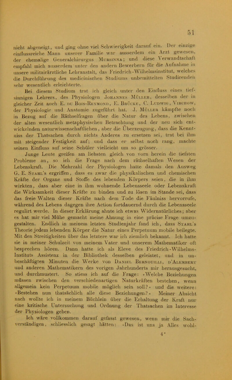 nicht, abgeneigt, und ging ohne viel Schwierigkeit darauf ein. Der einzige einflussreiche Mann unserer Familie war ausserdem ein Arzt gewesen, der ehemalige Generalchirurgus Mursinna; und diese Verwandtschaft empfahl mich ausserdem unter den andern Bewerbern für die Aufnahme in unsere inilitairärztliche Lehranstalt, das Friedrich-Wilhelmsinstitut, welches die Durchführung des medicinischen Studiums unbemittelten Studirenden sehr wesentlich erleichterte. Bei diesem Studium trat ich gleich unter den Einfluss eines tief- sinnigen Lehrers, des Physiologen Johannes Müller, desselben der in gleicher Zeit auch E. ou Bois-Revmond, E. Brücke, Ludwig, \ irchow, der Physiologie und Anatomie zugeführt hat. J. Müller kämpfte noch in Bezug auf die Räthselfragen über die Natur des Lebens, zwischen der alten wesentlich metaphysischen Betrachtung und der neu sich ent- wickelnden naturwissenschaftlichen, aber die Überzeugung, dass die Kennt- niss der Thatsachen durch nichts Anderes zu ersetzen sei. trat bei ihm mit steigender Festigkeit auf; und dass er selbst noch rang, machte seinen Einfluss auf seine Schüler vielleicht um so grösser. Junge Leute greifen am liebsten gleich von vorn herein die tiefsten Probleme an, so ich die Frage nach dem räthselhaften Wesen der Lebenskraft, Die Mehrzahl der Physiologen hatte damals den Ausweg G. E. Stahl’s ergriffen, dass es zwar die physikalischen und chemischen Kräfte der Organe und Stoffe des lebenden Körpers seien, die in ihm wirkten, dass aber eine in ihm wohnende Lebensseele oder Lebenskraft die Wirksamkeit dieser Kräfte zu binden und zu lösen im Stande sei, dass das freie Walten dieser Kräfte nach dem Tode die Fäulniss hervorrufe, während des Lebens dagegen ihre Action fortdauernd durch die Lebensseele regulirt werde. In dieser Erklärung ahnte ich etwas Widernatürliches; aber es hat mir viel Mühe gemacht meine Ahnung in eine präcise Frage umzu- gestalten. Endlich in meinem letzten Studienjahr fand ich, dass Stahl’s Theorie jedem lebenden Körper die Natur eines Perpetuum mobile beilegte. Mit den Streitigkeiten über das letztere war ich ziemlich bekannt. Ich hatte sie in meiner Schulzeit von meinem Vater und unserem Mathematiker oft besprechen hören. Dann hatte ich als Eleve des Friedrich-Wilhelms- Instituts Assistenz in der Bibliothek desselben geleistet, und in un- beschäftigten Minuten die Werke von Daniel Bernouilli, d’Alembert und anderen Mathematikern des vorigen Jahrhunderts mir herausgesucht, und durchmustert. So stiess ich auf die Frage: »Welche Beziehungen müssen zwischen den verschiedenartigen Naturkräften bestehen, wenn allgemein kein Perpetuum mobile möglich sein soll?« und die weitere: »Bestehen nun thatsächlich alle diese Beziehungen?« Meiner Absicht nach wollte ich in meinem Büchlein über die Erhaltung der Kraft nur eine kritische Untersuchung und Ordnung der Thatsachen im Interesse der Physiologen geben. Ich wäre vollkommen darauf gefasst gewesen, wenn mir die Sach- verständigen, schliesslich gesagt hätten: »Das ist uns ja Alles wohl- 4*