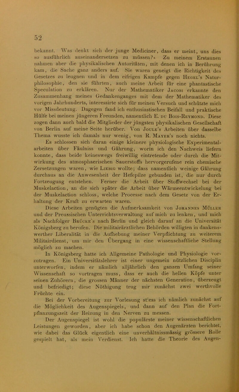 •) bekannt. Was denkt sich der junge Mediciner, dass er meint, uns dies so ausführlich auseinandersetzen zu müssen 1’« Zu meinem Erstaunen nahmen aber die physikalischen Autoritäten, mit denen ich in Berührung kam, die Sache ganz anders auf. Sie waren geneigt die Richtigkeit des Gesetzes zu leugnen und in dem eifrigen Kampfe gegen IIegel’s Natur- philosophie, den sie führten, auch meine Arbeit für eine phantastische Speculation zu erklären. Nur der Mathematiker Jacohi erkannte den Zusammenhang meines Gedankenganges mit dem der Mathematiker des vorigen Jahrhunderts, interessirte sich für meinen Versuch und schützte mich vor Missdeutung. Dagegen fand ich enthusiastischen Beifall und praktische Hülfe bei meinen jüngeren Freunden, namentlich E. du Bois-Reymond. Diese zogen dann auch bald die Mitglieder der jüngsten physikalischen Gesellschaft von Berlin auf meine Seite herüber. Von Joule’s Arbeiten über dasselbe Thema wusste ich damals nur wenig, von R. Mayer’s noch nichts. Es schlossen sich daran einige kleinere physiologische Experimental- arbeiten über Fäulniss und Gährung, woi’in ich den Nachweis liefern konnte, dass beide keineswegs freiwillig eintretende oder durch die Mit- wirkung des atmosphaerischen Sauerstoffs hervorgerufene rein chemische Zersetzungen waren, wie Liebig wollte; dass namentlich weinige Gährung durchaus an die Anwesenheit der Hefepilze gebunden ist, die nur durch Fortzeugung entstehen. Ferner die Arbeit über Stoffwechsel bei der Muskelaction, an die sich später die Arbeit über Wärmeentwickelung bei der Muskelaction schloss, welche Processe nach dem Gesetz von der Er- haltung der Kraft zu erwarten waren. Diese Arbeiten genügten die Aufmerksamkeit von Johannes Müller und der Preussisclien Unterrichtsverwaltung auf mich zu lenken, und mich als Nachfolger Brücke's nach Berlin und gleich darauf an die Universität Königsberg zu berufen. Die militairärztlichen Behörden willigten in dankens- werther Liberalität in die Aufhebung meiner Verpflichtung zu weiterem Militairdienst, um mir den Übergang in eine wissenschaftliche Stellung möglich zu machen. In Königsberg hatte ich Allgemeine Pathologie und Physiologie vor- zutragen. Ein Universitätslehrer ist einer ungemein nützlichen Disciplin unterworfen, indem er nämlich alljährlich den ganzen Umfang seiner Wissenschaft so vortragen muss, dass er auch die hellen Köpfe unter seinen Zuhörern, die grossen Männer der nächsten Generation, überzeugt und befriedigt; diese Nöthigung trug mir zunächst zwei werthvolle Früchte ein. Bei der Vorbereitung zur Vorlesung sffess ich nämlich zunächst aul die Möglichkeit des Augenspiegels, und dann auf den Plan die Fort- pflanzungszeit der Reizung in den Nerven zu messen. Der Augenspiegel ist wohl die populärste meiner wissenschaftlichen Leistungen geworden, aber ich habe schon den Augenärzten berichtet, wie dabei das Glück eigentlich eine unverhältnissmässig grössere Rolle gespielt hat, als mein Verdienst. Ich hatte die Theorie des Augen-