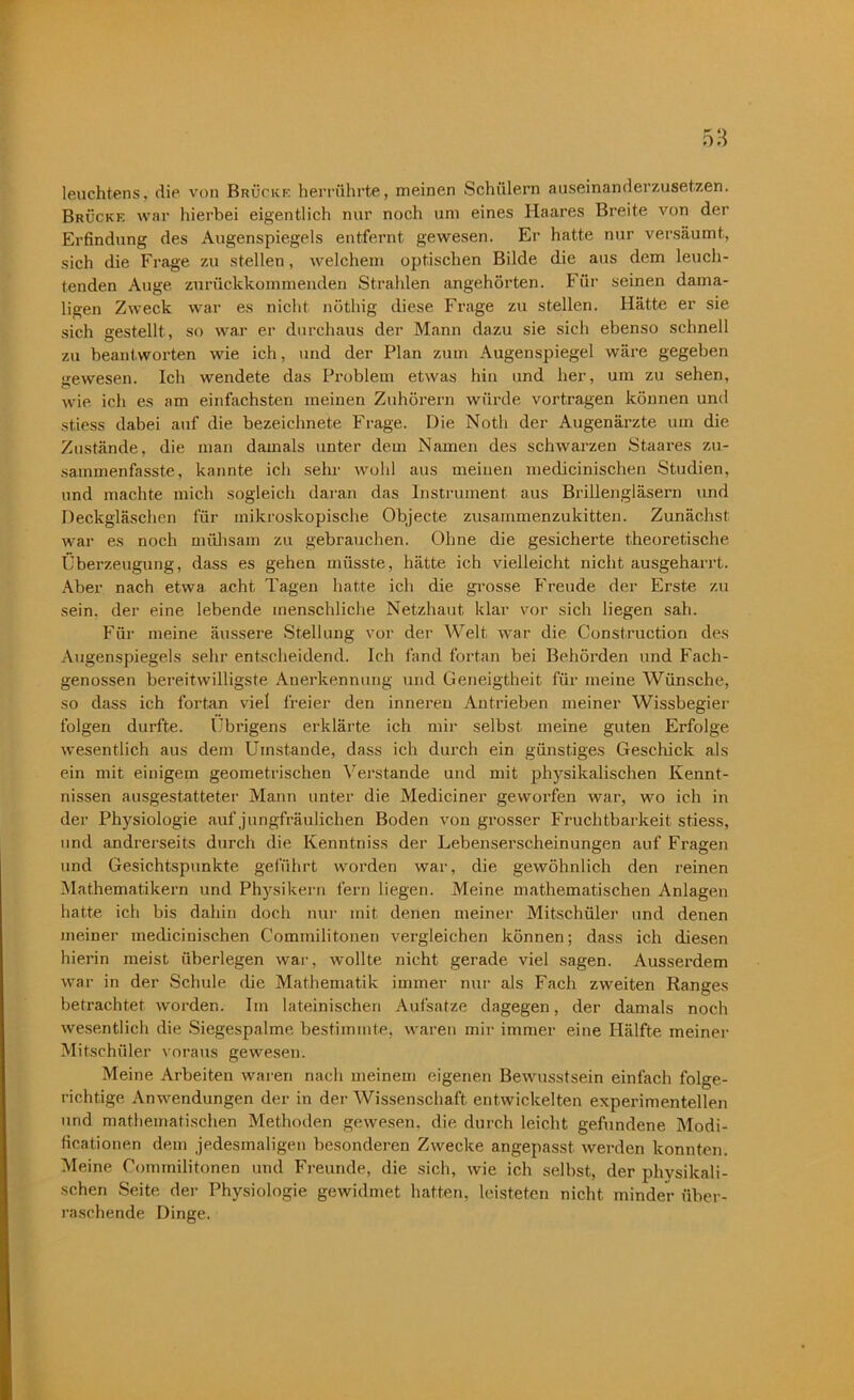 leuchtens. die von Brücke herrührte, meinen Schülern auseinanderzusetzen. Brücke war hierbei eigentlich nur noch um eines Haares Breite von der Erfindung des Augenspiegels entfernt gewesen. Er hatte nur versäumt, sich die Frage zu stellen, welchem optischen Bilde die aus dem leuch- tenden Auge zurückkommenden Strahlen angehörten. Für seinen dama- ligen Zweck war es nicht nöthig diese Frage zu stellen. Hätte er sie sich gestellt, so war er durchaus der Mann dazu sie sich ebenso schnell zu beantworten wie ich, und der Plan zum Augenspiegel wäre gegeben gewiesen. Ich wendete das Problem etwas hin und her, um zu sehen, wie ich es am einfachsten meinen Zuhörern würde vortragen können und st.iess dabei auf die bezeichnete Frage. Die Noth der Augenärzte um die Zustände, die man damals unter dem Namen des schwarzen Staates zu- sammenfasste, kannte ich sehr wohl aus meinen medicinischen Studien, und machte mich sogleich daran das Instrument aus Brillengläsern und Deckgläschen für mikroskopische Objecte zusammenzukitten. Zunächst war es noch mühsam zu gebrauchen. Ohne die gesicherte theoretische Überzeugung, dass es gehen müsste, hätte ich vielleicht nicht ausgeharrt. Aber nach etwa acht Tagen hatte ich die grosse Freude der Erste zu sein, der eine lebende menschliche Netzhaut klar vor sich liegen sah. Für meine äussere Stellung vor der Welt war die Construction des Augenspiegels sehr entscheidend. Ich fand fortan bei Behörden und Fach- genossen bereitwilligste Anerkennung und Geneigtheit für meine Wünsche, so dass ich fortan viel freier den innei’en Antrieben meiner Wissbegier folgen durfte. übrigens erklärte ich mir selbst meine guten Erfolge wesentlich aus dem Umstande, dass ich durch ein günstiges Geschick als ein mit einigem geometrischen Verstände und mit physikalischen Kennt- nissen ausgestatteter Mann unter die Mediciner geworfen war, wo ich in der Physiologie auf jungfräulichen Boden von grosser Fruchtbarkeit stiess, und andrerseits durch die Kenntniss der Lebenserscheinungen auf Fragen und Gesichtspunkte geführt worden war, die gewöhnlich den reinen Mathematikern und Physikern fern liegen. Meine mathematischen Anlagen hatte ich bis dahin doch nur mit denen meiner Mitschüler und denen meiner medicinischen Commilitonen vergleichen können; dass ich diesen hierin meist überlegen war, wollte nicht gerade viel sagen. Ausserdem war in der Schule die Mathematik immer nur als Fach zweiten Ranges betrachtet worden. Im lateinischen Aufsätze dagegen, der damals noch wesentlich die Siegespalme bestimmte, waren mir immer eine Hälfte meiner Mitschüler voraus gewesen. Meine Arbeiten waren nach meinem eigenen Bewusstsein einfach folge- richtige Anwendungen der in der Wissenschaft entwickelten experimentellen und mathematischen Methoden gewesen, die durch leicht gefundene Modi- ficationen dem jedesmaligen besonderen Zwecke angepasst werden konnten. Meine Commilitonen und Freunde, die sich, wie ich selbst, der physikali- schen Seite der Physiologie gewidmet hatten, leisteten nicht minder über- raschende Dinge.