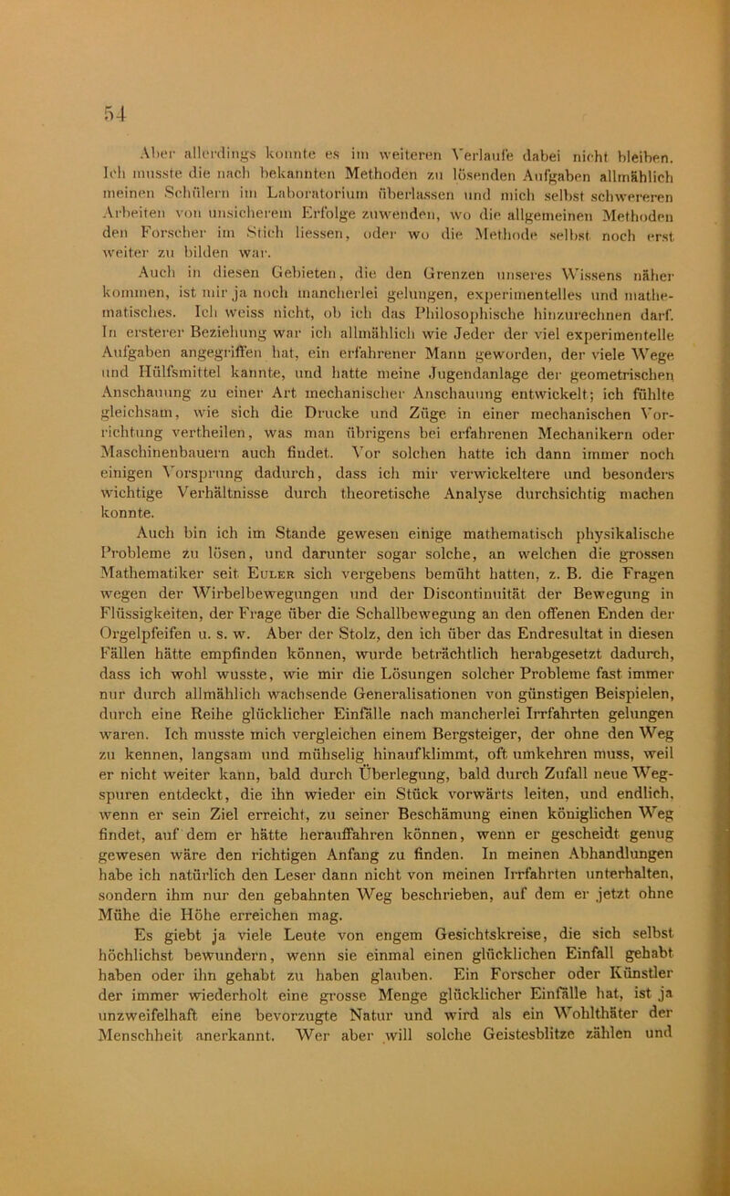 Aber allerdings konnte es im weiteren Verlaufe dabei nicht bleiben. Ich musste die nach bekannten Methoden zu lösenden Aufgaben allmählich meinen Schülern im Laboratorium überlassen und mich selbst schwereren Arbeiten von unsicherem Erfolge zuwenden, wo die allgemeinen Methoden den Forscher im Stich Hessen, oder wo die Methode selbst noch erst weiter zu bilden war. Auch in diesen Gebieten, die den Grenzen unseres Wissens näher kommen, ist mir ja noch mancherlei gelungen, experimentelles und mathe- matisches. Ich weiss nicht, ob ich das Philosophische hinzurechnen darf. In ersterer Beziehung war ich allmählich wie Jeder der viel experimentelle Aufgaben angegriffen hat, ein erfahrener Mann geworden, der viele Wege und Hülfsmittel kannte, und hatte meine Jugendanlage der geometrischen Anschauung zu einer Art mechanischer Anschauung entwickelt; ich fühlte gleichsam, wie sich die Drucke und Züge in einer mechanischen Vor- richtung vertheilen, was man übrigens bei erfahrenen Mechanikern oder Maschinenbauern auch findet. Vor solchen hatte ich dann immer noch einigen Vorsprung dadurch, dass ich mir verwickeltere und besonders wichtige Verhältnisse durch theoretische Analyse durchsichtig machen konnte. Auch bin ich im Stande gewesen einige mathematisch physikalische Probleme zu lösen, und darunter sogar solche, an welchen die grossen Mathematiker seit Euler sich vergebens bemüht hatten, z. B. die Fragen wegen der Wirbelbewegungen und der Discontinuität der Bewegung in Flüssigkeiten, der Frage über die Schallbewegung an den offenen Enden der Orgelpfeifen u. s. w. Aber der Stolz, den ich über das Endresultat in diesen Fällen hätte empfinden können, wurde beträchtlich herabgesetzt dadurch, dass ich wohl wusste, wie mir die Lösungen solcher Probleme fast immer nur durch allmählich wachsende Generalisationen von günstigen Beispielen, durch eine Reihe glücklicher Einfälle nach mancherlei Irrfahrten gelungen waren. Ich musste mich vergleichen einem Bergsteiger, der ohne den Weg zu kennen, langsam und mühselig hinaufklimmt, oft umkehren muss, weil er nicht weiter kann, bald durch Überlegung, bald durch Zufall neue Weg- spuren entdeckt, die ihn wieder ein Stück vorwärts leiten, und endlich, wenn er sein Ziel erreicht, zu seiner Beschämung einen königlichen Weg findet, auf dem er hätte herauffahren können, wenn er gescheidt genug gewesen wäre den richtigen Anfang zu finden. In meinen Abhandlungen habe ich natürlich den Leser dann nicht von meinen Irrfahrten unterhalten, sondern ihm nur den gebahnten Weg beschrieben, auf dem er jetzt ohne Mühe die Höhe erreichen mag. Es giebt ja viele Leute von engem Gesichtskreise, die sich selbst höchlichst bewundern, wenn sie einmal einen glücklichen Einfall gehabt haben oder ihn gehabt zu haben glauben. Ein Forscher oder Künstler der immer wiederholt eine grosse Menge glücklicher Einfälle hat, ist ja unzweifelhaft eine bevorzugte Natur und wird als ein Wohlthäter der Menschheit anerkannt. Wer aber will solche Geistesblitze zählen und