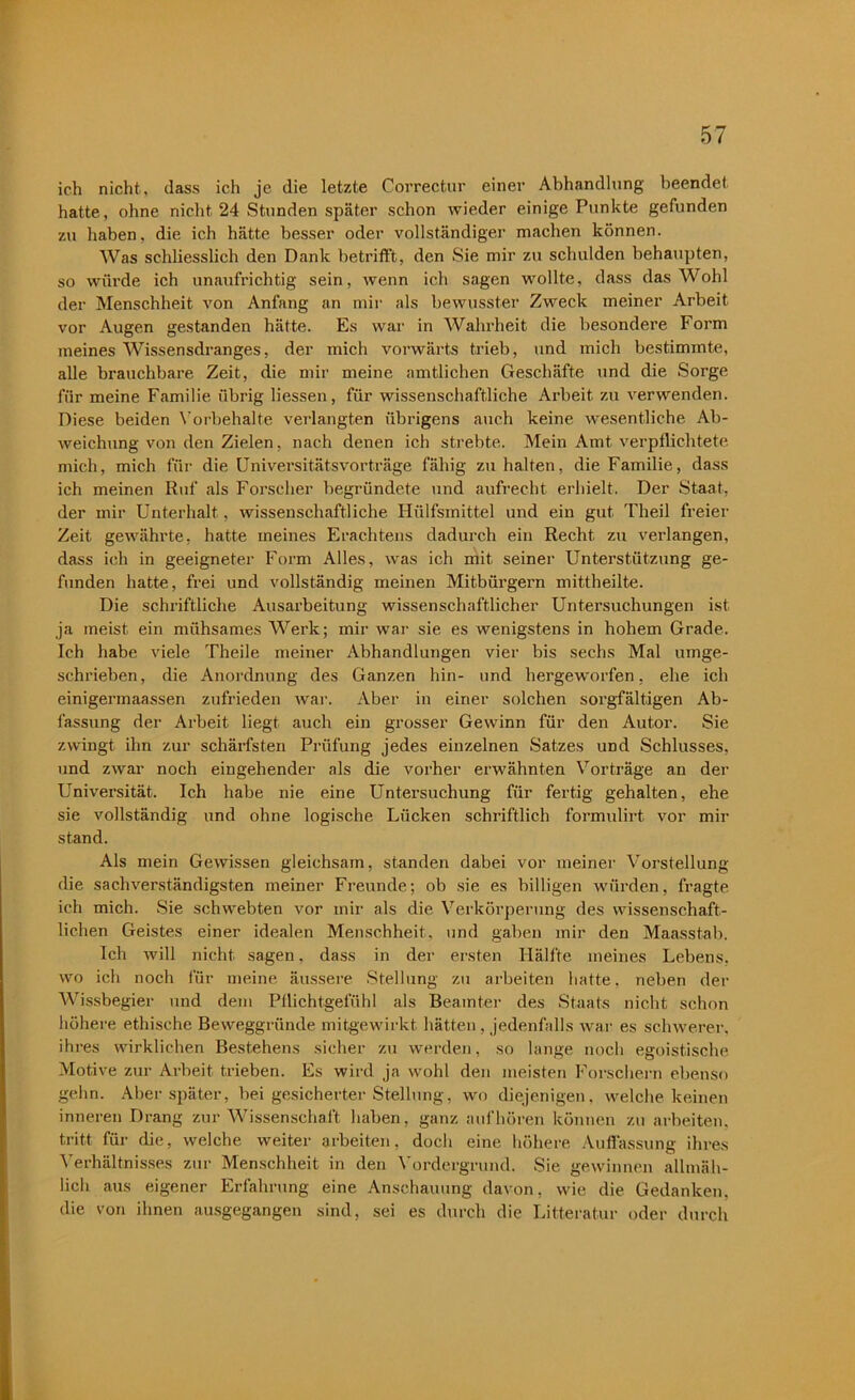 ich nicht, (lass ich je die letzte Correctur einer Abhandlung beendet hatte, ohne nicht 24 Stunden später schon wieder einige Punkte gefunden zu haben, die ich hätte besser oder vollständiger machen können. Was schliesslich den Dank betrifft, den Sie mir zu schulden behaupten, so würde ich unaufrichtig sein, wenn ich sagen wollte, dass das Wohl der Menschheit von Anfang an mir als bewusster Zweck meiner Arbeit vor Augen gestanden hätte. Es war in Wahrheit die besondere Form meines Wissensdranges, der mich vorwärts trieb, und mich bestimmte, alle brauchbare Zeit, die mir meine amtlichen Geschäfte und die Sorge für meine Familie übrig Hessen, für wissenschaftliche Arbeit zu verwenden. Diese beiden Vorbehalte verlangten übrigens auch keine wesentliche Ab- weichung von den Zielen, nach denen ich strebte. Mein Amt verpflichtete mich, mich für die Universitätsvorträge fähig zu halten, die Familie, dass ich meinen Ruf als Forscher begründete und aufrecht erhielt. Der Staat, der mir Unterhalt, wissenschaftliche Hiilfsmittel und ein gut Tlieil freier Zeit gewährte, hatte meines Erachtens dadurch ein Recht zu verlangen, dass ich in geeigneter Form Alles, was ich mit seiner Unterstützung ge- funden hatte, frei und vollständig meinen Mitbürgern mittheilte. Die schriftliche Ausarbeitung wissenschaftlicher Untersuchungen ist ja meist ein mühsames Werk; mir war sie es wenigstens in hohem Grade. Ich habe viele Theile meiner Abhandlungen vier bis sechs Mal umge- schrieben, die Anordnung des Ganzen hin- und hergeworfen, ehe ich einigermaassen zufrieden war. Aber in einer solchen sorgfältigen Ab- fassung der Arbeit liegt auch ein grosser Gewinn für den Autor. Sie zwingt ihn zur schärfsten Prüfung jedes einzelnen Satzes UDd Schlusses, und zwar noch eingehender als die vorher erwähnten Vorträge an der Universität. Ich habe nie eine Untersuchung für fertig gehalten, ehe sie vollständig und ohne logische Lücken schriftlich formulirt vor mir stand. Als mein Gewissen gleichsam, standen dabei vor meiner Vorstellung die sachverständigsten meiner Freunde; ob sie es billigen würden, fragte ich mich. Sie schwebten vor mir als die Verkörperung des wissenschaft- lichen Geistes einer idealen Menschheit, und gaben mir den Maasstab. Ich will nicht sagen, dass in der ersten Hälfte meines Lebens, wo ich noch für meine äussere Stellung zu arbeiten hatte, neben der Wissbegier und dem Pflichtgefühl als Beamter des Staats nicht schon höhere ethische Beweggründe mitgewirkt hätten , jedenfalls war es schwerer, ihres wirklichen Bestehens sicher zu werden, so lange noch egoistische Motive zur Arbeit trieben. Es wird ja wohl den meisten Forschern ebenso gehn. Aber später, bei gesicherter Stellung, wo diejenigen, welche keinen inneren Drang zur Wissenschaft haben, ganz auf hören können zu arbeiten, tritt für die, welche weiter arbeiten, doch eine höhere Auffassung ihres Verhältnisses zur Menschheit in den Vordergrund. Sie gewinnen allmäh- lich aus eigener Erfahrung eine Anschauung davon, wie die Gedanken, die von ihnen ausgegangen sind, sei es durch die Litteratur oder durch