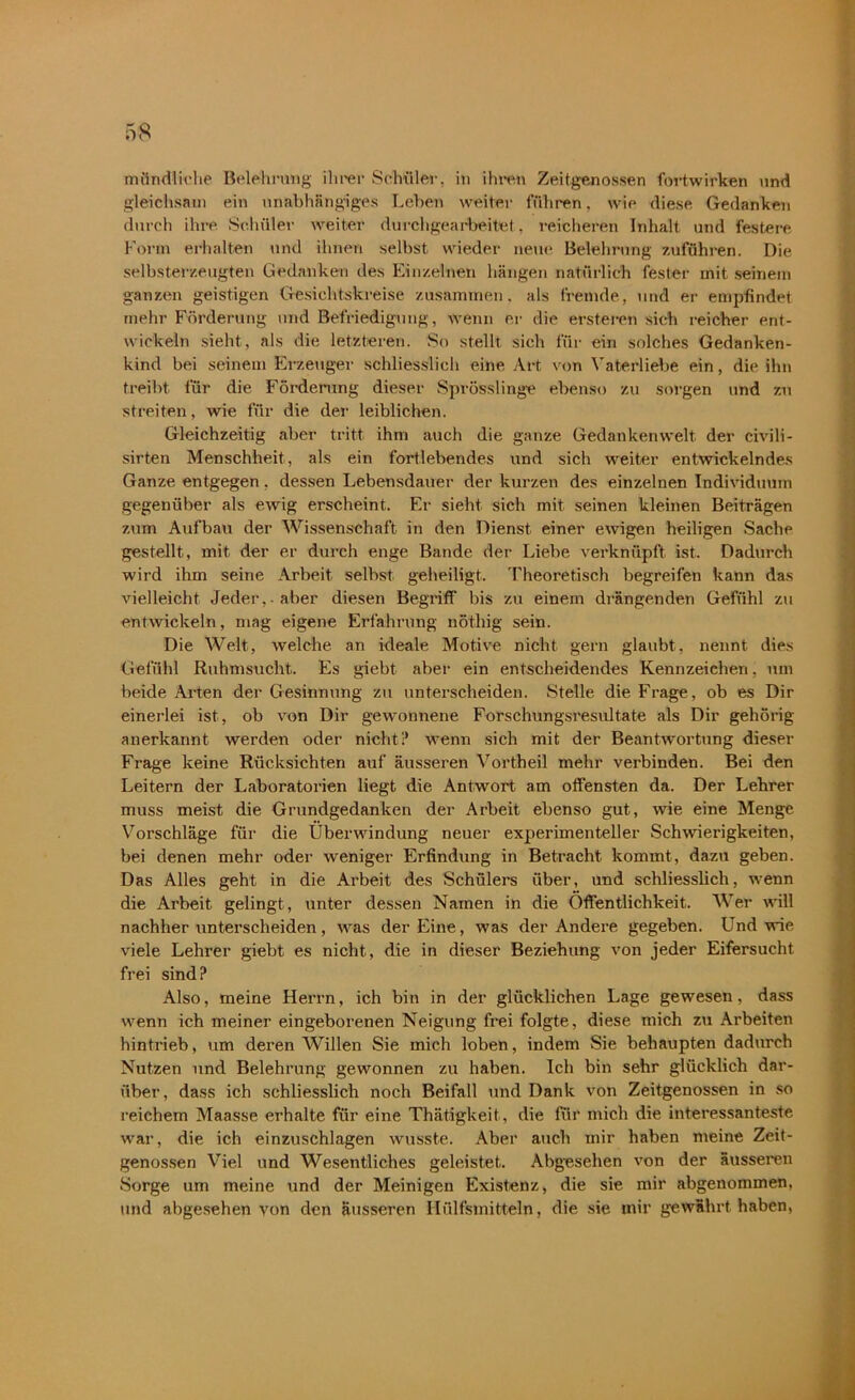 mündliche Belehrung ihrer Schüler, in ihren Zeitgenossen fortwirken und gleichsam ein unabhängiges Leben weiter führen, wie diese Gedanken durch ihre Schüler weiter durchgearbeitet, reicheren Inhalt und festere Form erhalten und ihnen selbst wieder neue Belehrung Zufuhren. Die selbsterzeugten Gedanken des Einzelnen hängen natürlich fester mit seinem ganzen geistigen Gesichtskreise zusammen, als fremde, und er empfindet mehr Förderung und Befriedigung, wenn er die ersteren sieh reicher ent- wickeln sieht, als die letzteren. So stellt sich für ein solches Gedanken- kind bei seinem Erzeuger schliesslich eine Art von Vaterliebe ein, die ihn treibt für die Förderung dieser Sprösslinge ebenso zu sorgen und zu streiten, wie für die der leiblichen. Gleichzeitig aber tritt ihm auch die ganze Gedankenwelt der civili- sirten Menschheit, als ein fortlebendes und sich weiter entwickelndes Ganze entgegen, dessen Lebensdauer der kurzen des einzelnen Individuum gegenüber als ewig erscheint. Er sieht sich mit seinen kleinen Beiträgen zum Aufbau der Wissenschaft in den Dienst einer ewigen heiligen Sache gestellt, mit der er durch enge Bande der Liebe verknüpft ist. Dadurch wird ihm seine Arbeit selbst geheiligt. Theoretisch begreifen kann das vielleicht Jeder,, aber diesen Begriff bis zu einem drängenden Gefühl zu entwickeln, mag eigene Erfahrung nöthig sein. Die Welt, welche an ideale Motive nicht, gern glaubt, nennt dies Gefühl Ruhmsucht. Es giebt aber ein entscheidendes Kennzeichen, um beide Arten der Gesinnung zu unterscheiden. Stelle die Frage, ob es Dir einerlei ist, ob von Dir gewonnene Forschungsresultate als Dir gehörig anerkannt werden oder nicht? wenn sich mit der Beantwortung dieser Frage keine Rücksichten auf äusseren Vortheil mehr verbinden. Bei den Leitern der Laboratorien liegt die Antwort am offensten da. Der Lehrer muss meist die Grundgedanken der Arbeit ebenso gut, wie eine Menge Vorschläge für die Überwindung neuer experimenteller Schwierigkeiten, bei denen mehr oder weniger Erfindung in Betracht kommt, dazu geben. Das Alles geht in die Arbeit des Schülers über, und schliesslich, wenn die Arbeit gelingt, unter dessen Namen in die Öffentlichkeit. Wer will nachher unterscheiden, was der Eine, was der Andere gegeben. Und wie viele Lehrer giebt es nicht, die in dieser Beziehung von jeder Eifersucht frei sind? Also, meine Herrn, ich bin in der glücklichen Lage gewesen, dass wenn ich meiner eingeborenen Neigung frei folgte, diese mich zu Arbeiten hintrieb, um deren Willen Sie mich loben, indem Sie behaupten dadurch Nutzen und Belehrung gewonnen zu haben. Ich bin sehr glücklich dar- über, dass ich schliesslich noch Beifall und Dank von Zeitgenossen in so reichem Maasse erhalte für eine Thätigkeit, die für mich die interessanteste war, die ich einzuschlagen wusste. Aber auch mir haben meine Zeit- genossen Viel und Wesentliches geleistet. Abgesehen von der äusseren Sorge um meine und der Meinigen Existenz, die sie mir abgenommen, und abgesehen von den äusseren Hülfsmitteln, die sie mir gewährt haben,