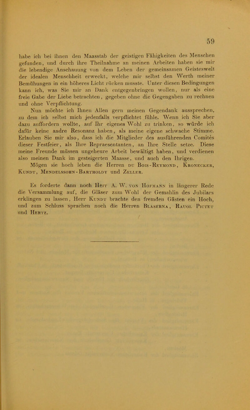 habe ich bei ihnen den Maasstab der geistigen Fähigkeiten des Menschen gefunden, und durch ihre Theilnahme an meinen Arbeiten haben sie mir die lebendige Anschauung von dem Leben der gemeinsamen Geisteswelt, der idealen Menschheit erweckt, welche mir selbst den Werth meiner Bemühungen in ein höheres Licht rücken musste. Unter diesen Bedingungen kann ich, was Sie mir an Dank entgegenbringen wollen, nur als eine freie Gabe der Liebe betrachten, gegeben ohne die Gegengaben zu rechnen und ohne Verpflichtung. Nun möchte ich Ihnen Allen gern meinen Gegendank aussprechen, zu dem ich selbst mich jedenfalls verpflichtet fühle. Wenn ich Sie aber dazu auffordern wollte, auf Ihr eigenes Wohl zu trinken, so würde ich dafür keine andre Resonanz haben, als meine eigene schwache Stimme. Erlauben Sie mir also, dass ich die Mitglieder des ausführenden Comites dieser Festfeier, als Ihre Repraesentanten, an Ihre Stelle setze. Diese meine Freunde müssen ungeheure Arbeit bewältigt haben, und verdienen also meinen Dank im gesteigerten Maasse, und auch den Ihrigen. Mögen sie hoch leben die Herren du Bois-Reymond , Kronecker, Kundt, Mendelssohn-Bartholdy und Zeller. Es forderte dann noch Herr A. W. von Hofmann in längerer Rede die Versammlung auf, die Gläser zum Wohl der Gemahlin des Jubilars erklingen zu lassen, Herr Kundt brachte den fremden Gästen ein Hoch, und zum Schluss sprachen noch die Herren Blaserna, Rauoi. Pictet und Hertz.