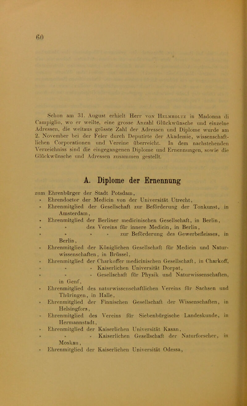 Schon am 31. August erhielt Herr von Helmholtz in Madonna di Campiglio, wo er weilte, eine grosse Anzahl Glückwünsche und einzelne Adressen, die weitaus grösste Zahl der Adressen und Diplome wurde am 2. November bei der Feier durch Deputirte der Akademie, wissenschaft- lichen Corporationen und Vereine überreicht. In dem nachstehenden Verzeichniss sind die eingegangenen Diplome und Ernennungen, sowie die Glückwünsche und Adressen zusammen gestellt. A. Diplome der Ernennung zum Ehrenbürger der Stadt Potsdam, » Ehrendoctor der Medicin von der Universität Utrecht, » Ehrenmitglied der Gesellschaft zur Beförderung der Tonkunst, in Amsterdam, » Ehrenmitglied der Berliner medicinischen Gesellschaft, in Berlin, » » des Vereins für innere Medicin, in Berlin, » » » » zur Beförderung des Gewerbefleisses, in Berlin, » Ehrenmitglied der Königlichen Gesellschaft für Medicin und Natur- wissenschaften, in Brüssel, ” Ehrenmitglied der Charkoffer medicinischen Gesellschaft, in Charkoff, •• » >• Kaiserlichen Universität Dorpat, - » Gesellschaft für Physik und Naturwissenschaften, in Genf. » Ehrenmitglied des naturwissenschaftlichen Vereins für Sachsen und Thüringen, in Halle, » Ehienmitglied der Finnischen Gesellschaft der Wissenschaften, in Helsingfors, •• Ehrenmitglied des Vereins für Siebenbiirgische Landeskunde, in Hermannstadt, » Ehrenmitglied der Kaiserlichen Universität Kasan, ” » » Kaiserlichen Gesellschaft der Naturforscher, in Moskau, » Ehrenmitglied der Kaiserlichen Universität Odessa,