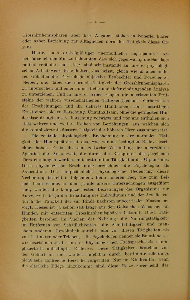 — 4 Grosshirnhemispharen, aber diese Angaben stehen in keinerlei klarer oder naher Beziebung zur alltaglichen normalen Tatigkeit dieses Or- gans. Heute, nach dreissigjaliriger unermudlicher angespannter Ar- beit fasse ich den Mut zu behaupten, dass sic.h gegenwartig die Sachlage radikal verandert liat ! Jetzt sind wir imstande an unserer pkysiologi- schen Arbeitsweise festzuhalten, das lieisst, gleich wie in alien ande- ren Gebieten der Pliysiologie objektive Beobachter und Forscher zu bleiben, und dabei die normale Tatigkeit der Grosshirnhemispharen zu untersuchen und einer immer tiefer und tiefer eindringenden Analyse zu unterziehen. Und in unserer Arbeit zeugen die anerkannten Priif- steine der wahren wissenchaftlichen Tatigkeit genaues Vorherwissen der Erscheinungen und ihr sicheres Handhaben vom unstrittigen Ernst einer solchen Forschung. Unaufhaltsam, ohne die geringsten Hin- dernisse drangt unsere Forschung vorwarts und vor uns enthiillen sich stets weitere und weitere Reihen von Beziehungen, aus welchen sich die komplizierteste aussere Tatigkeit der hoheren Tiere zusammensetzt. Die zentrale physiologische Erscheinung in der normalen Tati- gkeit der Hemispkaren ist das, was wir als bedingten Reflex bezei- chnet haben. Es ist das eine zeitweise Verbindung der ungezahlten Agentien der Aussenwelt, die durch die Rezeptoren des gegebenen Tiers empfangen werden, mit bestimmten Tatigkeiten des Organismus. Diese physiologische Erscheinung bezeichnen die Psychologen als Assoziation. Die hauptsachliche physiologische Bedeutung dieser Verbindung besteht in folgendem. Beim hoheren Tier, wie zum Bei- spiel beim Hunde, an deni ja alle unsere Untersuchungen ausgefiihrt sind, werden die kompliziertesten Beziehungen des Organismus zur Aussenwelt, die ja der Erhaltung des Individuums und der Art die ien, durch die Tatigkeit der zur Rinde nachsten subcorticalen Massen be- sorgt. Dieses ist ja schon seit lange aus den Goltzschen Versuchen an Hunden mit entfernten Grosshirnhemispharen bekannt. Diese Tati- gkeiten bestehen im Suchen der Nahrung: die Nahrungstatigkeit, im Entfernen von Schadlichkeiten : die Schutztatigkeit und man- cliem anderen. Gewohnlich spricht man von diesen Tatigkeiten als von Tnstinkten oder Trieben, - die Psychologen nennen sie Emotionen, - wir bezeishnen sie in unserer Physiologischen Fachsprache als « kom- plizierteste unbedingte Reflexe». Diese Tatigkeiten bestehen von der Geburt an und werden unfehlbar durch bestimmte allerdings nicht sehr zahlreiche Reize hervorgerufen. Nur im Kindesalter, wenn die elterliche Pflege hinzukommt, sind diese Reize zureichend das