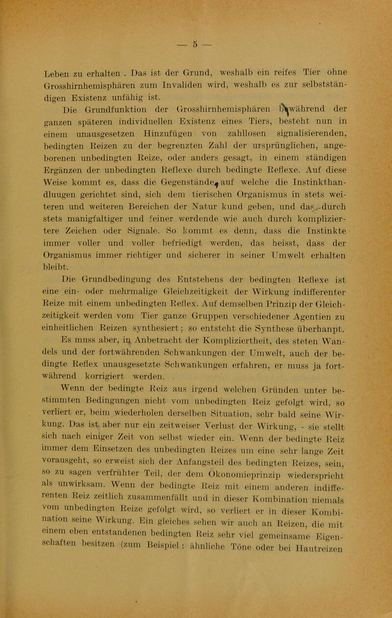 — 5 — Leben zu erhalten . Das ist der Grund, weshalb ein reifes Tier ohne Grosshirnhemispharen zium Invaliden wird, weshalb es zur selbststan- digen Existenz unfahig ist. Die Grundfunktion der Grosshirnhemispharen l^wahrend der ganzen spateren individuellen Existenz eines Tiers, besteht nun in einem unausgesetzen Hinzufiigen von zalillosen signalisierenden, bedingten Eeizen zu der begrenzten Zahl der urspriinglichen, ange- borenen unbedingten Reize, oder anders gesagt, in einem standigen Erganzen der unbedingten Reflexe durcli bedingte Reflexe. Auf diese Weise kommt es, dass die Gegenstande^ auf welche die Instinkthan- dluugen gerichtet sind, sich deni tierischen Organismus in stets wei- teren und weiteren Bereiclien der Natur kund geben, und das ,-durch stets manigfaltiger und feiner werdende wie auch durch komplizier- tere Zeichen oder Signale. So kommt es denn, dass die Instinkte immer voller und voller befriedigt werden, das heisst, dass der Organismus immer richtiger und sicherer in seiner Umwelt erhalten bleibt. Die Grundbedingimg des Entstehens der bedingten Reflexe ist eine ein- oder mehrmalige Gleichzeitigkeit der Wirkung indifferenter Reize mit einem unbedingten Reflex. Auf demselben Prinzip der Gleich- zeitigkeit werden vom Tier ganze Gruppen verschiedener Agentien zu einheitlichen Reizen synthesiert; so entstcht die Synthese iiberhanpt. Es muss aber, in Anbetracht der Kompliziertheit, des steten Wan- dels und der fortwahrenden Schwankungen der Umwelt, auch der be- dingte Reflex unausgesetzte Schwankungen erfaliren, er muss ja fort- wahrend korrigiert werden. Wenn der bedingte Reiz aus irgend welchen Griinden unter be- stimmten Bedingungen niclit vom unbedingten Reiz gefolgt wird, so verliert er, beim wiederholen derselben Situation, sehr bald seine Wir- kung. Das ist aber nur ein zeitweiser Yerlust der Wirkung, - sie stellt sich nach einiger Zeit von selbst wieder ein. Wenn der bedingte Reiz immer dem Einsetzen des unbedingten Reizes urn eine sehr lange Zeit vorausgeht, so erweist sich der Anfangsteil des bedingten Reizes, sein, so zu sagen verfriihter Teil, der dem Okonomieprinzip wiederspricht als unwirksam. Wenn der bedingte Reiz mit einem anderen indiffe- renten Reiz zeitlich zusammenfallt und in dieser Kombination niemals vom unbedingten Reize gefolgt wird, so verliert er in dieser Kombi- nation seme Wirkung. Ein gleiches sehen wir auch an Reizen, die mit einem eben entstandenen bedingten Reiz sehr viel gemeinsame Eigen- schaften hesitzen (zum Beispiel: ahnliche Tone oder bei Hautreizen