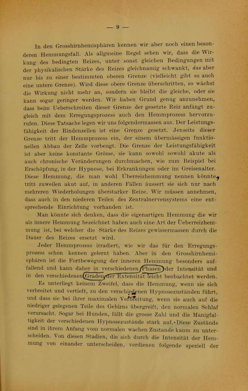 In den Grosshirnliemispharen kennen wir aber noch einen beson- deren HemmungsfaU. Als allgmeine Regel seken wir, dass die Wir- kUng des bedingten Reizes, unter sonst gleichen Bedingungen mit der physikalischen Starke des Reizes gleichnamig schwankt, das aber mir bis zu einer bestimmten oberen Grenze (vielleicht gibt es auch eine untere Grenze). Wird diese obere Grenze iiberscbritten, so wachst die Wirkung nicht melir an, sondern sie bleibt die gleiche, oder sie kann sogar geringer werden. Wir haben Grund genug anzunehmen, dass beim Ueberschreiten dieser Grenze der gesetzte Reiz anfangt zu- gleich mit dem Erregungsprozess auch den Hemmprozess hervorzu- rufen. Diese Tatsaclie legen wir uns folgendermassen aus. Der Leistungs- faliigkeit der Rindenzellen ist eine Grenze gesetzt. Jenseits dieser Grenze tritt der Hemmprozess ein, der einem iibermassigen funktio- nellen Abbau der Zelle vorbeugt. Die Grenze der Leistungsfahigkeit ist aber keine konstante Grosse, sie kann sowohl sowohl akute als auch chronische Veranderungen durchmachen, wie zum Beispiel bei Erschopfung, in der Hypnose, bei Erkrankungen oder im Greisenalter. Diese Hemmung, die man wohl Uberreizhemmung nennen konnte^ tritt zuweilen akut auf, in anderen Fallen aussert sie sich nur nach mehreren Wiederholungen iiberstarker Reize. Wir miissen annehmen, dass auch in den niederen Teilen des Zentralnervensystems eine ent- sprechende Einrichtung vorhanden ist. Man konnte sich denken, dass die eigenartigen Hemmung die wir als innere Hemmung bezeichnet haben auch eine Art der tJeberreizhem- mung ist, bei welcher die Starke des Reizes gewissermassen durch die Dauer des Reizes ersetzt wird. Jeder Hemmprozess irradiert, wie wir das fur den Erregungs- prozess schon kennen gelernt haben. Aber in den Grosshirnhemi- spharen ist die Fortbewegung der inneren Hemmung besonders auf- fallend und kann daher in verschiedeneny1r,hasen)der Intensitat und in den verschiedenen(Graden/fTer ExtensitatTleicht beobaclitet werden. Es unterliegt keinem Zweifel, dass die Hemmung, wenn sie sich verbreitet und vertieft, zu den verschiejjpnen Hypnosezustanden fiihrt, und dass sie bei ihrer maximalen YeiWeitung, wenn sie auch auf die niedriger gelegenen Teile des Gehirns ubergreift, den normalen Schlaf verursacht. Sogar bei Hunden, fallt die grosse Zahl und die Manigfal- tigkeit der verschiedenen Hypnosezustande stark auf. • Diese Zustande sind in ihrem Anfang vom normalen wachen Zustande kaum zu unter- scheiden. Von diesen Stadien, die sich durch die Intensitat der Hem- mung von einander unterscheiden, verdienen folgende speziell der