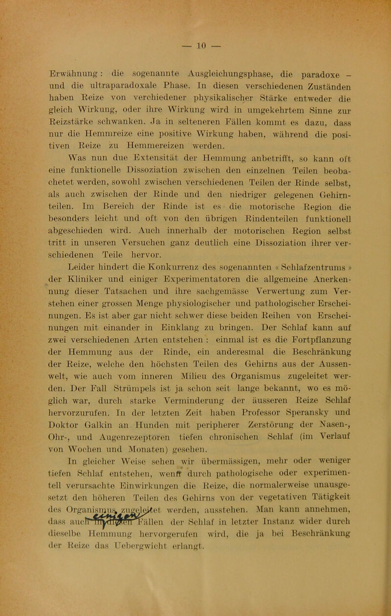— 30 — Erwahnung: die sogenannte Ausgleichungsphase, die paradoxe - und die ultraparadoxale Phase. In diesen verschiedenen Zustanden haben Reize von verchiedener physikalischer Starke entweder die gleieh Wirkung, oder ilire Wirkung wird in umgekehrtem Sinne zur Reizstarke schwanken. Ja in selteneren Fallen kommt es dazn, dass nur die Hemmreize eine positive Wirkung haben, wahrend die posi- tiven Reize zu Hemmereizen werden. Was nun due Extensitat der Hemmung anbetrifft, so kann oft eine funktionelle Dissoziation zwischen den einzelnen Teilen beoba- chetet werden, sowohl zwischen verschiedenen Teilen der Rinde selbst, als auch zwischen der Rinde und den niedriger gelegenen Gehirn- teilen. Im Bereich der Rinde ist es die motorisclie Region die besond.ers leicht und oft von den iibrigen Rindenteilen funktionell abgeschieden wird. Auch innerhalb der motorischen Region selbst tritt in unseren Versuchen ganz deutlicli eine Dissoziation ihrer ver- schiedenen Teile hervor. Leider hindert die Konknrrenz des sogenannten « Schlafzentrums » der Kliniker und einiger Experimentatoren die allgemeine Anerken- nung dieser Tatsachen und ilire sachgemasse Yerwertung zum Ver- stehen einer grossen Menge physiologischer und pathologischer Erschei- nungen. Es ist aber gar nicht schwer diese beiden Reihen von Erschei- nungen rait einander in Einklang zu bringen. Der Schlaf kann auf zwei verschiedenen Arten entstehen : einmal ist es die Fortpflanzung der Hemmung aus der Rinde, ein anderesmal die Beschrankung der Reize, welche den hochsten Teilen des Gehirns aus der Aussen- welt, wie auch vom inneren Milieu des Organism us zugeleitet wer- den. Der Fall Strumpels ist ja selion seit lange bekannt, wo es mo- glich war, durch starke Yerminderung der ausseren Reize Schlaf hervorzurufen. In der letzten Zeit haben Professor Speransky und Doktor Galkin an Hunden mit peripherer Zerstorung der Nasen-, Ohr-, und Augenrezeptoren tiefen chronischen Schlaf (im Verlauf von Wochen und Monaten) gesehen. In gleicher Weise sehen wir ubermassigen, mehr oder weniger tiefen Schlaf entstehen, wenfr durch pathologische oder experimen- ted verursachte Einwirkungen die Reize, die normalerweise unausge- setzt den hdheren Teilen des Gehirns von der vegetativen Tatigkeit des Organising zugeleitet werden, ausstehen. Man kann annehmen, dass aucMm^T^TOTTFallen der Schlaf in letzter Instanz wider durch dieselbe Hemmung liervorgerufen wird, die ja bei Beschrankung der Reize das Uebergwicht erlangt.