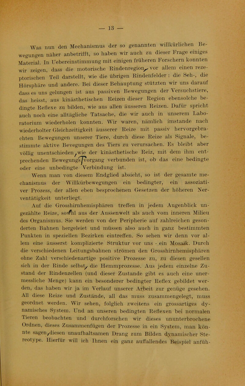 Was nun den Mechanismus der so genannten willkiirlichen Be- wegungen naher anbetrifft, so haben wir aucli zu dieser Frage einiges Material. In Uebereinstimmung mit einigen fruheren Forschern konnten wir zeigen, dass die motorische Rindenregion^ vor allem einen reze- ptoriscken Teil darstellt, wie die iibrigen Rindenfelder : die Sell-, die Horsphare und andere. Bei dieser Behauptung stiitzten wir uns darauf dass es uns gelungen ist aus passiven Bewegungen der Versuchstiere, das heisst, aus kinasthetischen Reizen dieser Region ebensolche be- dingte Reflexe zu bilden, wie aus alien ausseren Reizen. Dafiir spricht auch noch eine alltagliche Tatsache, die wir auch in unserem Labo- ratorium wiederholen konnten. Wir waren, namlich imstande nach wiederliolter Gleichzeitigkeit ausserer Reize mit passiv hervorgebra- ehten Bewegungen unserer Tiere, durcb diese Reize als Signale, be- stimmte aktive Bevegungen des Tiers zu verursachen. Es bleibt aber volbg unentschieden/wie der kinasthetiscke Reiz, mit dem ihm ent- prechenden Bewegungsjvorgang verbunden ist, ob das eine bedingte oder eine unbedingte Yerbindung ist. Wenn man von diesem Endglied absielit, so ist der gesamte me- chanismus der Willkurbewegungen ein bedingter, ein assoziati- yer Prozess, der alien eben besprochenen Gesetzen der hoheren Ner- ventatigkeit unterliegt. Auf die Grosshirnhemispkaren treffen in jedem Augenblick un- gezahlte Reize, soifhl aus der Aussenwelt als auch vom inneren Milieu des Organismus. Sie werden von der Peripherie auf zahlreichen geson- derten Bahnen hergeleiet und miissen also auch in ganz bestimmten Punkten in speziellen Bezirken eintreffen. So sehen wir denn vor al- lem eine ausserst komplizierte Struktur vor uns - ein Mosaik. Durch die verschiedenen Leitungsbahnen stromen den Grosshirnhemispharen ohne Zahl verschiedenartige positive Prozesse zu, zu diesen gesellen sich in der Rinde selbst^ die Hemmprozesse. Aus jedem einzelne Zu- stand der Rindenzellen (und dieser Zustande gibt es auch eine uner- messliche Menge) kann ein besonderer bedingter Reflex gebildet wer- den, das haben wir ja im Verlauf unserer Arbeit zur genuge gesehen. All diese Reize und Zustande, all das muss zusammengelegt, muss geordnet werden. Wir sehen, folglich zweitens ein grossartiges dy- namisches System. Und an unseren bedingten Reflexen bei normalen Tieren beobachten und durchforschen wir dieses ununterbrochene Ordnen, dieses Zusammenfugen der Prozesse in ein System, man kdn- nte sagen;diesen unaufhaltsamen Drang zum Bilden dynamischer Ste- reotype. Hierfur will ich Ilmen ein ganz autt'allendes Beispiel anfiih-
