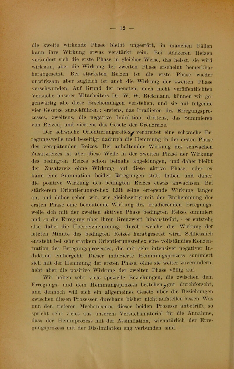 die zweite wirkende Phase bleibt ungestort, in manchen Fallen kann ihre Wirkung etwas verstarkt sein. Bei starkeren Reizen verandert sich die erste Phase in gleicher Weise, das heisst, sie wird wirksam, aber die Wirkung der zweiten Phase erscheint bemerkbar herabgesetzt. Bei starksten Reizen ist die erste Phase wieder unwirksam aber zugleich ist aucli die Wirkung der zweiten Phase verschwunden. Auf Grund der neusten, noch nicht veroffentlichten Versuche unseres Mitarbeiters Dr. W. W. Rickmann, konnen wir ge- genwartig alle diese Erscheinungen yerstehen, und sie auf folgende vier Gesetze zuriickfuhren : erstens, das Irradieren des Erregungspro- zesses, zweitens, die negative Induktion, drittens, das Summieren von Reizen, und viertens das Gesetz der Grenzreize. Der schwache Orientierungsreflex^ verbreitet eine schwache Er- regungswelle und beseitigt dadurch die Hemmung in der ersten Phase des verspatenden Reizes. Bei anhaltender Wirkung des schwachen Zusatzreizes ist aber diese Welle in der zweiten Phase der Wirkung des bedingten Reizes sclion beinahe abgeklungen, und daher bleibt der Zusatzreiz ohne Wirkung auf diese aktive Phase, oder es kann eine Summation beider Erregungen statt haben und daher die positive Wirkung des bedingten Reizes etwas anwachsen. Bei starkerem Orientierungsreflex halt seine erregende Wirkung langer an, und daher sehen wir, wie gleichzeitig mit der Enthemmung der ersten Phase eine bedeutende Wirkung des irradierenden Erregungs- welle sich mit der zweiten aktiven Phase bedingten Reizes summiert und so die Erregung iiber ihren Grenzwert hinaustreibt, - es entsteht also dabei die Uberreizliemmung, durch welche die Wirkung der letzten Minute des bedingten Reizes herabgesetzt wird. Schliesslieh entsteht bei sehr starkem Orientierungsreflex eine vollstandige Konzen- tration des Erregungsprozesses, die mit sehr intensiver negativer In- duktion einhergeht. Dieser induzierte Hemmungsprozess summiert sich mit der Hemmung der ersten Phase, ohne sie weiter zuverandern, hebt aber die positive Wirkung der zweiten Phase vollig auf. Wir haben sehr viele spezielle Beziehungen, die zwischen dem Erregungs- und dem Hemmungsprozess bestehen^gut. durchforscht, und dennoch will sich ein allgemeines Gesetz iiber die Beziehungen zwischen diesen Prozessen durchaus bisher nicht aufstellen lassen. Was nun den tieferen Mechanismus dieser beiden Prozesse anbetrifft, so spricht sehr vieles aus unserem Versuchsmaterial fair die Annahme, dass der Hemmprozess mit der Assimilation, wienatiirlich der Erre- gungsprozess mit der Dissimilation eng verbunden sind.