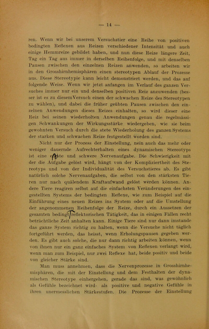 ren. Wenn wir bei unserem Yersuchstier eine Reihe von positiven bedingten Reflexen aus Reizen verschiedener Intensitat und auch einige Hemmreize gebildet haben, und nun diese Reize langere Zeit, Tag ein Tag aus iminer in derselben Reihenfolge, und mit denselben Pausen zwischen den einzelnen Reizen anwenden, so arbeiten wir in den Grosshirnhemispharen einen stereotypen Ablauf der Prozesse aus. Diese Stereotypie kann leicht demonstriert werden, und das auf folgende Weise. Wenn wir jetzt anfangen im Verlauf des ganzen Ver- suclies imraer nur ein und denselben positiven Reiz anzuwenden (bes- ser ist es zu diesemYersueh einen der schwachen Reize des Stereotypen zu wahlen), und dabei die friiher geiibten Pausen zwischen den ein- zelnen Anwendungen dieses Reizes einhalten, so wird dieser eine Reiz bei seinen wiederholten Anwendungen genau die regelmassi- gen Schwankungen der Wirkungsstarke wiedergeben, wie sie beim gewohnten Yersuch durch die stete Wiederholung des ganzen Systems der starken und schwachen Reize festgestellt worden sind. Mcht nur der Prozess der Einstellung, nein auch das melir oder weniger dauernde Aufreehterhalten eines dynamischen Stereotyps ist eine e^fcte und schwere Xervenaufgabe. Die Schwierigkeit mit der die Aufgabe gelost wird, hiingt von der Kompliziertheit des Ste- reotyps und von der Individuality des Versuchstieres ab. Es gibt naturlich solche Nervenaufgaben, die selbst von den starksten Tie- ren nur nach qualendem Kraftaufwand gelost werden konnen. An- dere Tiere reagiren selbst auf die einfachsten Veranderungen des ein- gestellten Systems der bedingten Reflexe, wie zum Beispiel auf die Einfiihrung eines neuen Reizes ins System oder auf die Umstellung der angenommenen Reihenfolge der Reize, durch ein Aussetzen der gesamten beding'tjreflektorischen Tatigkeit, das in einigen Fallen reclit betrachtliche Zeit anhalten kann. Einige Tiere sind nur dann imstande das ganze System richtig zu halten, wenn die Versuche nicht taglich fortgefiihrt werden, das heisst, wenn Erholungspausen gegeben wer- den. Es gibt auch solche, die nur dann richtig arbeiten konnen, wenn von ihnen nur ein ganz einfaches System von Reflexen verlangt wird, wenn man zum Beispiel, nur zwei Reflexe hat, beide positiv und beide von gleicher Starke sind. Man muss annelimen, dass die Nervenprozesse in Grosshirnhe- mispharen, die mit der Einstellung und dem Festhalten der dyna- mischen Stereotype einhergehen, gerade das sind, was gewohnlich als Gefiihle bezeiclinet wird- als positive und negative Gefiihle in ihren unermesslichen Starkestufen. Die Prozesse der Einstellung