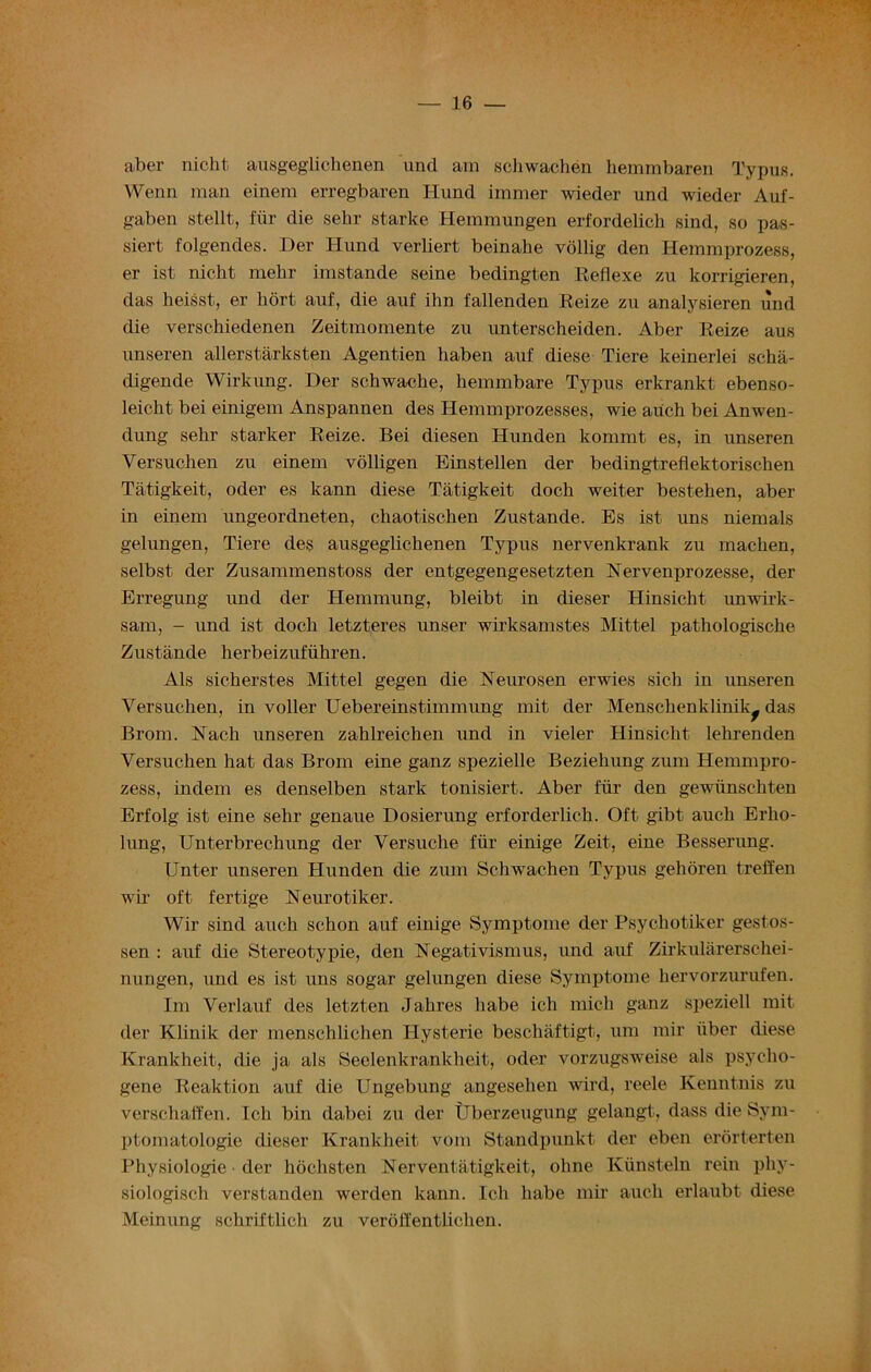 ^3 aber nicht ausgeglichenen und am schwachen hemmbaren Typus. Wenn man einem erregbaren Hund immer wieder und wieder Auf- gaben stellt, fiir die sehr Starke Hemmungen erfordelich sind, so pas- siert folgendes. Der Hund verliert beinabe vollig den Hemmprozess, er ist nicht mehr imstande seine bedingten Reflexe zu korrigieren, das heisst, er liort auf, die auf ihn fallenden Reize zu analysieren und die verschiedenen Zeitmomente zu unterscheiden. Aber Reize aus unseren allerstarksten Agentien haben auf diese Tiere keinerlei scha- digende Wirkung. Der schwache, hemmbare Typus erkrankt ebenso- leicht bei einigem Anspannen des Hemmprozesses, wie auch bei Anwen- dung sehr starker Reize. Bei diesen Hunden kommt es, in unseren Versuchen zu einem volligen Einstellen der bedingtreflektorischen Tatigkeit, oder es kann diese Tatigkeit doch weiter bestehen, aber in einem ungeordneten, chaotischen Zustande. Es ist uns niemals gelungen, Tiere des ausgeglichenen Typus nervenkrank zu machen, selbst der Zusammenstoss der entgegengesetzten Nervenprozesse, der Erregung und der Hemmung, bleibt in clieser Hinsicht unwirk- sam, - und ist doch letzteres unser wirksamstes Mittel pathologische Zustande herbeizufiihren. Als sicherstes Mittel gegen die Neurosen erwies sich in unseren Versuchen, in voller Uebereinstimmung mit der Menschenklinik^ das Brom. Nadi unseren zahlreichen und in vieler Hinsicht lehrenden Versuchen hat das Brom eine ganz spezielle Beziehung zum Hemmpro- zess, indem es denselben stark tonisiert. Aber fiir den gewiinschten Erfolg ist eine sehr genaue Dosierung erforderlich. Oft gibt auch Erlio- lung, Unterbrechung der Versuche fiir einige Zeit, eine Besserung. Unter unseren Hunden die zum Schwachen Typus gehoren treffen wir oft fertige Neurotiker. Wir sind auch schon auf einige Symptome der Psychotiker gestos- sen : auf die Stereotypie, den Negativismus, und auf Zirkularerschei- nungen, und es ist uns sogar gelungen diese Symptome hervorzurufen. Im Verlauf des letzten Jahres habe ich mich ganz speziell mit der Klinilc der menschlichen Hysterie bescliaftigt, um mir fiber diese Krankheit, die ja als Seelenkrankheit, oder vorzugsweise als psycho- gene Reaktion auf die Ungebung angesehen wird, reele Kenntnis zu verschaffen. Ich bin dabci zu der Uberzeugung gelangt, dass die Sym- ptomatologie clieser Krankheit vom Standpunkt der eben erorterten Physiologie ■ der liochsten Nerventatigkeit, ohne Kiinsteln rein phy- siologisch verstanden werden kann. Ich habe mir auch erlaubt diese Meinung schriftlich zu verofl'entlichen.