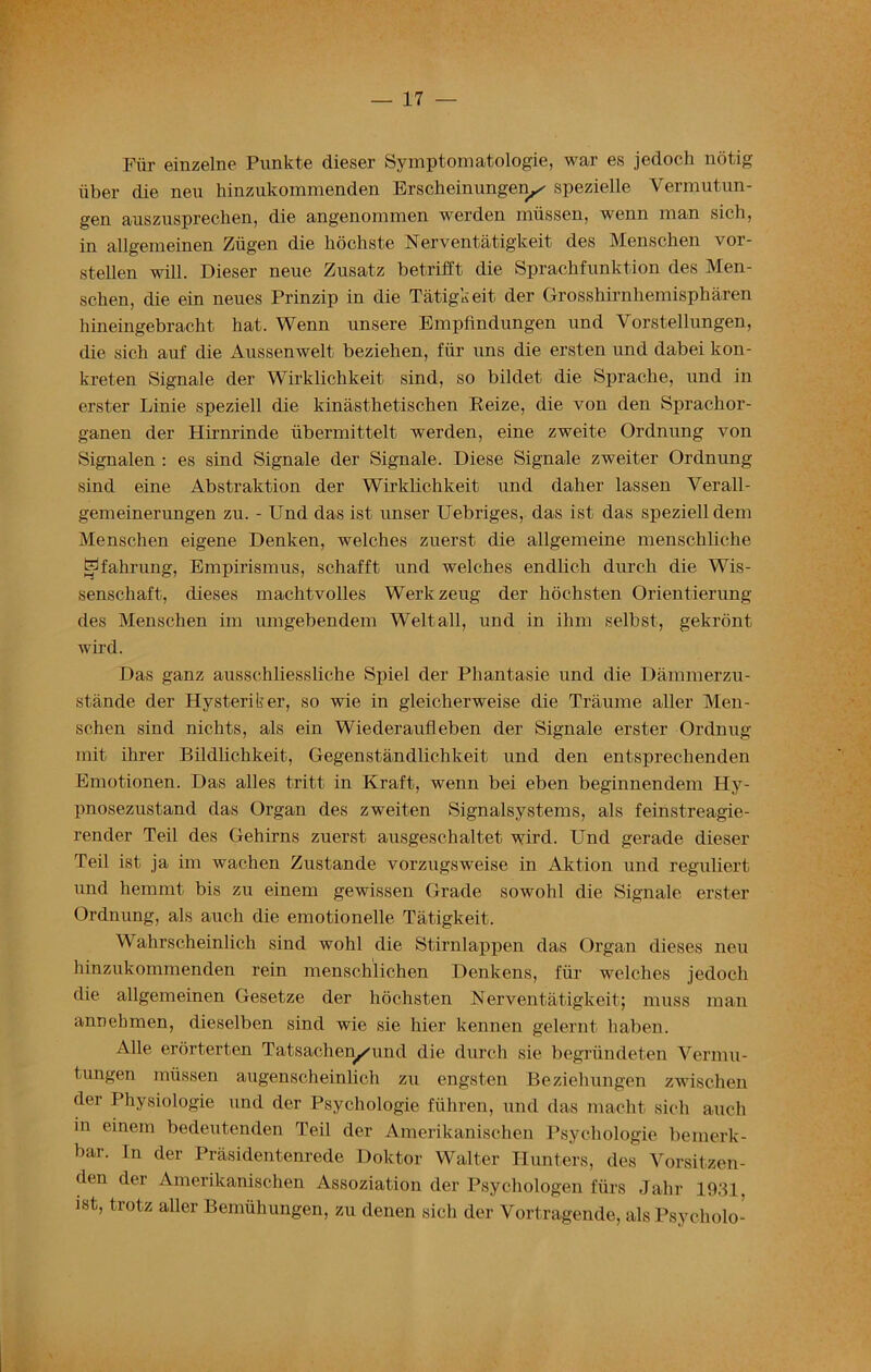 Fiir einzelne Punkte dieser Symptomatology, war es jedoch notig iiber die neu hinzukommenden Erscheinungery spezielle Vermutun- gen auszuspreclien, die angenommen werden rniissen, wenn man sich, in allgemeinen Ziigen die kochste Nerventatigkeit des Menschen vor- stellen will. Dieser neue Zusatz betrifft die Sprachfunktion des Men- schen, die ein neues Prinzip in die Tatigkeit der Grosshirnkemispharen kineingebracht hat. Wenn unsere Empfindungen und Vorstellungen, die sich auf die Aussenwelt beziehen, fiir uns die ersten und dabei lcon- kreten Signale der Wirklichkeit sind, so bildet die Sprache, und in erster Linie speziell die kinasthetischen Reize, die von den Sprackor- ganen der Hirnrinde iibermittelt werden, eine zweite Ordnung von Signalen : es sind Signale der Signale. Diese Signale zweiter Ordnung sind eine Abstraktion der Wirklichkeit und daher lassen Verall- gemeinerungen zu. - Und das ist unser Uebriges, das ist das speziell dem Menschen eigene Denken, welches zuerst die allgemeine menschlicke Hfahrung, Empirismus, schafft und welches endlich durch die Wis- senschaft, dieses machtvolles Werkzeug der hochsten Orientierung des Menschen im umgebendem Welt all, und in ihm selbst, gekront wird. Das ganz ausschliessliche Spiel der Phantasie und die Dammerzu- stande der Hysteriker, so wie in gleicherweise die Traume aller Men- schen sind nichts, als ein Wiederaufleben der Signale erster Ordnug mit ihrer Bildhchkeit, Gegenstandlichkeit und den entsprechenden Emotionen. Das alles tritt in Kraft, wenn bei eben beginnendem Hy- pnosezustand das Organ des zweiten Signalsystems, als feinstreagie- render Teil des Gehirns zuerst ausgeschaltet wird. Und gerade dieser Teil ist ja im wachen Zustande vorzugsweise in Aktion und reguliert und hemmt bis zu einem gewissen Grade sowohl die Signale erster Ordnung, als auch die emotionelle Tatigkeit. Wahrscheinlich sind wohl die Stirnlappen das Organ dieses neu hinzukommenden rein menscklichen Denkens, fiir welches jedoch die allgemeinen Gesetze der hochsten Nerventatigkeit; muss man annekmen, dieselben sind wie sie hier kennen gelernt haben. Alle erbrterten Tatsachen/und die durch sie begriindeten Vermu- tungen rniissen augenscheinlich zu engsten Beziehungen zwischen der Physiologie und der Psychologie fiihren, und das macht sich auch in einem bedeutenden Teil der Amerikanischen Psychologie bemerk- bar. In der Prasidentenrede Doktor Walter Hunters, des Vorsitzen- den der Amerikanischen Assoziation der Psychologen fiirs Jalir 1931, ist, trotz aller Bemiihungen, zu denen sich der Vortragende, als Psycholo-