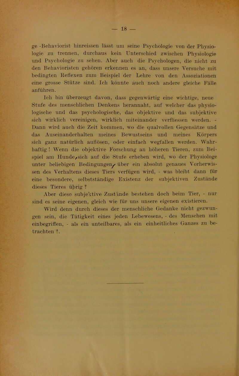 ge -Behaviorist hinreissen lasst um seine Psychologie von rler Physio- logie zu trennen, durchaus kein Unterschied zwischen Physiologie und Psychologie zu selien. Aber auch die Psychologen, die nicht zu den Behavioristen gehoren erkennen es an, dass unsere Yersuehe mit bedingten Reflexen zum Beispiel der Lelire von den Assoziationen eine gTosse Stiitze sind. Icli konnte auch noch andere gleiche Falle anfiihren. Icli bin iibcrzeugt davon, dass gegenwiirtig eine wichtige, neue Stufe des menschlichen Denkens lierannaht, auf welcher das pliysio- logische und das psychologische, das objektive und das subjektive sich wirklich vereinigen, wirklicli miteinander verfliessen werden. - Dann wird auch die Zeit kommen, wo die qualvollen Gegensatze und das Auseinandei'halten nieines Bewustseins und meines Korpers sich ganz natiirlich auflosen, oder einfach wegfallen werden. Wahr- haftig ! Wenn die objektive Forschung an hoheren Tieren, zum Bei- spiel am Hunde/sich auf die Stufe erheben wird, wo der Physiologe unter beliebigei'i Bedingungen✓ iiber ein absolut genaues Yorherwis- sen des Verhaltens dieses Tiers verfiigen wird, - was bleibt dann fib- erne besondere, selbststandige Existenz der subjektiven Zustande dieses Tieres iijjrig 1 Aber diese subjektive Zustande bestehen doch beim Tier, - nur sind es seine eigenen, gleich wie fiir uns unsere eigenen existieren. Wird denn durch dieses der menschliche Gedanke nicht gezwim- gen sein, die Tatigkeit eines jeden Lebewesens, - des Menschen mit einbegriffen, - als ein unteilbares, als ein einheitliches Ganzes zu be- trachten ?.