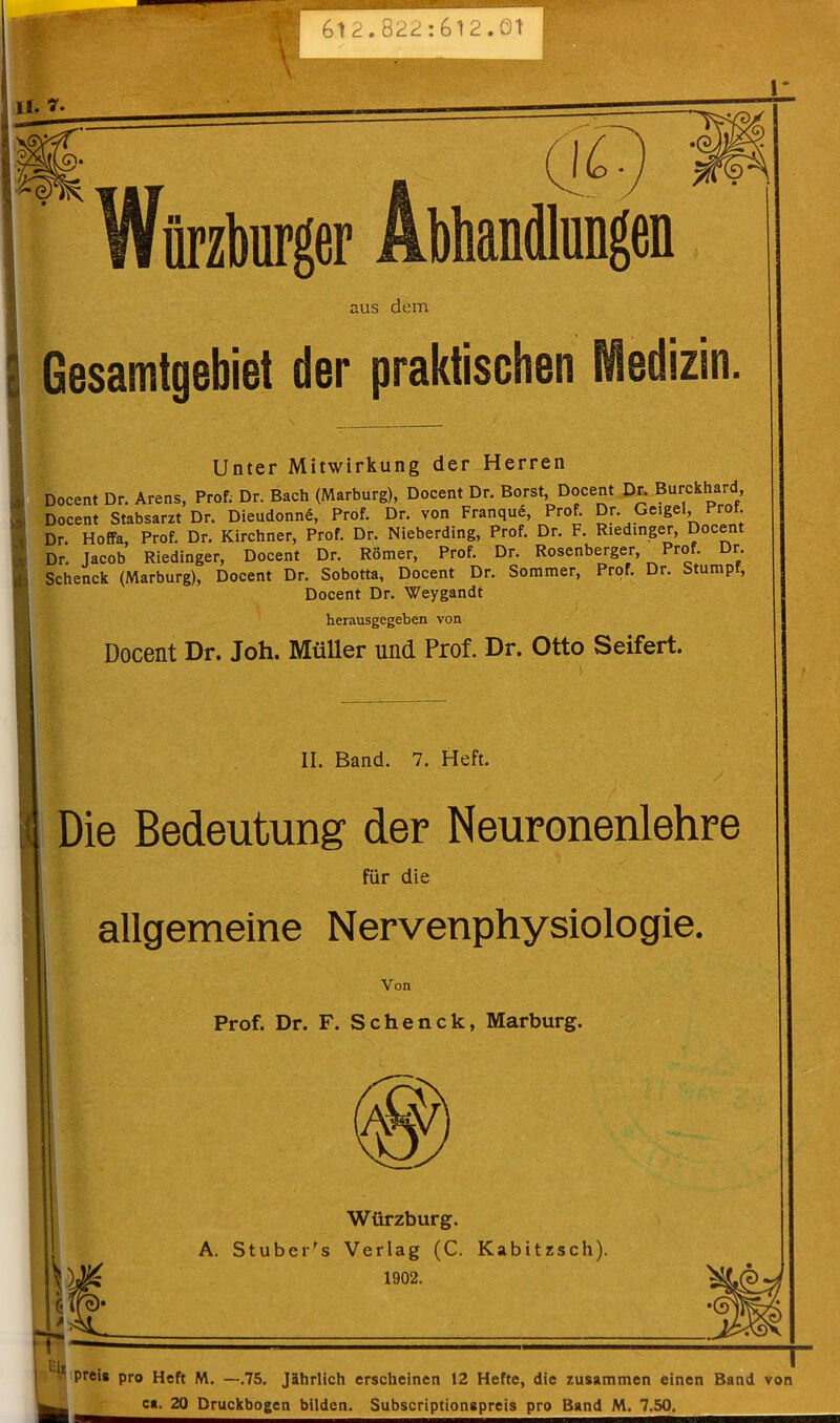 612.822:612.01' II. nrzbiirger Abhandlungen aus dem 9 i Gesamtgebiet der praktischen iedizin. Unter Mitwirkung der Herren Docent Dr. Arens, Prof. Dr. Bach (Marburg), Docent Dr. Borst, Docent Dr. Burckhard Docent Stabsarzt Dr. Dieudonne, Prof. Dr. von Franque, Prof. Dr. Geigel Prot Dr. Hoffa, Prof. Dr. Kirchner, Prof. Dr. Nieberding, Prof. Dr. F. Riedinger, Docent Dr. Jacob Riedinger, Docent Dr. Romer, Prof. Dr. Rosenberger, Prof. r. Schenck (Marburg), Docent Dr. Sobotta, Docent Dr. Sommer, Prof. Dr. Stumpf, Docent Dr. Weygandt herausgegeben von Docent Dr. Joh. Muller und Prof. Dr. Otto Seifert. II. Band. 7. Heft. Die Bedeutung der Neuronenlehre fur die allgemeine Nervenphysiologie. Yon Prof. Dr. F. Schenck, Marburg. Wurzburg. A. StubeHs Verlag (C. Kabitzsch). 1902. Eit I- I preis pro Heft M. —.75. Jahrlich erscheinen 12 Hefte, die zusammen einen Band von