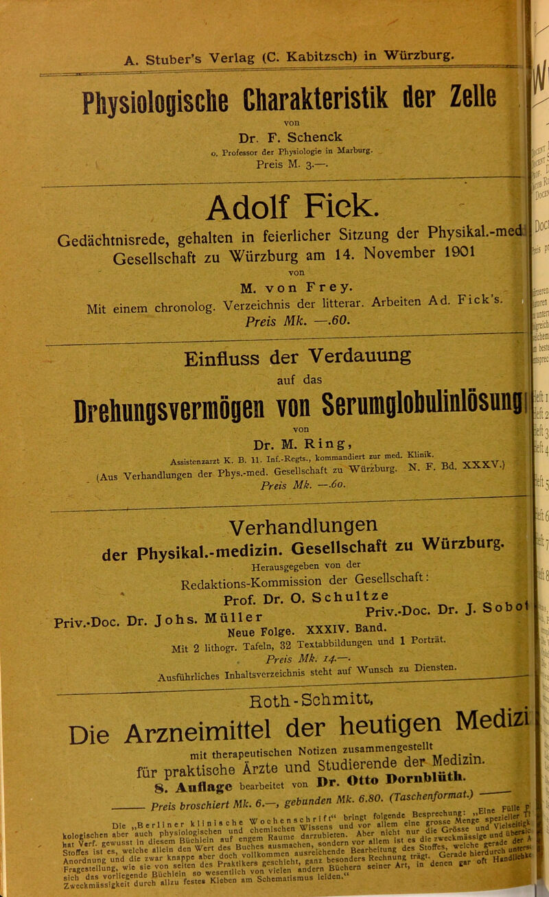 A. Stuber’s Verlag (C. Kabitzsch) in Wurzburg. PliysiologiSGhe Charakteristik der Zelle von Dr. F. Schenck o. Professor der Physiologic in Marburg. Preis M. 3.—. Adolf Fiek. Gedachtnisrede, gehalten in feierlicher Sitzung der Physikal.-med Gesellschaft zu Wurzburg am 14. November 1901 von M. von Frey. Mit einem chronolog. Verzeichnis der litterar. Arbeiten Ad. Fick's. Preis Mk. —.60. KfSf; r n ijtf ktOB Ri DoCES Doci fttis Pr Einfluss der Verdauung auf das Drehungsvermogen von Serumglobulmlosung von Dr. M. Ring, Assistenzarzt K. B. 11. Inf.-Regts., kommandiert zur med. Klinik. (Aus Verhandlungen der Phys.-med. Gesellschaft zu Wurz urg. Preis Mk. —.60. Verhandlungen der Physikal.-medizin. Gesellschaft zu Wurzburg. Herausgegeben von der Redaktions-Kommission der Gesellschaft. Prof. Dr. O. Schultze _Q _ M-nai. Priv.-Doc. Dr. J. Sobol Priv.-Doc. Dr. Johs. Muller Neue Folge. XXXIV. uana. Mit 2 lithogr. Tafeln, 32 Textabbildungen und 1 Portrat. Preis Mk. 14.—• Ausfiihrliches Inbaltsverzeichnis steht auf Wunsch zu Diensten. •::5 ift8 Roth.-Schmitt, 1 1 M hi 1 Die Arzneimittel der heutigen Medizi mit therapeutischen Notizen zusammengestellt fur praktisehe Arzte und Stu^nd^ der Med>zm. 8. AuflngC bearbeitet von I>r. MltO lfur Preis broscHiert ML 6.-. gebanden ML 6.80. (TuscHenforma,.) . - ,, . • RrsnrechunK i » Die „B = r 11 n e r k li n i s c h e W o chens eh, rIif‘ ’ u™r ‘^m'eine grosse Men* bring! folgende Bcsprechung: „Eine -f, 3 und yor allem cine groam: M«EundPViel^ /usst in dicsem Buchleln auf cngem Kau,,,cKondern vor allem ist cs die zwecam. -ge der t isn*us