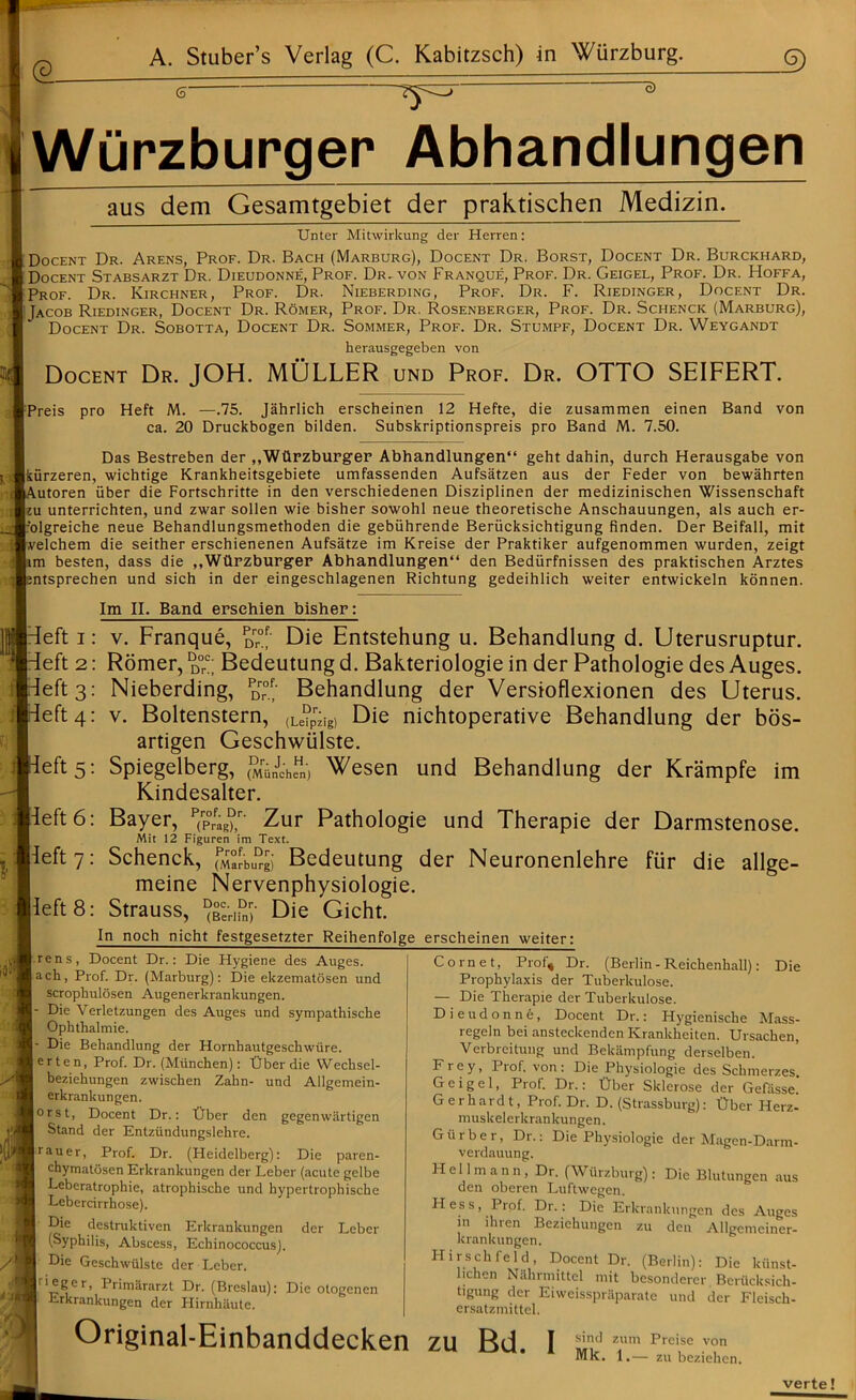 <a 6' ~o) Wurzburger Abhandlungen aus dem Gesamtgebiet der praktischen Medizin. Unter Mitwirkung der Herren: | Docent Dr. Arens, Prof. Dr. Bach (Marburg), Docent Dr. Borst, Docent Dr. Burckhard, [Docent Stabsarzt Dr. Dieudonne, Prof. Dr. von Franque, Prof. Dr. Geigel, Prof. Dr. Hoffa, Prof. Dr. Kirchner, Prof. Dr. Nieberding, Prof. Dr. F. Riedinger, Docent Dr. [Jacob Riedinger, Docent Dr. Romer, Prof. Dr. Rosenberger, Prof. Dr. Schenck (Marburg), Docent Dr. Sobotta, Docent Dr. Sommer, Prof. Dr. Stumpf, Docent Dr. Weygandt herausgegeben von Docent Dr. JOH. MULLER und Prof. Dr. OTTO SEIFERT. [preis pro Heft M. —.75. Jahrlich erscheinen 12 Hefte, die zusammen einen Band von ca. 20 Druckbogen bilden. Subskriptionspreis pro Band M. 7.50. Das Bestreben der ,,WUrzburger Abhandlungen14 geht dahin, durch Herausgabe von Ikiirzeren, wichtige Krankheitsgebiete umfassenden Aufsatzen aus der Feder von bewahrten lA.utoren iiber die Fortschritte in den verschiedenen Disziplinen der medizinischen Wissenschaft Lu unterrichten, und zwar sollen wie bisher sowohl neue theoretische Anschauungen, als auch er- I'olgreiche neue Behandlungsmethoden die gebiihrende Berucksichtigung finden. Der Beifall, mit Ivelchem die seither erschienenen Aufsatze im Kreise der Praktiker aufgenommen wurden, zeigt Itm besten, dass die ,,Wlirzburger Abhandlungen44 den Bediirfnissen des praktischen Arztes |;ntsprechen und sich in der eingeschlagenen Richtung gedeihlich weiter entwickeln konnen. Im II. Band ersehien bisher: l^eft i: v. Franque, pDrr°J' Die Entstehung u. Behandlung d. Uterusruptur. left 2: Romer, d°c; Bedeutung d. Bakteriologie in der Pathologie des Auges. left 3: Nieberding, d™1/ Behandlung der Versioflexionen des Uterus, left 4: v. Boltenstern, (Le?pzig) Die nichtoperative Behandlung der bos- artigen Geschwiilste. left 5: Spiegelberg, (^ranJcheHn) Wesen und Behandlung der Krampfe im Kindesalter. Heft 6: Bayer, p(rP0rfafJ,r- Zur Pathologie und Therapie der Darmstenose. Mit 12 Figuren im Text. Heft 7: Schenck, (M°LDrgi Bedeutung der Neuronenlehre fur die allge- meine Nervenphysiologie. peft 8: Strauss, ^cerI^- Die Gicht. In noch nicht festgesetzter Reihenfolge erscheinen weiter: (Berlin - Reichenhall): Irens, Docent Dr.: Die Hygiene des Auges. lach, Prof. Dr. (Marburg): Die ekzematosen und scropkulosen Augenerkrankungen. I- Die Verletzungen des Auges und sympathische I Ophthalmie. I- Die Behandlung der Hornhautgeschwure. jerten, Prof. Dr. (Miinchen): tlber die Wechsel- beziehungen zwischen Zahn- und Allgemein- erkrankungen. |orst, Docent Dr.: Dber den gegenwartigen Stand der Entziindungslehre. | ratter, Prof. Dr. (Heidelberg): Die paren- chymatosen Erkrankungen der Leber (acute gelbe Leberatrophie, atrophische und hypertrophische Lebercirrhose). Die dcstruktiven Erkrankungen der Leber (Syphilis, Abscess, Echinococcus). Die Geschwiilste der Leber. Irieger, I rimararzt Dr. (Breslau): Die otogenen Erkrankungen der Hirnkiiute. Cornet, Prof* Dr. Die Original-Einbanddecken zu Bd. Prophylaxis der Tuberkulose. — Die Therapie der Tuberkulose. D i e 11 d onne, Docent Dr.: Hygienische Mass- regeln bei ansteckenden Krankheiten. Ursachen, Verbreitung und Bekampfung derselben. Frey, Prof, von: Die Pkysiologie des Schmerzes. Geigel, Prof. Dr.: Ober Sklerose der Gefasse. Gerhardt, Prof. Dr. D. (Strassburg): Hber Herz- muskelerkrankungen. Gtirber, Dr.: Die Physiologie der Magen-Darm- verdauung. Hellmann, Dr. (Wurzburg): Die Blutungen aus den oberen Luftwegen. Hess, Prof. Dr.: Die Erkrankungen des Auges in ihren Beziehungen zu den Allgemeiner- kranktingen. Hirschfeld, Docent Dr. (Berlin): Die kiinst- lichen Nilhrmittel mit besonderer Berucksich- tigung der Eiweisspriiparate und der Fleisck- ersatzmittel. sind zum Preise von Mk. 1.— zu beziehen. verte