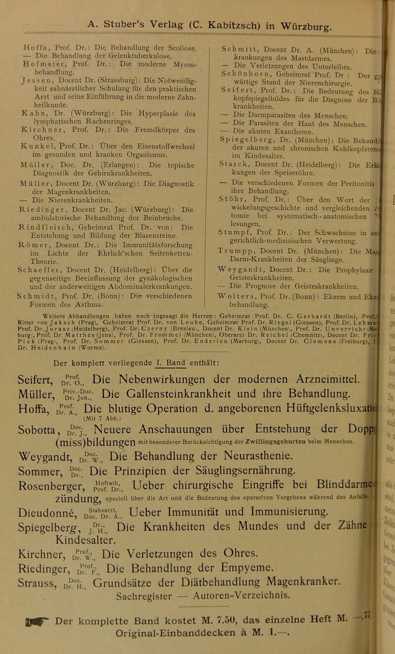 Hoffa, Prof. Dr.: Die Behandlung der Scoliose. — Die Behandlung der Gelenkluberkulose. Hofrtieier, Prof. Dr.: Die moderne Myom- behandlung. J e s s e n, Docent Dr. (Strassburg): Die Notwendig- keit zahnarztlicher Schulung fiir den praktischen Arzt und seine Einftihrung in die moderne Zahn- heilkunde. Kahn, Dr. (Wurzburg): Die Hyperplasie des lymphatischen Rackenringes. Kirchner, Prof. Dr.: Die Fremdkorper des Ohres. Kunlcel, Prof. Dr.: tJber den Eisenstoffwechsel im gesunden und kranken Organismus. Muller, Doc. Dr. (Erlangen): Die topische Diagnostik der Gekirnkrankkeiten. Muller, Docent Dr. (Wurzburg): Die Diagnostik der Magenkrankheiten. — Die Nierenkrankheiten. Riedinger, Docent Dr. Jac; (Wurzburg): Die ambulatorische Behandlung der Beinbriiche. Rindfleisch, Geheimrat Prof. Dr. von: Die Entstehung und Bildung der Blasensteine. Romer, Docent Dr.: Die Immunitatsforschung im Lichte der Ehrlick’scken Seitenketten- Theorie. Schaeffer, Docent Dr. (Heidelberg): tJber die gegenseitige Beeinflussung der gynakologiscken und der anderweitigen Abdominalerkrankungen. Schmidt, Prof. Dr. (Bonn): Die versckiedenen Formen des Asthma. Schmitt, Docent Dr. A. (Munchen): Die krankungen des Mastdarmes. — Die Verletzungen des Unterleibes. Schfinborn, Geheimrat Prof. Dr : Der g wartige Stand der Nierenchirurgie. Seifert, Prof. Dr.: Die Bedeutung des K. kopfspiegelbildes fur die Diagnose der B : krankheiten. — Die Darmparasiten des Menschen. — Die Parasiten der Haut des Menschen. — Die akuten Exantheme. Spiegelberg, Dr. (Munchen): Die Behand: der akuten und chronischen Kehlkopfstena im Kindesalter. Starck, Docent Dr. (Heidelberg): Die Erk ! kungen der Speiserohre. — Die verschiedenen Formen der Peritonitis ihre Behandlung. Stohr, Prof. Dr.: t)ber den Wert der ! wickelungsgeschichte und vergleichenden I tomie bei systematisch - anatomischen 1 lesungen. Stumpf, Prof. Dr.: Der Schwachsinn in see) gerichtlick-medizinischen Verwertung. Trumpp, Docent Dr. (Munchen): Die Map Darm-Krankkeiten der Sauglinge. Weygandt, Docent Dr.: Die Prophylaxe I Geisteskrankheiten. — Die Prognose der Geisteskrankheiten. W o 11 e r s , Prof. Dr. (Bonn) : Ekzem und Ekz behandlung. Weitere Abhandlungen haben noch zugesagt die Herren : Geheimrat Prof. Dr. C. Gerhardt (Berlin), Prof. Ritter von Jaksch (Prag), Geheimrat Prof. Dr. von Leube, Geheimrat Prof. Dr. R i e ge 1 (Giessen), Prof. Dr. L e h ma Prof. Dr. J u rasz (Heidelberg), Prof. Dr. C zern y (Breslaui, Docent Dr. K 1 e i n (Munchen), Prof. Dr. Un verricht(M> burgi, Prof. Dr. M a 11 h es (Jena), Prof. Dr. From m el (Munchen), Oberarzt Dr. R e i c h el iChemnitz), Docent Dr. F ri< Pick iPragi, Prof. Dr. Sommer (Giessen), Prof. Dr. Enderlen (Marburg), Docent Dr. Clemens (Freiburg), 1 Dr. Heidenhain (Worms). [ ft w gtl vie bai Der komplett vorliegende 1. Band enthalt: Seifert, Dp™o., Die Nebenwirkungen der modernen Arzneimittel. Muller, PDr!joh°.c; Die Gallensteinkrankheit und ihre Behandlung. Hoffa, Zr0A„ Die blutige Operation d. angeborenen Hiiftgelenksluxatiij (Mit 7 Abb.i Sobotta, D“°j., Neuere Anschauungen iiber Entstehung der Dopp (miss)bildungen mitbesonderer Berucksichtigung der Zwillingsgeburten beim Menschen. Weygandt, DrDow„ Die Behandlung der Neurasthenie. Sommer, d°<;; Die Prinzipien der Sauglingsernahrung. Rosenberger, PHr°ffn^r’., Ueber chirurgische Eingriffe bei Blinddarme; ziindung, speziell iiber die Art und die Bedeutung des operativen Vorgehens wiihrend des Anfalls. f Dieudonne, DoeabDrmA., Ueber Immunitat und Immunisierung. Spiegelberg*, jDh’., Die Krankheiten des Mundes und der Zahne Kindesalter. Kirchner, Dp/°4’.; Die Verletzungen des Ohres. Riedinger, Dp™fF’.t Die Behandlung der Empyeme. Strauss, d“°h., Grundsatze der Diatbehandlung Magenkranker. Sachregister — Autoren-Verzeichnis. Der komplette Band kostet M. 7.50, das einzelne Heft M. Original-Einbanddecken a M. 1.—. -,7£ Lei fe erso % and was o^r 41 «»(!, ^diii 2tiler :12( V &t]