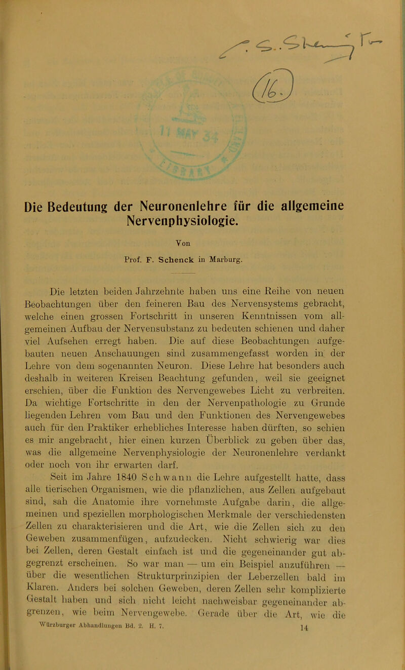 Die Bedeutung der Neuronenlehre fur die allgemeine Nervenphysiologie. Yon Prof. F. Schenck in Marburg. Die letzten beiden Jahrzehnte haben uns eine Reihe von neuen Beobachtungen liber den feineren Bau des Nervensystems gebracht, welche einen grossen Fortschritt in unseren Kenntnissen vom all- aemeinen Aufbau der Nervensubstanz zu bedeuten scbienen und daher O viel Aufsehen erregt haben. Die auf diese Beobachtungen aufge- bauten neuen Anscbauungen sind zusammengefasst worden in der Lehre von dem sogenannten Neuron. Diese Lebre hat besonders auch deshalb in weiteren Kreisen Beachtung gefunden, weil sie geeignet erschien, iiber die Funktion des Nervengewebes Licbt zu verbreiten. Da wichtige Fortschritte in den der Nervenpathologie zu Grunde liegenden Lebren vom Bau und den Funktionen des Nervengewebes auch fur den Praktiker erbeblicbes Interesse haben diirften, so schien es mir angebracbt, hier einen kurzen Uberblick zu geben liber das, was die allgemeine Nervenphysiologie der Neuronenlehre verdankt oder noch von ihr erwarten darf. Belt im Jahre 1840 Schwann die Lebre aufgestellt hatte, dass alle tierischen Organismen, wie die pflanzlichen, aus Zellen aufgebaut sind, sah die Anatomie ihre vornehmste Aufgabe darin, die allae- meinen und speziellen morphologischen Merkmale der verschiedensten Zellen zu charakterisieren und die Art, wie die Zellen sicli zu den Geweben zusammenfligen, aufzudecken. Nicht schwierig war dies bei Zellen, deren Gestalt einfach ist und die gegeneinander gut ab- gegrenzt erscheinen. So war man — ura ein Beispiel anzuflihren — iiber die wesentlichen Strukturprinzipien der Leberzellen bald im Klaren. Anders bei solchen Geweben, deren Zellen sehr komplizierte Gestalt haben und sicli nicht leiclit nachweisbar gegeneinander ab- grenzen, wie beim Nervengewebe. Gerade iiber die Art, wie die