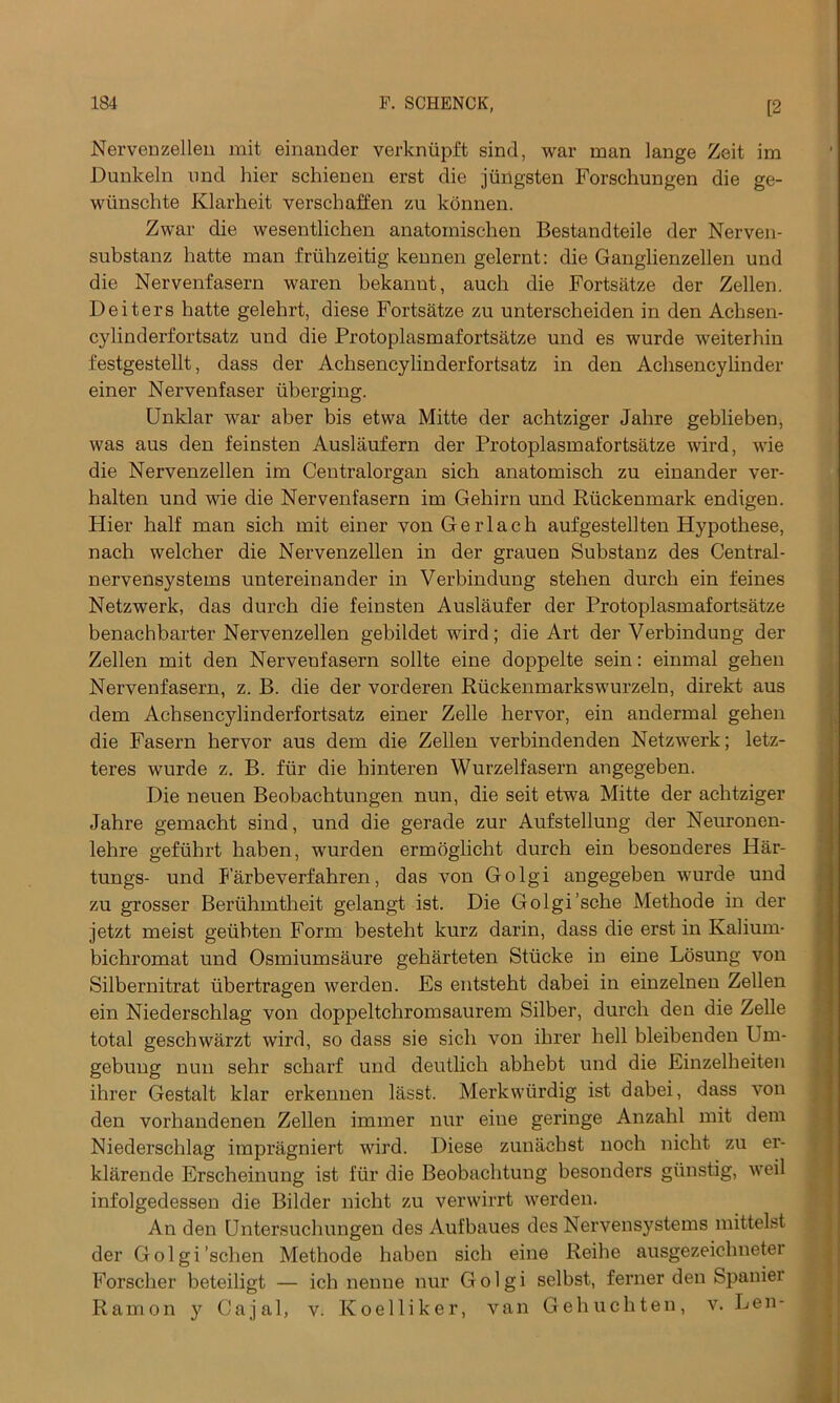 Nervenzellen mit einander verkniipft sind, war man lange Zeit im Dunkeln nnd hier schienen erst die jiingsten Forschungen die ge- wiinschte Klarheit verschaffen zn konnen. Zwar die wesentlichen anatoinischen Bestandteile der Nerven- substanz hatte man friihzeitig kennen gelernt: die Ganglienzellen und die Nervenfasern waren bekannt, auch die Fortsatze der Zellen. Deiters batte gelehrt, diese Fortsatze zu unterscheiden in den Achsen- cylinderfortsatz und die Protoplasmafortsatze und es wurde weiterhin festgestellt, dass der Achsencylinderfortsatz in den Achsencylinder einer Nervenfaser uberging. Unklar war aber bis etwa Mitte der achtziger Jahre geblieben, was aus den feinsten Auslaufern der Protoplasmafortsatze wird, wie die Nervenzellen im Centralorgan sich anatomisch zu einander ver- halten und wie die Nervenfasern im Gehirn und Riickemnark endigen. Hier half man sich mit einer von Gerlach aufgestellten Hypothese, nach welcher die Nervenzellen in der grauen Substanz des Central - nervensystems untereinander in Verbindung stehen durch ein feines Netzwerk, das durch die feinsten Auslaufer der Protoplasmafortsatze benachbarter Nervenzellen gebildet wird; die Art der Verbindung der Zellen mit den Nervenfasern sollte eine doppelte sein: einmal gehen Nervenfasern, z. B. die der vorderen Riickenmarkswurzeln, direkt aus dem Achsencylinderfortsatz einer Zelle hervor, ein andermal gehen die Fasern hervor aus dem die Zellen verbindenden Netzwerk; letz- teres wurde z. B. fiir die hinteren Wurzelfasern angegeben. Die neuen Beobachtungen nun, die seit etwa Mitte der achtziger Jahre gemacht sind, und die gerade zur Aufstellung der Neuronen- lehre gefiihrt haben, wurden ermoglicht durch ein besonderes Har- tungs- und Farbeverfahren, das von Golgi angegeben wurde und zu grosser Beriihmtheit gelangt ist. Die Golgi’sc-he Methode in der jetzt meist getibten Form besteht kurz darin, dass die erst in Kalium- bichromat und Osmiumsaure geharteten Stiicke in eine Losung von Silbernitrat ubertragen werden. Es entsteht dabei in einzelnen Zellen ein Niederschlag von doppeltchromsaurem Silber, durch den die Zelle total geschwarzt wird, so dass sie sich von ihrer hell bleibenden Um- gebung nun sehr scharf und deutlich abhebt und die Einzelheiten ihrer Gestalt klar erkennen lasst. Merkwiirdig ist dabei, dass von den vorhandenen Zellen immer nur eine geringe Anzahl mit dem Niederschlag impragniert wird. Diese zunachst noch nicht zu er- klarende Erscheinung ist fiir die Beobachtung besonders giinstig, weil infolgedessen die Bilder nicht zu verwirrt werden. An den Untersuchungen des Aufbaues des Nervensystems mittelst der Golgi’schen Methode haben sich eine Reihe ausgezeichneter Forscher beteiligt — ich nenne nur Golgi selbst, ferner den Spanier Ramon y Cajal, v. Koelliker, van Gehuchten, v. Len-