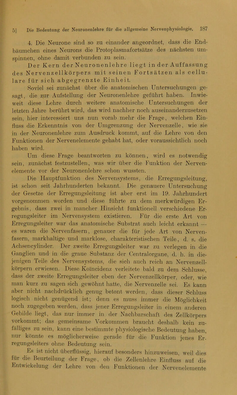 4. Die Neurone sind so zu einander angeordnet, dass die End- baumchen eines Neurons die Protoplasmafortsatze des nachsten um- spinnen, ohne damit verbunden zu sein. Der Kern der Neuronenlehre liegt in der Auffassung des Nervenzellkorpers mit seinen Fortsatzen als cellu- lare fur sich abgegrenzte Einheit. Soviel sei zunachst iiber die anatomischen Untersuchungen ge- sagt, die zur Aufstellung der Neuronenlehre gefiihrt haben. Inwie- weit diese Lehre durch weitere anatomische Untersuchungen der letzten Jahre bervihrtwird, das wird nachher noch auseinanderzusetzen sein, hier interessiert uns nun vorab mehr die Frage, welchen Ein- fluss die Erkenntnis von der Umgrenzung der Nervenzelle, wie sie in der Neuronenlehre zum Ausdruck kommt, auf die Lehre von den Funktionen der Nervenelemente gehabt hat, oder voraussichtlich noch haben wird. Um diese Frage beantworten zu konnen, wird es notwendig sein, zunachst festzustellen, was wir iiher die Funktion der Nerven- elemente vor der Neuronenlehre schon wussten. Die Hauptfunktion des Nervensystems, die Erregungsleitung, ist schon seit Jahrhunderten bekaunt. Die genauere Untersuchung der Gesetze der Erregungsleitung ist aber erst im 19. Jahrhundert vorgenommen worden und diese fiihrte zu dem merkwiirdigen Er- gebnis, dass zwei in mancher Hinsicht funktionell verschiedene Er- regungsleiter im Nervensystem existieren. Fur die erste Art von Erregungsleiter war das anatomische Substrat auch leicht erkannt — es waren die Nervenfasern, genauer die lur jede Art von Nerven- fasern, markhaltige und marklose, charakteristischen Teile, d. s. die Achsencylinder. Der zweite Erregungsleiter war zu verlegen in die Ganglien und in die graue Substanz der Centralorgane, d. h. in die- jenigen Teile des Nervensystems, die sich auch reich an Nervenzell- korpern erwiesen. Diese Koincidenz verleitete bald zu dem Schlusse, dass der zweite Erregungsleiter eben der Nervenzellkorper, oder, wie man kurz zu sagen sich gewohnt hatte, die Nervenzelle sei. Es kann aber nicht nachdriicklich genug betont werden, dass dieser Schluss logisch nicht geniigend ist; denn es muss immer die Moglichkeit noch zugegehen werden, dass jener Erregungsleiter in einem anderen Gehilde liegt, das nur immer in der Nachharschaft des Zellkorpers vorkommt; das gemeinsame Vorkommen hraucht deshalb kein zu- falliges zu sein, kann eine bestimmte physiologische Bedeutung haben, nur konnte es moglieherweise gerade fur die Funktion jenes Er- regungsleiters ohne Bedeutung sein. Es ist nicht uherflussig, hierauf besonders hinzuweisen, weil dies fiir die Beurteilung der Frage, ob die Zellenlehre Einfluss auf die Entwickelung der Lehre von den Funktionen der Nervenelemente